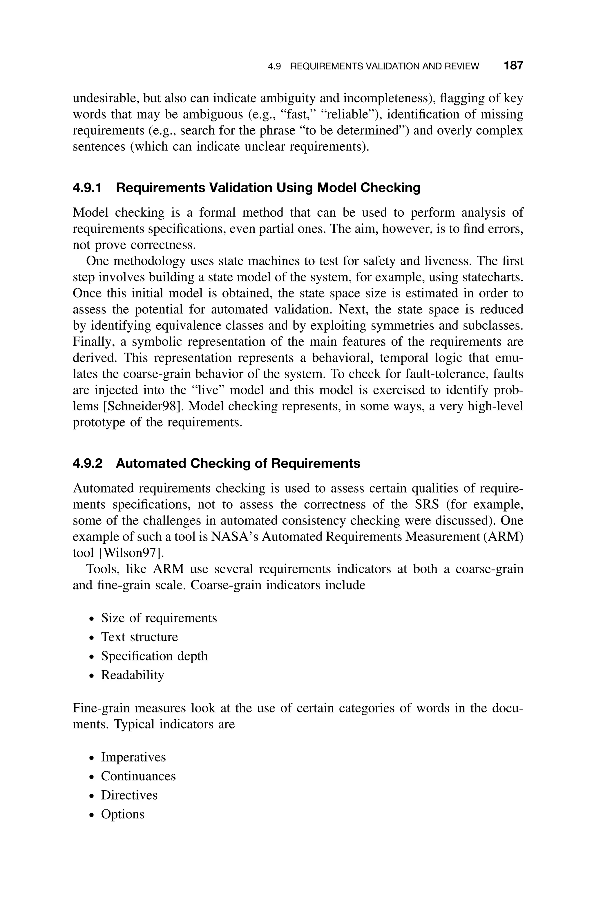 4.9 REQUIREMENTS VALIDATION AND REVIEW 187
undesirable, but also can indicate ambiguity and incompleteness), ﬂagging of key
words that may be ambiguous (e.g., “fast,” “reliable”), identiﬁcation of missing
requirements (e.g., search for the phrase “to be determined”) and overly complex
sentences (which can indicate unclear requirements).
4.9.1 Requirements Validation Using Model Checking
Model checking is a formal method that can be used to perform analysis of
requirements speciﬁcations, even partial ones. The aim, however, is to ﬁnd errors,
not prove correctness.
One methodology uses state machines to test for safety and liveness. The ﬁrst
step involves building a state model of the system, for example, using statecharts.
Once this initial model is obtained, the state space size is estimated in order to
assess the potential for automated validation. Next, the state space is reduced
by identifying equivalence classes and by exploiting symmetries and subclasses.
Finally, a symbolic representation of the main features of the requirements are
derived. This representation represents a behavioral, temporal logic that emu-
lates the coarse-grain behavior of the system. To check for fault-tolerance, faults
are injected into the “live” model and this model is exercised to identify prob-
lems [Schneider98]. Model checking represents, in some ways, a very high-level
prototype of the requirements.
4.9.2 Automated Checking of Requirements
Automated requirements checking is used to assess certain qualities of require-
ments speciﬁcations, not to assess the correctness of the SRS (for example,
some of the challenges in automated consistency checking were discussed). One
example of such a tool is NASA’s Automated Requirements Measurement (ARM)
tool [Wilson97].
Tools, like ARM use several requirements indicators at both a coarse-grain
and ﬁne-grain scale. Coarse-grain indicators include
ž Size of requirements
ž Text structure
ž Speciﬁcation depth
ž Readability
Fine-grain measures look at the use of certain categories of words in the docu-
ments. Typical indicators are
ž Imperatives
ž Continuances
ž Directives
ž Options
 