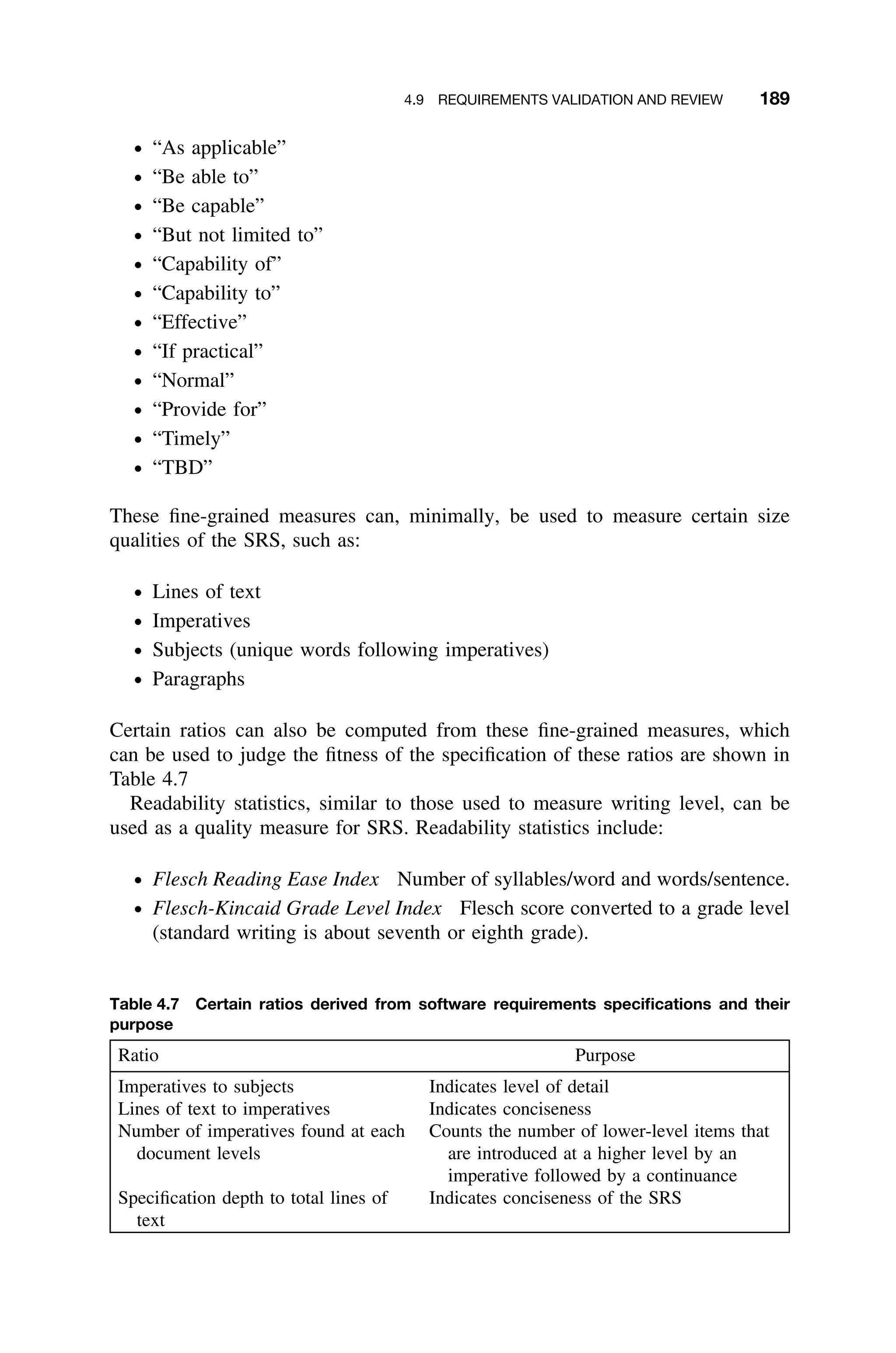 4.9 REQUIREMENTS VALIDATION AND REVIEW 189
ž “As applicable”
ž “Be able to”
ž “Be capable”
ž “But not limited to”
ž “Capability of”
ž “Capability to”
ž “Effective”
ž “If practical”
ž “Normal”
ž “Provide for”
ž “Timely”
ž “TBD”
These ﬁne-grained measures can, minimally, be used to measure certain size
qualities of the SRS, such as:
ž Lines of text
ž Imperatives
ž Subjects (unique words following imperatives)
ž Paragraphs
Certain ratios can also be computed from these ﬁne-grained measures, which
can be used to judge the ﬁtness of the speciﬁcation of these ratios are shown in
Table 4.7
Readability statistics, similar to those used to measure writing level, can be
used as a quality measure for SRS. Readability statistics include:
ž Flesch Reading Ease Index Number of syllables/word and words/sentence.
ž Flesch-Kincaid Grade Level Index Flesch score converted to a grade level
(standard writing is about seventh or eighth grade).
Table 4.7 Certain ratios derived from software requirements speciﬁcations and their
purpose
Ratio Purpose
Imperatives to subjects Indicates level of detail
Lines of text to imperatives Indicates conciseness
Number of imperatives found at each
document levels
Counts the number of lower-level items that
are introduced at a higher level by an
imperative followed by a continuance
Speciﬁcation depth to total lines of
text
Indicates conciseness of the SRS
 