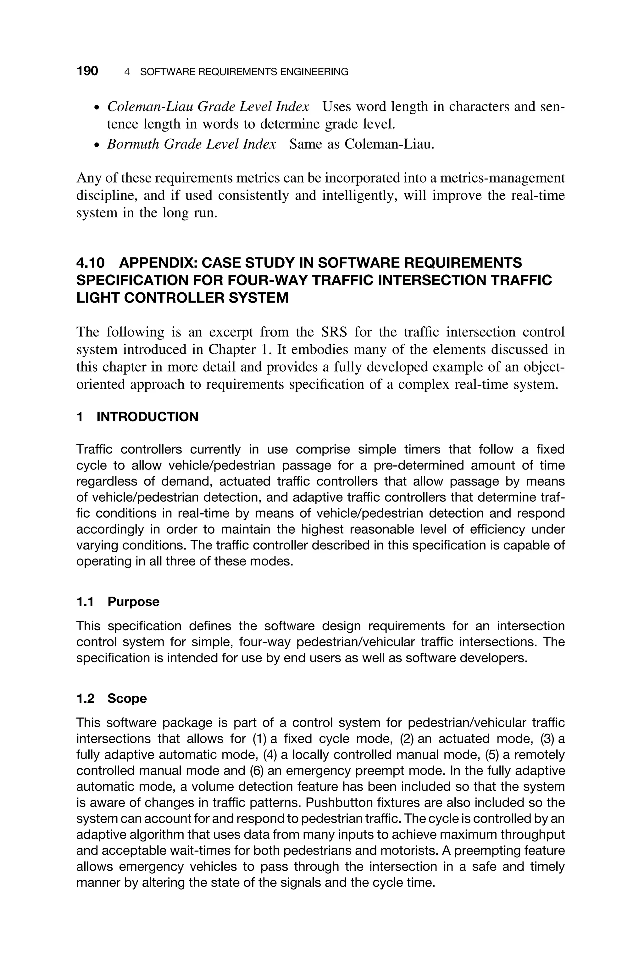 190 4 SOFTWARE REQUIREMENTS ENGINEERING
ž Coleman-Liau Grade Level Index Uses word length in characters and sen-
tence length in words to determine grade level.
ž Bormuth Grade Level Index Same as Coleman-Liau.
Any of these requirements metrics can be incorporated into a metrics-management
discipline, and if used consistently and intelligently, will improve the real-time
system in the long run.
4.10 APPENDIX: CASE STUDY IN SOFTWARE REQUIREMENTS
SPECIFICATION FOR FOUR-WAY TRAFFIC INTERSECTION TRAFFIC
LIGHT CONTROLLER SYSTEM
The following is an excerpt from the SRS for the trafﬁc intersection control
system introduced in Chapter 1. It embodies many of the elements discussed in
this chapter in more detail and provides a fully developed example of an object-
oriented approach to requirements speciﬁcation of a complex real-time system.
1 INTRODUCTION
Trafﬁc controllers currently in use comprise simple timers that follow a ﬁxed
cycle to allow vehicle/pedestrian passage for a pre-determined amount of time
regardless of demand, actuated trafﬁc controllers that allow passage by means
of vehicle/pedestrian detection, and adaptive trafﬁc controllers that determine traf-
ﬁc conditions in real-time by means of vehicle/pedestrian detection and respond
accordingly in order to maintain the highest reasonable level of efﬁciency under
varying conditions. The trafﬁc controller described in this speciﬁcation is capable of
operating in all three of these modes.
1.1 Purpose
This speciﬁcation deﬁnes the software design requirements for an intersection
control system for simple, four-way pedestrian/vehicular trafﬁc intersections. The
speciﬁcation is intended for use by end users as well as software developers.
1.2 Scope
This software package is part of a control system for pedestrian/vehicular trafﬁc
intersections that allows for (1) a ﬁxed cycle mode, (2) an actuated mode, (3) a
fully adaptive automatic mode, (4) a locally controlled manual mode, (5) a remotely
controlled manual mode and (6) an emergency preempt mode. In the fully adaptive
automatic mode, a volume detection feature has been included so that the system
is aware of changes in trafﬁc patterns. Pushbutton ﬁxtures are also included so the
system can account for and respond to pedestrian trafﬁc. The cycle is controlled by an
adaptive algorithm that uses data from many inputs to achieve maximum throughput
and acceptable wait-times for both pedestrians and motorists. A preempting feature
allows emergency vehicles to pass through the intersection in a safe and timely
manner by altering the state of the signals and the cycle time.
 