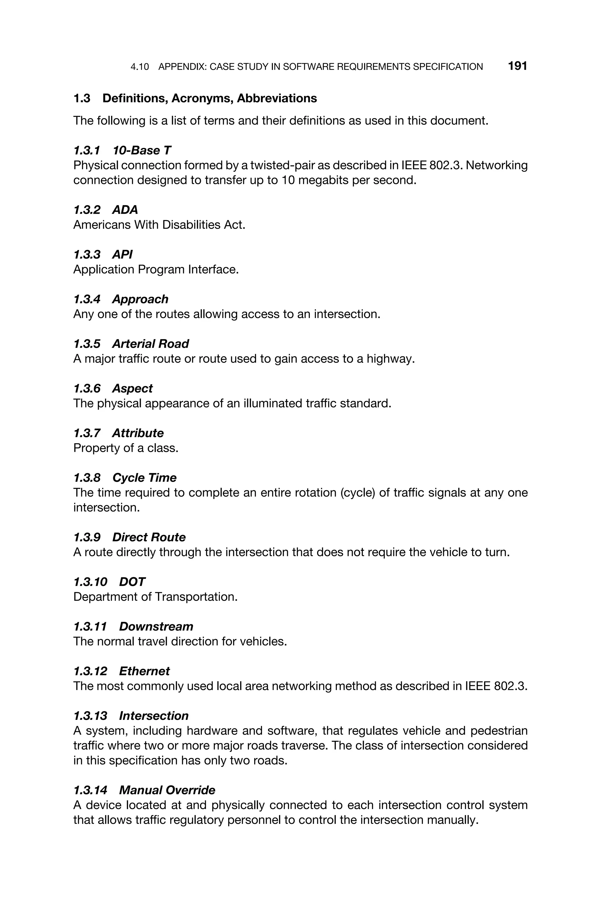4.10 APPENDIX: CASE STUDY IN SOFTWARE REQUIREMENTS SPECIFICATION 191
1.3 Deﬁnitions, Acronyms, Abbreviations
The following is a list of terms and their deﬁnitions as used in this document.
1.3.1 10-Base T
Physical connection formed by a twisted-pair as described in IEEE 802.3. Networking
connection designed to transfer up to 10 megabits per second.
1.3.2 ADA
Americans With Disabilities Act.
1.3.3 API
Application Program Interface.
1.3.4 Approach
Any one of the routes allowing access to an intersection.
1.3.5 Arterial Road
A major trafﬁc route or route used to gain access to a highway.
1.3.6 Aspect
The physical appearance of an illuminated trafﬁc standard.
1.3.7 Attribute
Property of a class.
1.3.8 Cycle Time
The time required to complete an entire rotation (cycle) of trafﬁc signals at any one
intersection.
1.3.9 Direct Route
A route directly through the intersection that does not require the vehicle to turn.
1.3.10 DOT
Department of Transportation.
1.3.11 Downstream
The normal travel direction for vehicles.
1.3.12 Ethernet
The most commonly used local area networking method as described in IEEE 802.3.
1.3.13 Intersection
A system, including hardware and software, that regulates vehicle and pedestrian
trafﬁc where two or more major roads traverse. The class of intersection considered
in this speciﬁcation has only two roads.
1.3.14 Manual Override
A device located at and physically connected to each intersection control system
that allows trafﬁc regulatory personnel to control the intersection manually.
 