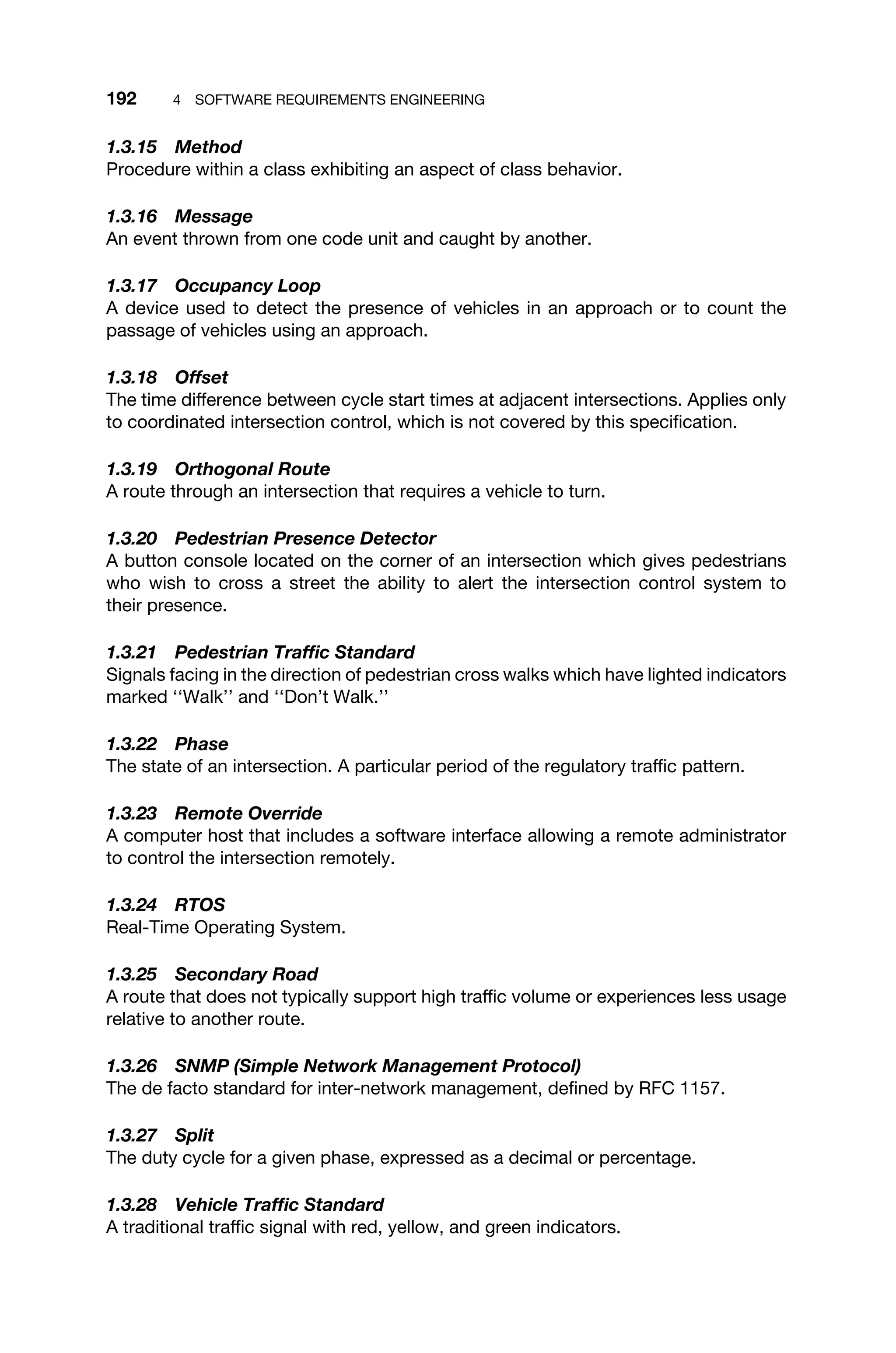 192 4 SOFTWARE REQUIREMENTS ENGINEERING
1.3.15 Method
Procedure within a class exhibiting an aspect of class behavior.
1.3.16 Message
An event thrown from one code unit and caught by another.
1.3.17 Occupancy Loop
A device used to detect the presence of vehicles in an approach or to count the
passage of vehicles using an approach.
1.3.18 Offset
The time difference between cycle start times at adjacent intersections. Applies only
to coordinated intersection control, which is not covered by this speciﬁcation.
1.3.19 Orthogonal Route
A route through an intersection that requires a vehicle to turn.
1.3.20 Pedestrian Presence Detector
A button console located on the corner of an intersection which gives pedestrians
who wish to cross a street the ability to alert the intersection control system to
their presence.
1.3.21 Pedestrian Trafﬁc Standard
Signals facing in the direction of pedestrian cross walks which have lighted indicators
marked ‘‘Walk’’ and ‘‘Don’t Walk.’’
1.3.22 Phase
The state of an intersection. A particular period of the regulatory trafﬁc pattern.
1.3.23 Remote Override
A computer host that includes a software interface allowing a remote administrator
to control the intersection remotely.
1.3.24 RTOS
Real-Time Operating System.
1.3.25 Secondary Road
A route that does not typically support high trafﬁc volume or experiences less usage
relative to another route.
1.3.26 SNMP (Simple Network Management Protocol)
The de facto standard for inter-network management, deﬁned by RFC 1157.
1.3.27 Split
The duty cycle for a given phase, expressed as a decimal or percentage.
1.3.28 Vehicle Trafﬁc Standard
A traditional trafﬁc signal with red, yellow, and green indicators.
 