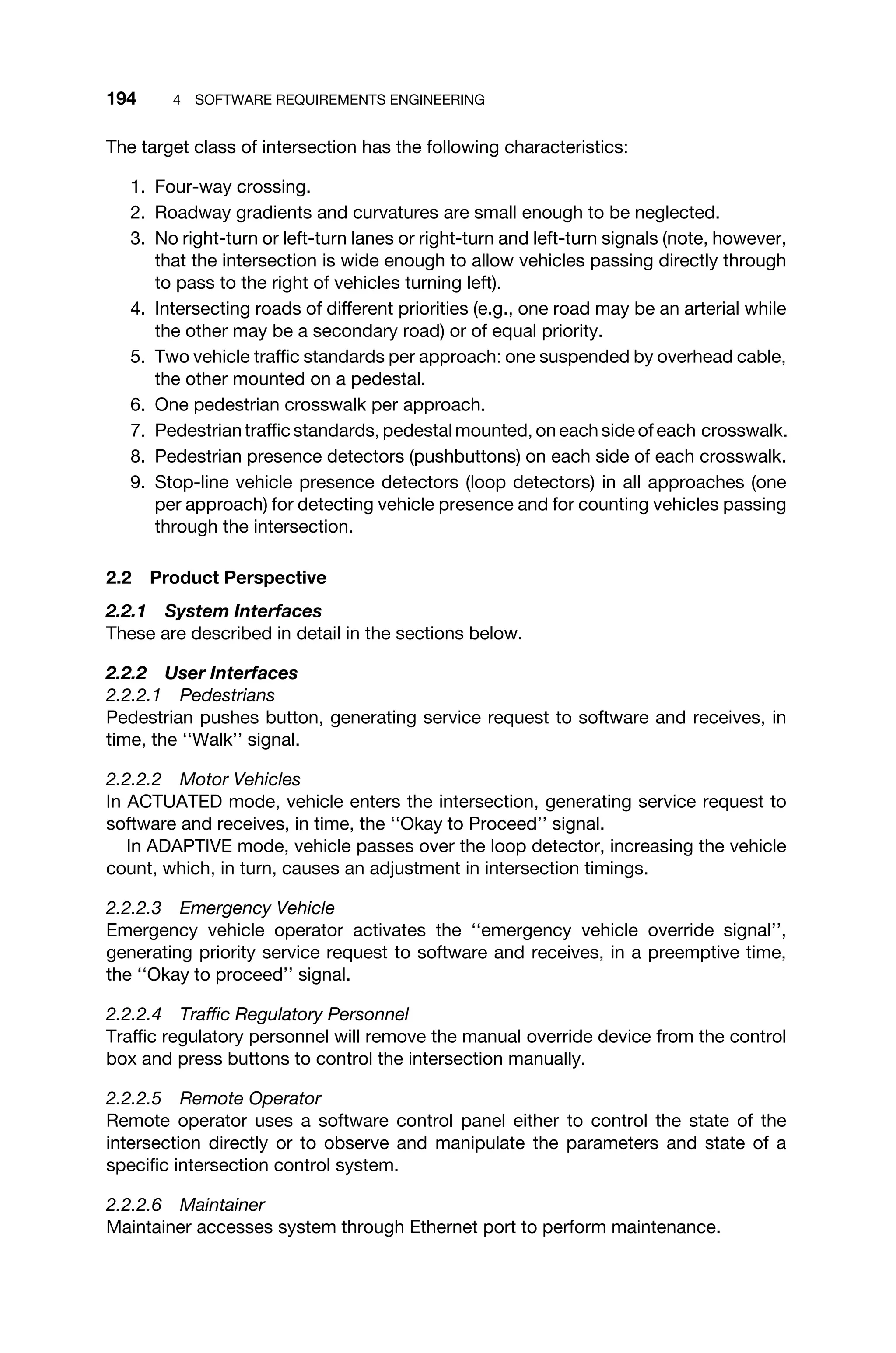 194 4 SOFTWARE REQUIREMENTS ENGINEERING
The target class of intersection has the following characteristics:
1. Four-way crossing.
2. Roadway gradients and curvatures are small enough to be neglected.
3. No right-turn or left-turn lanes or right-turn and left-turn signals (note, however,
that the intersection is wide enough to allow vehicles passing directly through
to pass to the right of vehicles turning left).
4. Intersecting roads of different priorities (e.g., one road may be an arterial while
the other may be a secondary road) or of equal priority.
5. Two vehicle trafﬁc standards per approach: one suspended by overhead cable,
the other mounted on a pedestal.
6. One pedestrian crosswalk per approach.
7. Pedestrian trafﬁc standards, pedestal mounted, on each side of each crosswalk.
8. Pedestrian presence detectors (pushbuttons) on each side of each crosswalk.
9. Stop-line vehicle presence detectors (loop detectors) in all approaches (one
per approach) for detecting vehicle presence and for counting vehicles passing
through the intersection.
2.2 Product Perspective
2.2.1 System Interfaces
These are described in detail in the sections below.
2.2.2 User Interfaces
2.2.2.1 Pedestrians
Pedestrian pushes button, generating service request to software and receives, in
time, the ‘‘Walk’’ signal.
2.2.2.2 Motor Vehicles
In ACTUATED mode, vehicle enters the intersection, generating service request to
software and receives, in time, the ‘‘Okay to Proceed’’ signal.
In ADAPTIVE mode, vehicle passes over the loop detector, increasing the vehicle
count, which, in turn, causes an adjustment in intersection timings.
2.2.2.3 Emergency Vehicle
Emergency vehicle operator activates the ‘‘emergency vehicle override signal’’,
generating priority service request to software and receives, in a preemptive time,
the ‘‘Okay to proceed’’ signal.
2.2.2.4 Trafﬁc Regulatory Personnel
Trafﬁc regulatory personnel will remove the manual override device from the control
box and press buttons to control the intersection manually.
2.2.2.5 Remote Operator
Remote operator uses a software control panel either to control the state of the
intersection directly or to observe and manipulate the parameters and state of a
speciﬁc intersection control system.
2.2.2.6 Maintainer
Maintainer accesses system through Ethernet port to perform maintenance.
 