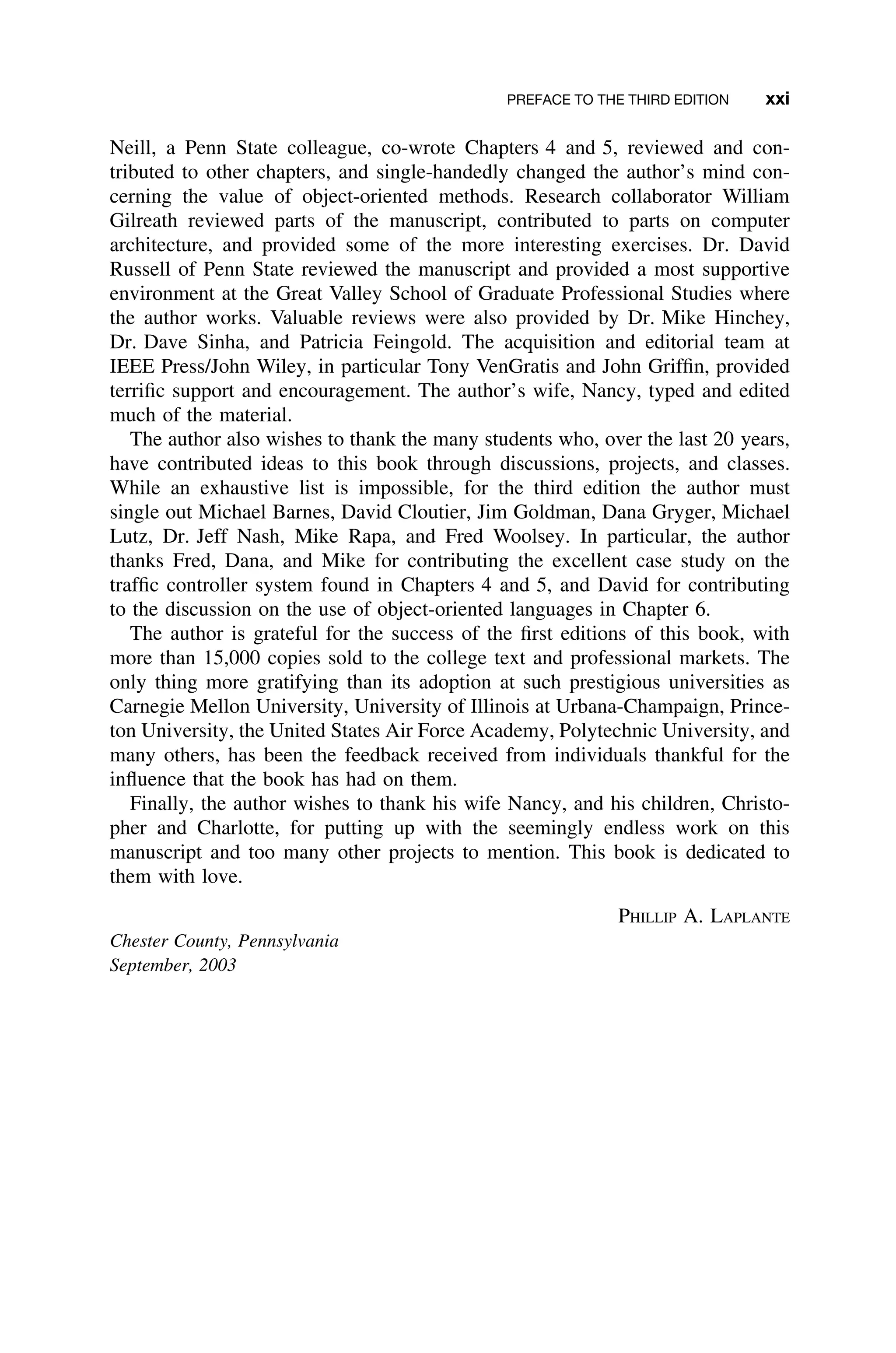 PREFACE TO THE THIRD EDITION xxi
Neill, a Penn State colleague, co-wrote Chapters 4 and 5, reviewed and con-
tributed to other chapters, and single-handedly changed the author’s mind con-
cerning the value of object-oriented methods. Research collaborator William
Gilreath reviewed parts of the manuscript, contributed to parts on computer
architecture, and provided some of the more interesting exercises. Dr. David
Russell of Penn State reviewed the manuscript and provided a most supportive
environment at the Great Valley School of Graduate Professional Studies where
the author works. Valuable reviews were also provided by Dr. Mike Hinchey,
Dr. Dave Sinha, and Patricia Feingold. The acquisition and editorial team at
IEEE Press/John Wiley, in particular Tony VenGratis and John Grifﬁn, provided
terriﬁc support and encouragement. The author’s wife, Nancy, typed and edited
much of the material.
The author also wishes to thank the many students who, over the last 20 years,
have contributed ideas to this book through discussions, projects, and classes.
While an exhaustive list is impossible, for the third edition the author must
single out Michael Barnes, David Cloutier, Jim Goldman, Dana Gryger, Michael
Lutz, Dr. Jeff Nash, Mike Rapa, and Fred Woolsey. In particular, the author
thanks Fred, Dana, and Mike for contributing the excellent case study on the
trafﬁc controller system found in Chapters 4 and 5, and David for contributing
to the discussion on the use of object-oriented languages in Chapter 6.
The author is grateful for the success of the ﬁrst editions of this book, with
more than 15,000 copies sold to the college text and professional markets. The
only thing more gratifying than its adoption at such prestigious universities as
Carnegie Mellon University, University of Illinois at Urbana-Champaign, Prince-
ton University, the United States Air Force Academy, Polytechnic University, and
many others, has been the feedback received from individuals thankful for the
inﬂuence that the book has had on them.
Finally, the author wishes to thank his wife Nancy, and his children, Christo-
pher and Charlotte, for putting up with the seemingly endless work on this
manuscript and too many other projects to mention. This book is dedicated to
them with love.
PHILLIP A. LAPLANTE
Chester County, Pennsylvania
September, 2003
 