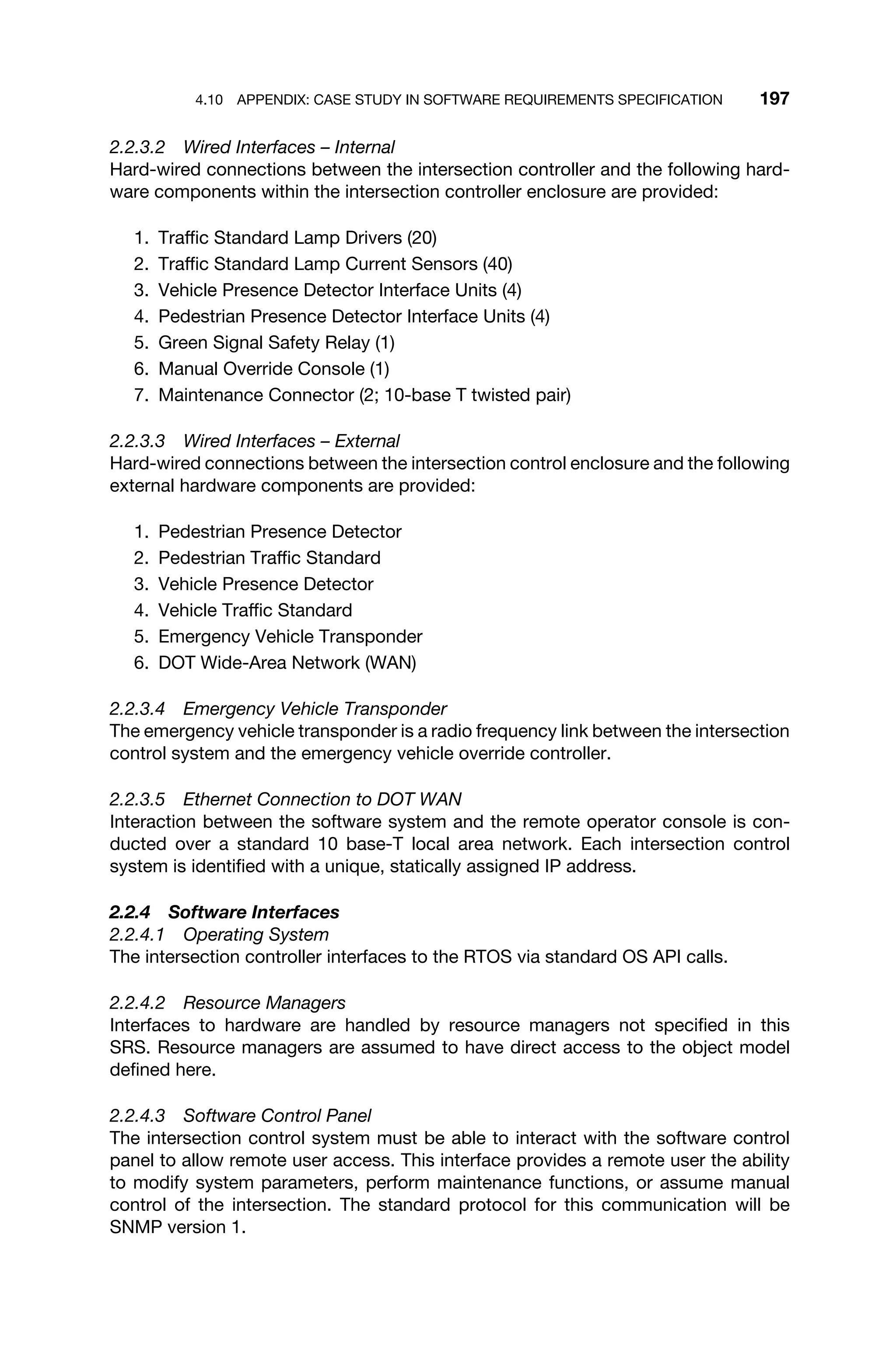 4.10 APPENDIX: CASE STUDY IN SOFTWARE REQUIREMENTS SPECIFICATION 197
2.2.3.2 Wired Interfaces – Internal
Hard-wired connections between the intersection controller and the following hard-
ware components within the intersection controller enclosure are provided:
1. Trafﬁc Standard Lamp Drivers (20)
2. Trafﬁc Standard Lamp Current Sensors (40)
3. Vehicle Presence Detector Interface Units (4)
4. Pedestrian Presence Detector Interface Units (4)
5. Green Signal Safety Relay (1)
6. Manual Override Console (1)
7. Maintenance Connector (2; 10-base T twisted pair)
2.2.3.3 Wired Interfaces – External
Hard-wired connections between the intersection control enclosure and the following
external hardware components are provided:
1. Pedestrian Presence Detector
2. Pedestrian Trafﬁc Standard
3. Vehicle Presence Detector
4. Vehicle Trafﬁc Standard
5. Emergency Vehicle Transponder
6. DOT Wide-Area Network (WAN)
2.2.3.4 Emergency Vehicle Transponder
The emergency vehicle transponder is a radio frequency link between the intersection
control system and the emergency vehicle override controller.
2.2.3.5 Ethernet Connection to DOT WAN
Interaction between the software system and the remote operator console is con-
ducted over a standard 10 base-T local area network. Each intersection control
system is identiﬁed with a unique, statically assigned IP address.
2.2.4 Software Interfaces
2.2.4.1 Operating System
The intersection controller interfaces to the RTOS via standard OS API calls.
2.2.4.2 Resource Managers
Interfaces to hardware are handled by resource managers not speciﬁed in this
SRS. Resource managers are assumed to have direct access to the object model
deﬁned here.
2.2.4.3 Software Control Panel
The intersection control system must be able to interact with the software control
panel to allow remote user access. This interface provides a remote user the ability
to modify system parameters, perform maintenance functions, or assume manual
control of the intersection. The standard protocol for this communication will be
SNMP version 1.
 