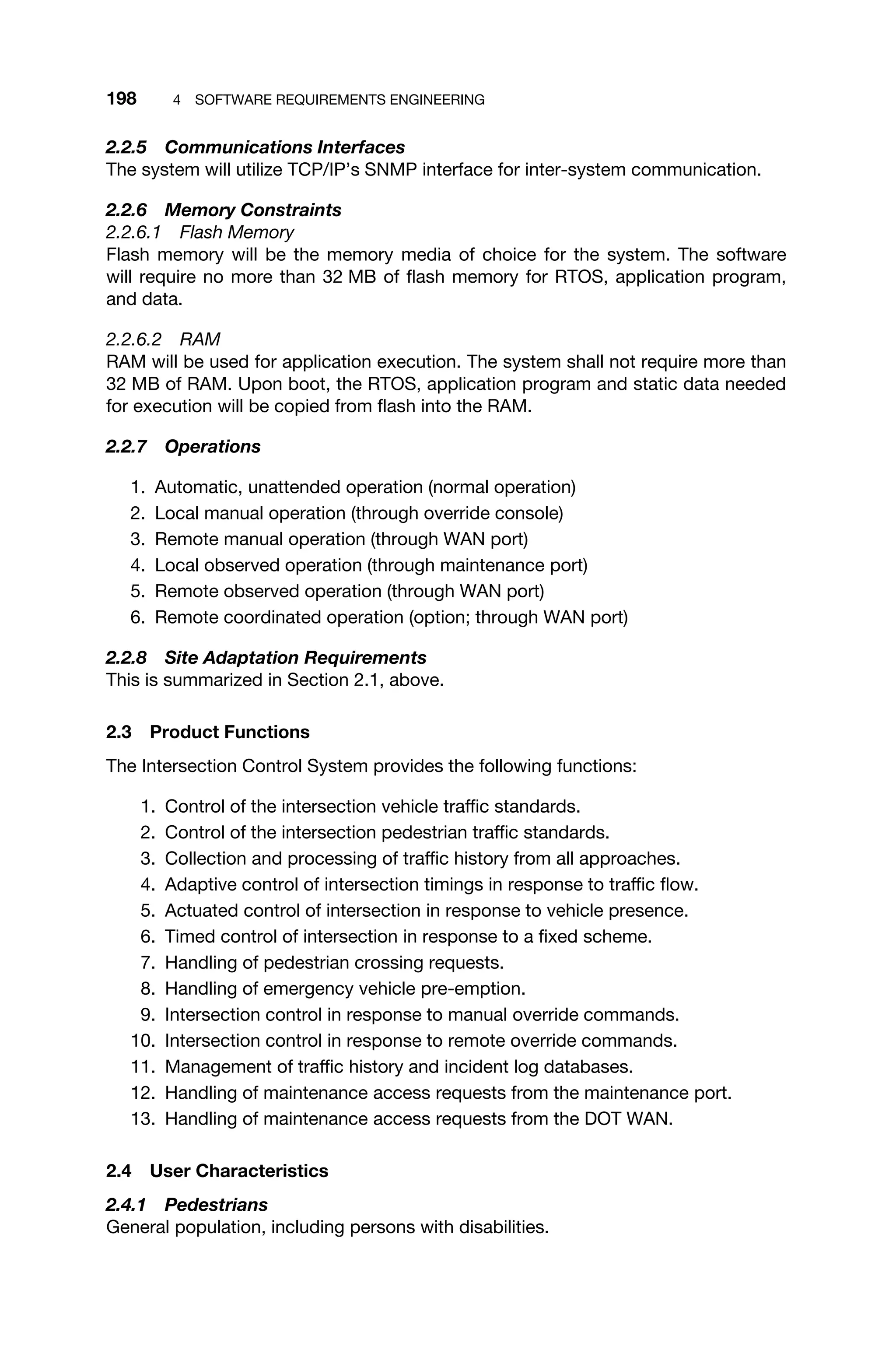 198 4 SOFTWARE REQUIREMENTS ENGINEERING
2.2.5 Communications Interfaces
The system will utilize TCP/IP’s SNMP interface for inter-system communication.
2.2.6 Memory Constraints
2.2.6.1 Flash Memory
Flash memory will be the memory media of choice for the system. The software
will require no more than 32 MB of ﬂash memory for RTOS, application program,
and data.
2.2.6.2 RAM
RAM will be used for application execution. The system shall not require more than
32 MB of RAM. Upon boot, the RTOS, application program and static data needed
for execution will be copied from ﬂash into the RAM.
2.2.7 Operations
1. Automatic, unattended operation (normal operation)
2. Local manual operation (through override console)
3. Remote manual operation (through WAN port)
4. Local observed operation (through maintenance port)
5. Remote observed operation (through WAN port)
6. Remote coordinated operation (option; through WAN port)
2.2.8 Site Adaptation Requirements
This is summarized in Section 2.1, above.
2.3 Product Functions
The Intersection Control System provides the following functions:
1. Control of the intersection vehicle trafﬁc standards.
2. Control of the intersection pedestrian trafﬁc standards.
3. Collection and processing of trafﬁc history from all approaches.
4. Adaptive control of intersection timings in response to trafﬁc ﬂow.
5. Actuated control of intersection in response to vehicle presence.
6. Timed control of intersection in response to a ﬁxed scheme.
7. Handling of pedestrian crossing requests.
8. Handling of emergency vehicle pre-emption.
9. Intersection control in response to manual override commands.
10. Intersection control in response to remote override commands.
11. Management of trafﬁc history and incident log databases.
12. Handling of maintenance access requests from the maintenance port.
13. Handling of maintenance access requests from the DOT WAN.
2.4 User Characteristics
2.4.1 Pedestrians
General population, including persons with disabilities.
 