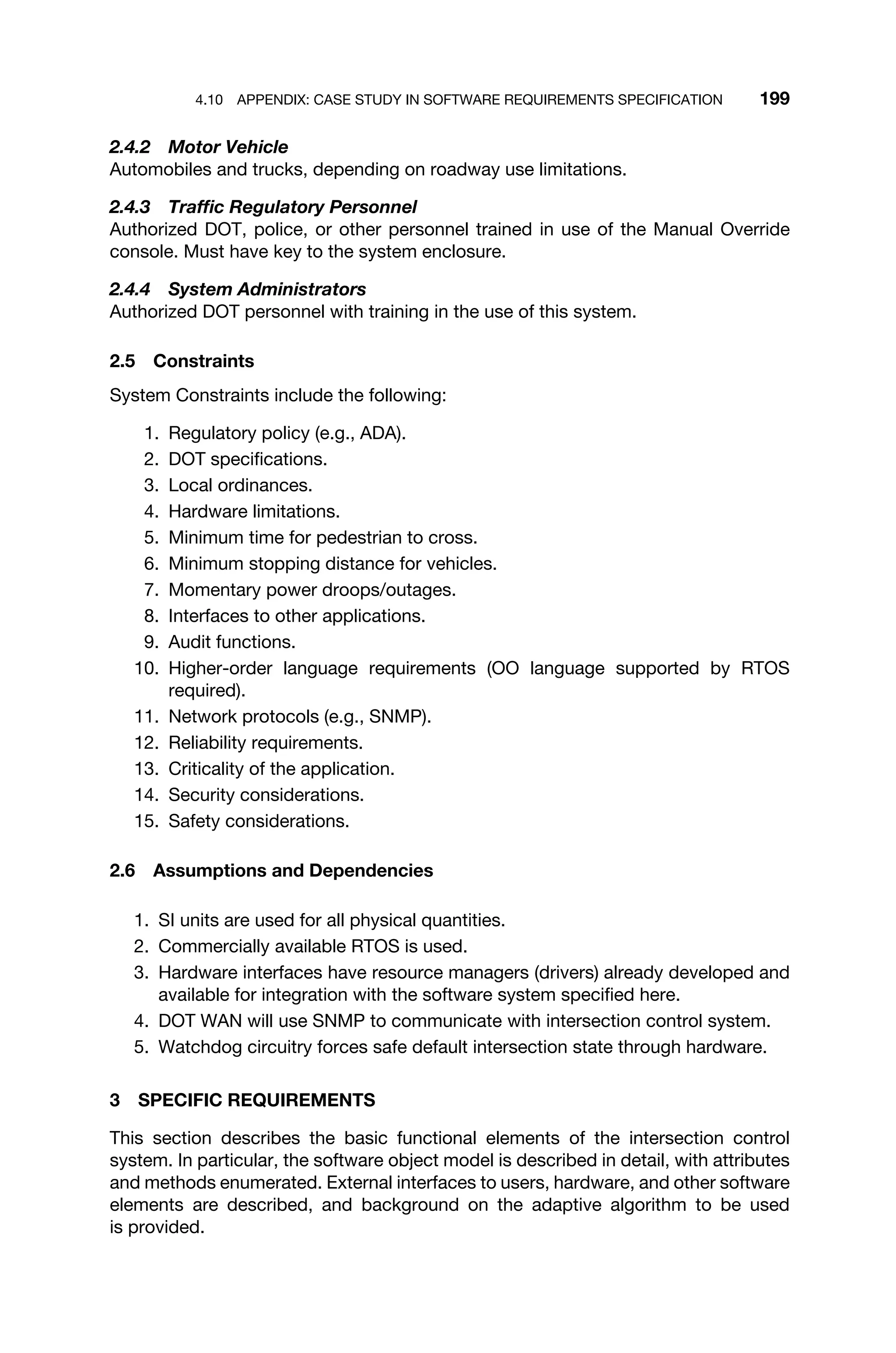 4.10 APPENDIX: CASE STUDY IN SOFTWARE REQUIREMENTS SPECIFICATION 199
2.4.2 Motor Vehicle
Automobiles and trucks, depending on roadway use limitations.
2.4.3 Trafﬁc Regulatory Personnel
Authorized DOT, police, or other personnel trained in use of the Manual Override
console. Must have key to the system enclosure.
2.4.4 System Administrators
Authorized DOT personnel with training in the use of this system.
2.5 Constraints
System Constraints include the following:
1. Regulatory policy (e.g., ADA).
2. DOT speciﬁcations.
3. Local ordinances.
4. Hardware limitations.
5. Minimum time for pedestrian to cross.
6. Minimum stopping distance for vehicles.
7. Momentary power droops/outages.
8. Interfaces to other applications.
9. Audit functions.
10. Higher-order language requirements (OO language supported by RTOS
required).
11. Network protocols (e.g., SNMP).
12. Reliability requirements.
13. Criticality of the application.
14. Security considerations.
15. Safety considerations.
2.6 Assumptions and Dependencies
1. SI units are used for all physical quantities.
2. Commercially available RTOS is used.
3. Hardware interfaces have resource managers (drivers) already developed and
available for integration with the software system speciﬁed here.
4. DOT WAN will use SNMP to communicate with intersection control system.
5. Watchdog circuitry forces safe default intersection state through hardware.
3 SPECIFIC REQUIREMENTS
This section describes the basic functional elements of the intersection control
system. In particular, the software object model is described in detail, with attributes
and methods enumerated. External interfaces to users, hardware, and other software
elements are described, and background on the adaptive algorithm to be used
is provided.
 