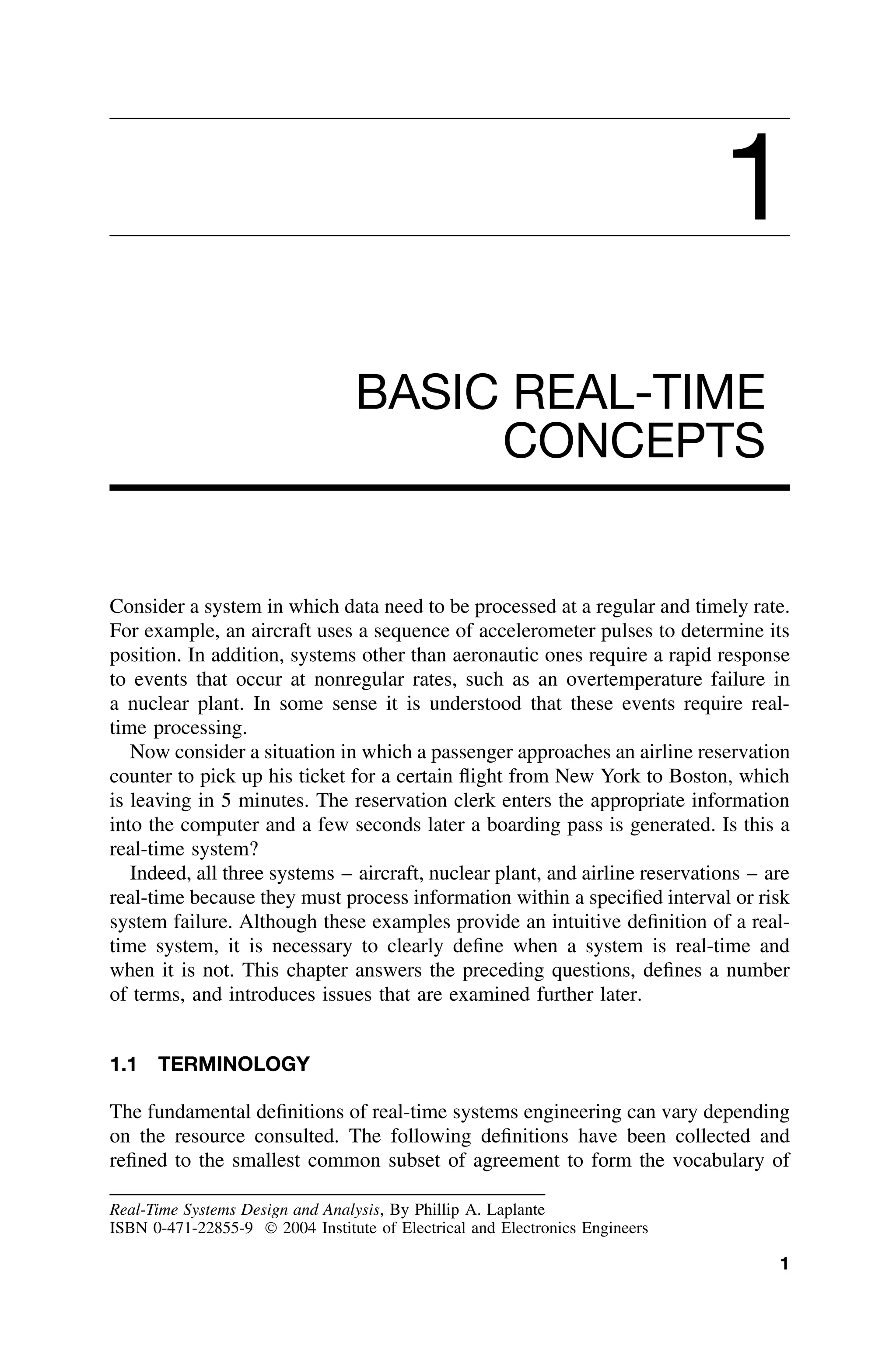 1
BASIC REAL-TIME
CONCEPTS
Consider a system in which data need to be processed at a regular and timely rate.
For example, an aircraft uses a sequence of accelerometer pulses to determine its
position. In addition, systems other than aeronautic ones require a rapid response
to events that occur at nonregular rates, such as an overtemperature failure in
a nuclear plant. In some sense it is understood that these events require real-
time processing.
Now consider a situation in which a passenger approaches an airline reservation
counter to pick up his ticket for a certain ﬂight from New York to Boston, which
is leaving in 5 minutes. The reservation clerk enters the appropriate information
into the computer and a few seconds later a boarding pass is generated. Is this a
real-time system?
Indeed, all three systems – aircraft, nuclear plant, and airline reservations – are
real-time because they must process information within a speciﬁed interval or risk
system failure. Although these examples provide an intuitive deﬁnition of a real-
time system, it is necessary to clearly deﬁne when a system is real-time and
when it is not. This chapter answers the preceding questions, deﬁnes a number
of terms, and introduces issues that are examined further later.
1.1 TERMINOLOGY
The fundamental deﬁnitions of real-time systems engineering can vary depending
on the resource consulted. The following deﬁnitions have been collected and
reﬁned to the smallest common subset of agreement to form the vocabulary of
Real-Time Systems Design and Analysis, By Phillip A. Laplante
ISBN 0-471-22855-9  2004 Institute of Electrical and Electronics Engineers
1
 