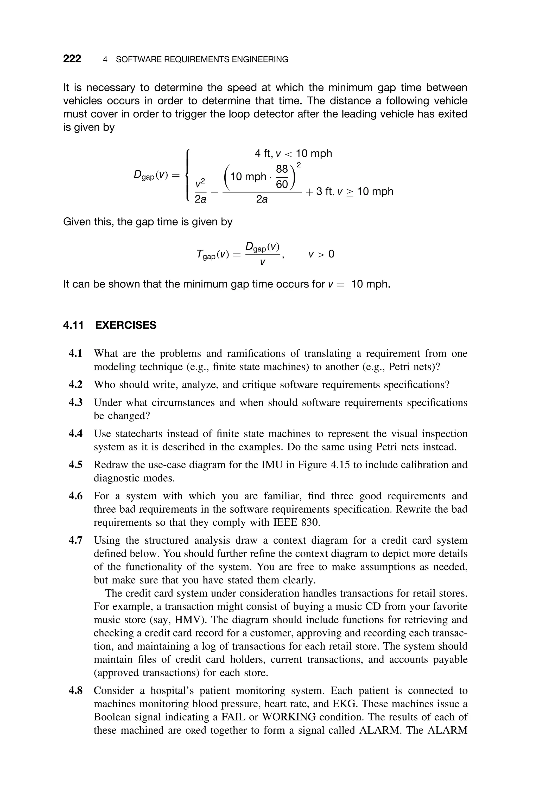 222 4 SOFTWARE REQUIREMENTS ENGINEERING
It is necessary to determine the speed at which the minimum gap time between
vehicles occurs in order to determine that time. The distance a following vehicle
must cover in order to trigger the loop detector after the leading vehicle has exited
is given by
Dgap(v) =







4 ft, v  10 mph
v2
2a
−

10 mph ·
88
60
2
2a
+ 3 ft, v ≥ 10 mph
Given this, the gap time is given by
Tgap(v) =
Dgap(v)
v
, v  0
It can be shown that the minimum gap time occurs for v = 10 mph.
4.11 EXERCISES
4.1 What are the problems and ramiﬁcations of translating a requirement from one
modeling technique (e.g., ﬁnite state machines) to another (e.g., Petri nets)?
4.2 Who should write, analyze, and critique software requirements speciﬁcations?
4.3 Under what circumstances and when should software requirements speciﬁcations
be changed?
4.4 Use statecharts instead of ﬁnite state machines to represent the visual inspection
system as it is described in the examples. Do the same using Petri nets instead.
4.5 Redraw the use-case diagram for the IMU in Figure 4.15 to include calibration and
diagnostic modes.
4.6 For a system with which you are familiar, ﬁnd three good requirements and
three bad requirements in the software requirements speciﬁcation. Rewrite the bad
requirements so that they comply with IEEE 830.
4.7 Using the structured analysis draw a context diagram for a credit card system
deﬁned below. You should further reﬁne the context diagram to depict more details
of the functionality of the system. You are free to make assumptions as needed,
but make sure that you have stated them clearly.
The credit card system under consideration handles transactions for retail stores.
For example, a transaction might consist of buying a music CD from your favorite
music store (say, HMV). The diagram should include functions for retrieving and
checking a credit card record for a customer, approving and recording each transac-
tion, and maintaining a log of transactions for each retail store. The system should
maintain ﬁles of credit card holders, current transactions, and accounts payable
(approved transactions) for each store.
4.8 Consider a hospital’s patient monitoring system. Each patient is connected to
machines monitoring blood pressure, heart rate, and EKG. These machines issue a
Boolean signal indicating a FAIL or WORKING condition. The results of each of
these machined are ORed together to form a signal called ALARM. The ALARM
 