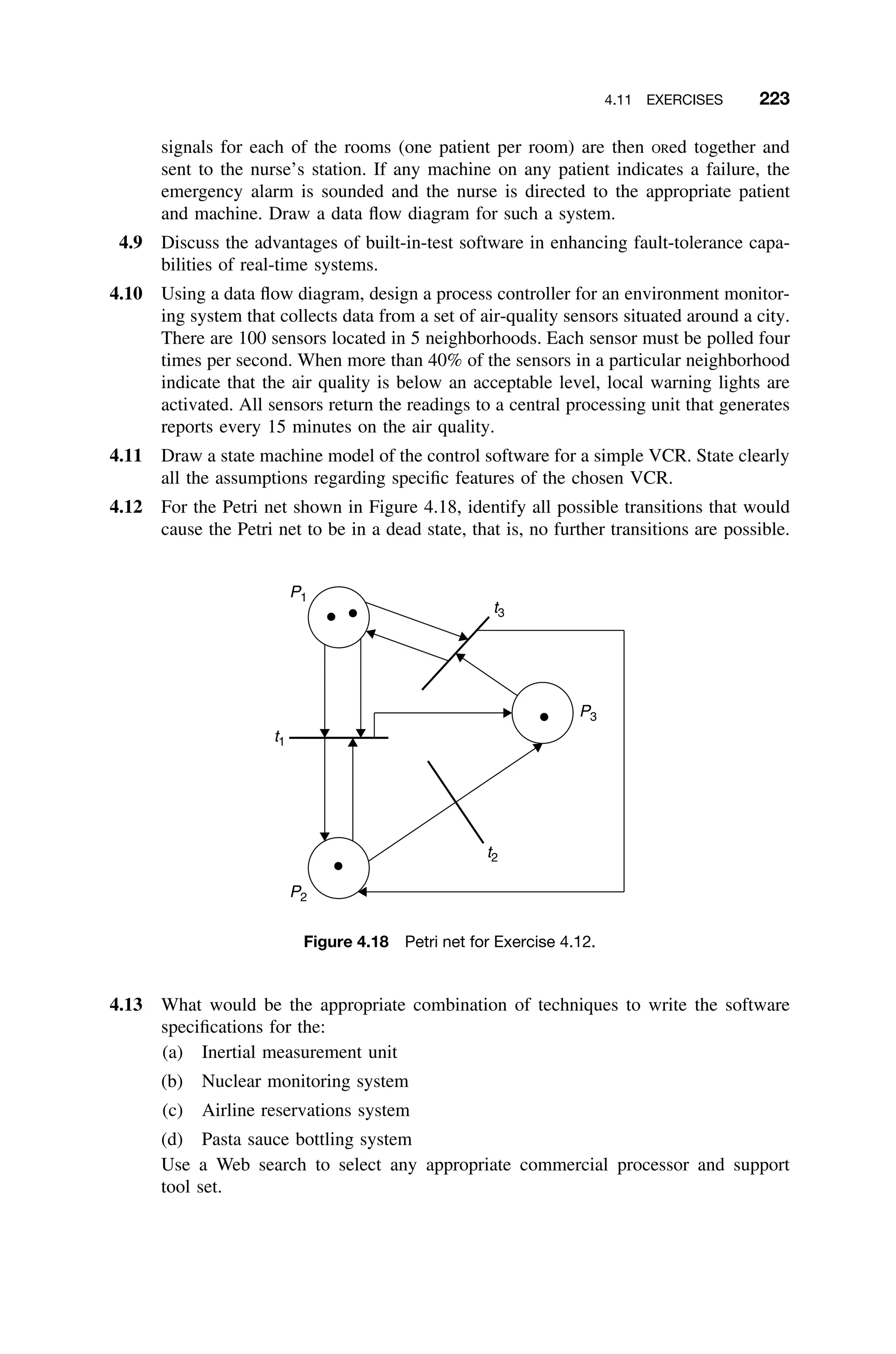 4.11 EXERCISES 223
signals for each of the rooms (one patient per room) are then ORed together and
sent to the nurse’s station. If any machine on any patient indicates a failure, the
emergency alarm is sounded and the nurse is directed to the appropriate patient
and machine. Draw a data ﬂow diagram for such a system.
4.9 Discuss the advantages of built-in-test software in enhancing fault-tolerance capa-
bilities of real-time systems.
4.10 Using a data ﬂow diagram, design a process controller for an environment monitor-
ing system that collects data from a set of air-quality sensors situated around a city.
There are 100 sensors located in 5 neighborhoods. Each sensor must be polled four
times per second. When more than 40% of the sensors in a particular neighborhood
indicate that the air quality is below an acceptable level, local warning lights are
activated. All sensors return the readings to a central processing unit that generates
reports every 15 minutes on the air quality.
4.11 Draw a state machine model of the control software for a simple VCR. State clearly
all the assumptions regarding speciﬁc features of the chosen VCR.
4.12 For the Petri net shown in Figure 4.18, identify all possible transitions that would
cause the Petri net to be in a dead state, that is, no further transitions are possible.
P1
P3
P2
t1
t2
t3
Figure 4.18 Petri net for Exercise 4.12.
4.13 What would be the appropriate combination of techniques to write the software
speciﬁcations for the:
(a) Inertial measurement unit
(b) Nuclear monitoring system
(c) Airline reservations system
(d) Pasta sauce bottling system
Use a Web search to select any appropriate commercial processor and support
tool set.
 