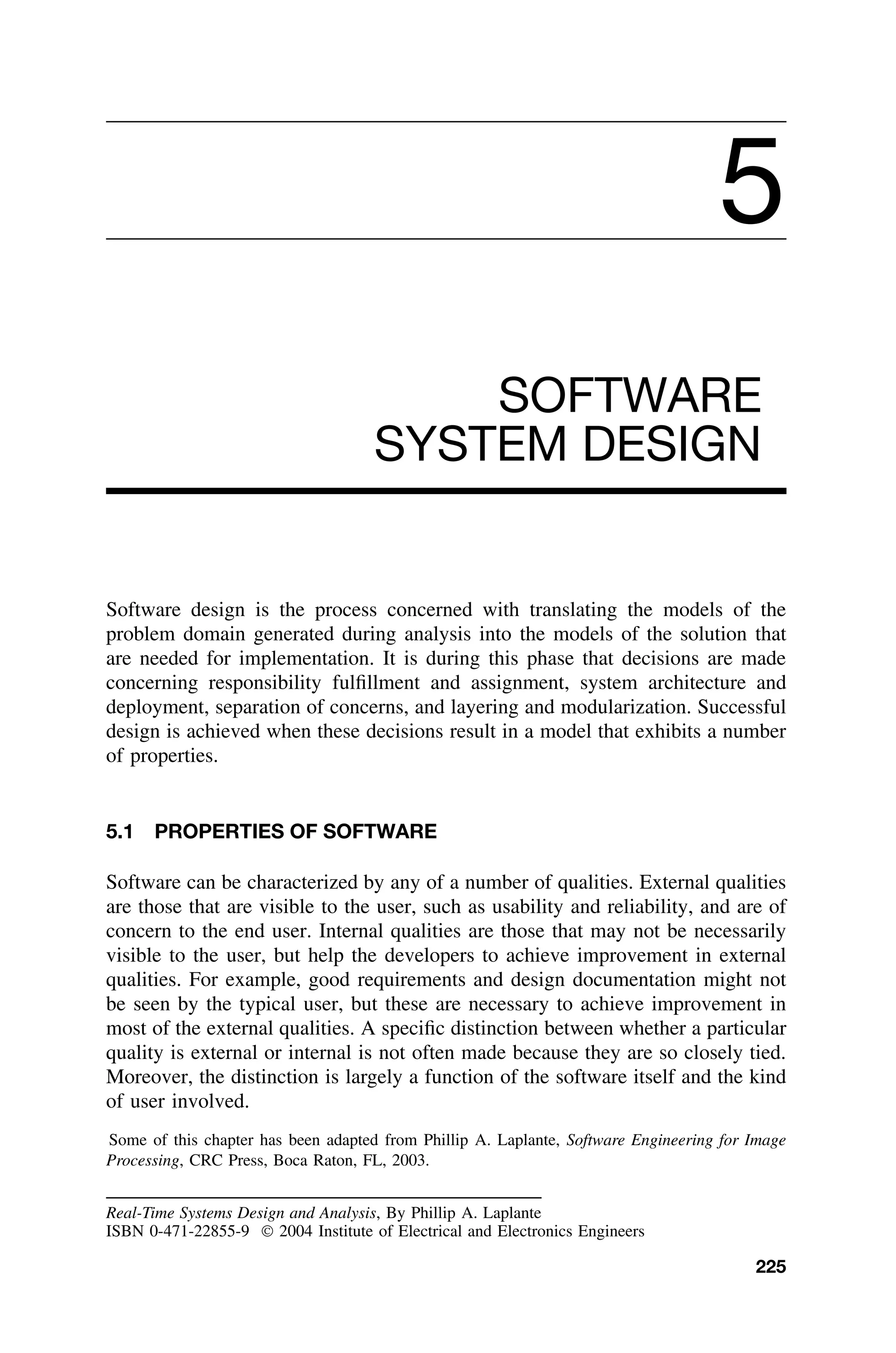 5
SOFTWARE
SYSTEM DESIGN
Software design is the process concerned with translating the models of the
problem domain generated during analysis into the models of the solution that
are needed for implementation. It is during this phase that decisions are made
concerning responsibility fulﬁllment and assignment, system architecture and
deployment, separation of concerns, and layering and modularization. Successful
design is achieved when these decisions result in a model that exhibits a number
of properties.
5.1 PROPERTIES OF SOFTWARE
Software can be characterized by any of a number of qualities. External qualities
are those that are visible to the user, such as usability and reliability, and are of
concern to the end user. Internal qualities are those that may not be necessarily
visible to the user, but help the developers to achieve improvement in external
qualities. For example, good requirements and design documentation might not
be seen by the typical user, but these are necessary to achieve improvement in
most of the external qualities. A speciﬁc distinction between whether a particular
quality is external or internal is not often made because they are so closely tied.
Moreover, the distinction is largely a function of the software itself and the kind
of user involved.
Some of this chapter has been adapted from Phillip A. Laplante, Software Engineering for Image
Processing, CRC Press, Boca Raton, FL, 2003.
Real-Time Systems Design and Analysis, By Phillip A. Laplante
ISBN 0-471-22855-9  2004 Institute of Electrical and Electronics Engineers
225
 