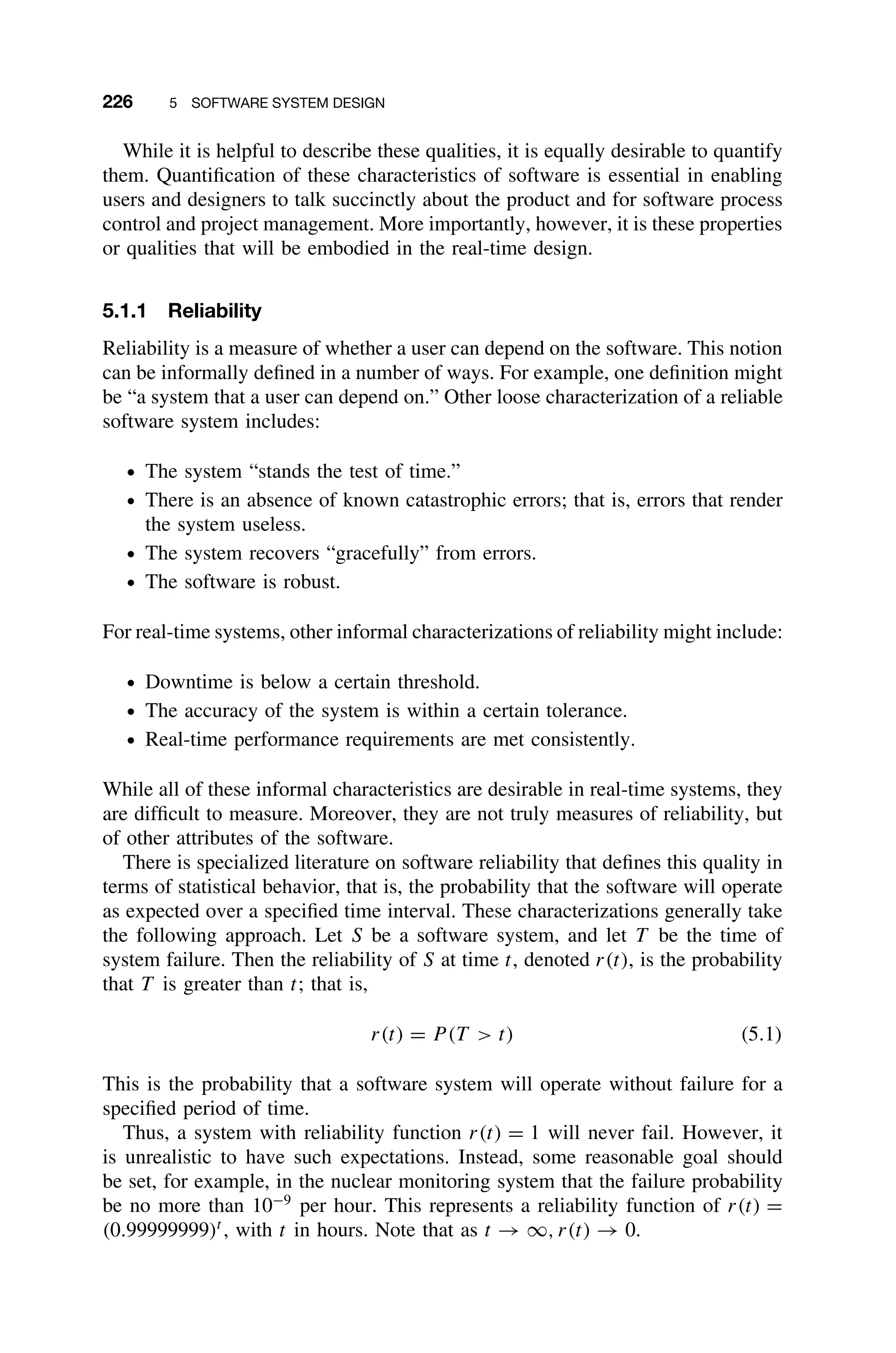 226 5 SOFTWARE SYSTEM DESIGN
While it is helpful to describe these qualities, it is equally desirable to quantify
them. Quantiﬁcation of these characteristics of software is essential in enabling
users and designers to talk succinctly about the product and for software process
control and project management. More importantly, however, it is these properties
or qualities that will be embodied in the real-time design.
5.1.1 Reliability
Reliability is a measure of whether a user can depend on the software. This notion
can be informally deﬁned in a number of ways. For example, one deﬁnition might
be “a system that a user can depend on.” Other loose characterization of a reliable
software system includes:
ž The system “stands the test of time.”
ž There is an absence of known catastrophic errors; that is, errors that render
the system useless.
ž The system recovers “gracefully” from errors.
ž The software is robust.
For real-time systems, other informal characterizations of reliability might include:
ž Downtime is below a certain threshold.
ž The accuracy of the system is within a certain tolerance.
ž Real-time performance requirements are met consistently.
While all of these informal characteristics are desirable in real-time systems, they
are difﬁcult to measure. Moreover, they are not truly measures of reliability, but
of other attributes of the software.
There is specialized literature on software reliability that deﬁnes this quality in
terms of statistical behavior, that is, the probability that the software will operate
as expected over a speciﬁed time interval. These characterizations generally take
the following approach. Let S be a software system, and let T be the time of
system failure. Then the reliability of S at time t, denoted r(t), is the probability
that T is greater than t; that is,
r(t) = P (T  t) (5.1)
This is the probability that a software system will operate without failure for a
speciﬁed period of time.
Thus, a system with reliability function r(t) = 1 will never fail. However, it
is unrealistic to have such expectations. Instead, some reasonable goal should
be set, for example, in the nuclear monitoring system that the failure probability
be no more than 10−9
per hour. This represents a reliability function of r(t) =
(0.99999999)t
, with t in hours. Note that as t → ∞, r(t) → 0.
 