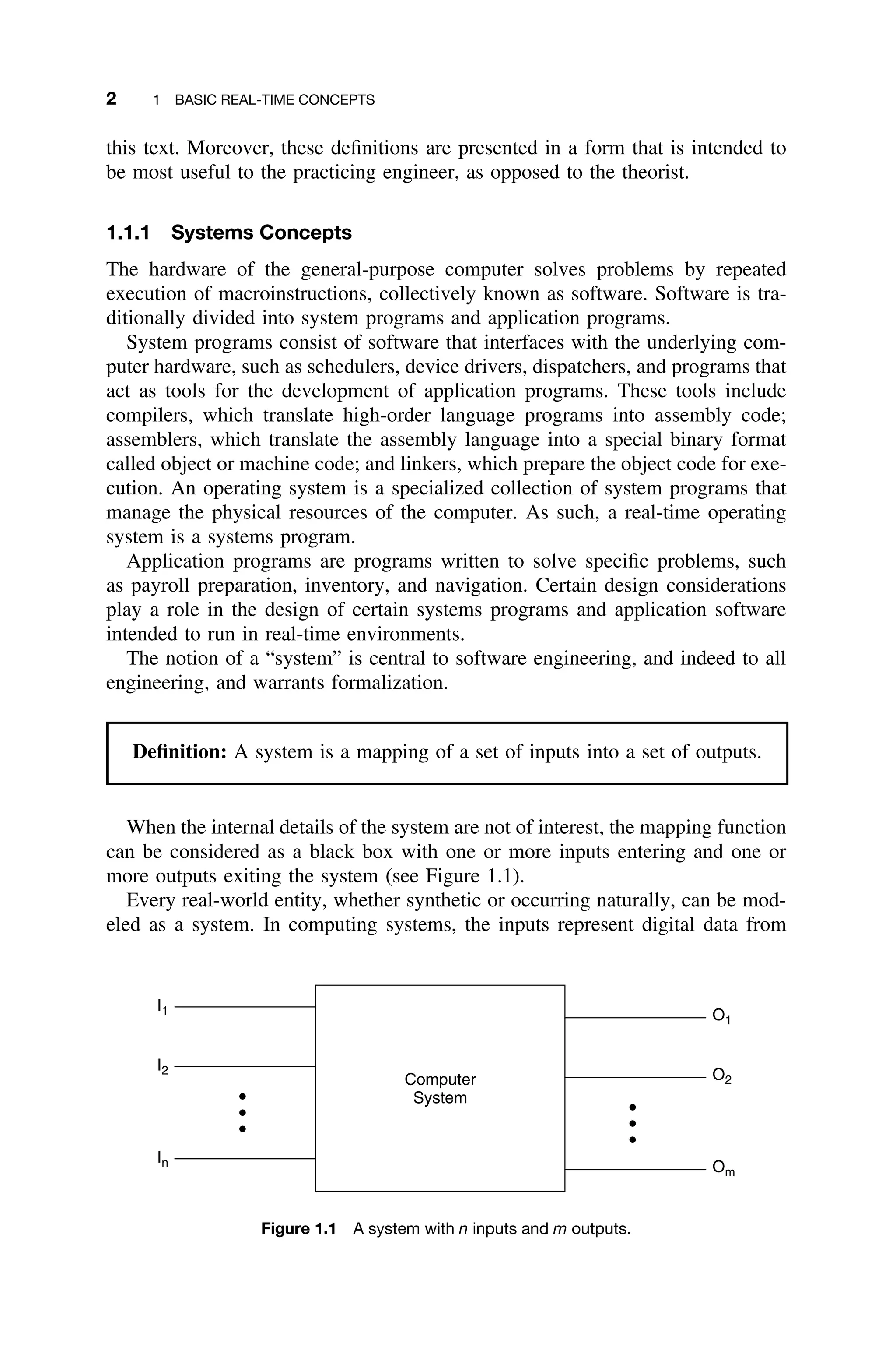 2 1 BASIC REAL-TIME CONCEPTS
this text. Moreover, these deﬁnitions are presented in a form that is intended to
be most useful to the practicing engineer, as opposed to the theorist.
1.1.1 Systems Concepts
The hardware of the general-purpose computer solves problems by repeated
execution of macroinstructions, collectively known as software. Software is tra-
ditionally divided into system programs and application programs.
System programs consist of software that interfaces with the underlying com-
puter hardware, such as schedulers, device drivers, dispatchers, and programs that
act as tools for the development of application programs. These tools include
compilers, which translate high-order language programs into assembly code;
assemblers, which translate the assembly language into a special binary format
called object or machine code; and linkers, which prepare the object code for exe-
cution. An operating system is a specialized collection of system programs that
manage the physical resources of the computer. As such, a real-time operating
system is a systems program.
Application programs are programs written to solve speciﬁc problems, such
as payroll preparation, inventory, and navigation. Certain design considerations
play a role in the design of certain systems programs and application software
intended to run in real-time environments.
The notion of a “system” is central to software engineering, and indeed to all
engineering, and warrants formalization.
Deﬁnition: A system is a mapping of a set of inputs into a set of outputs.
When the internal details of the system are not of interest, the mapping function
can be considered as a black box with one or more inputs entering and one or
more outputs exiting the system (see Figure 1.1).
Every real-world entity, whether synthetic or occurring naturally, can be mod-
eled as a system. In computing systems, the inputs represent digital data from
I1
I2
In
O1
O2
Om
Computer
System
Figure 1.1 A system with n inputs and m outputs.
 
