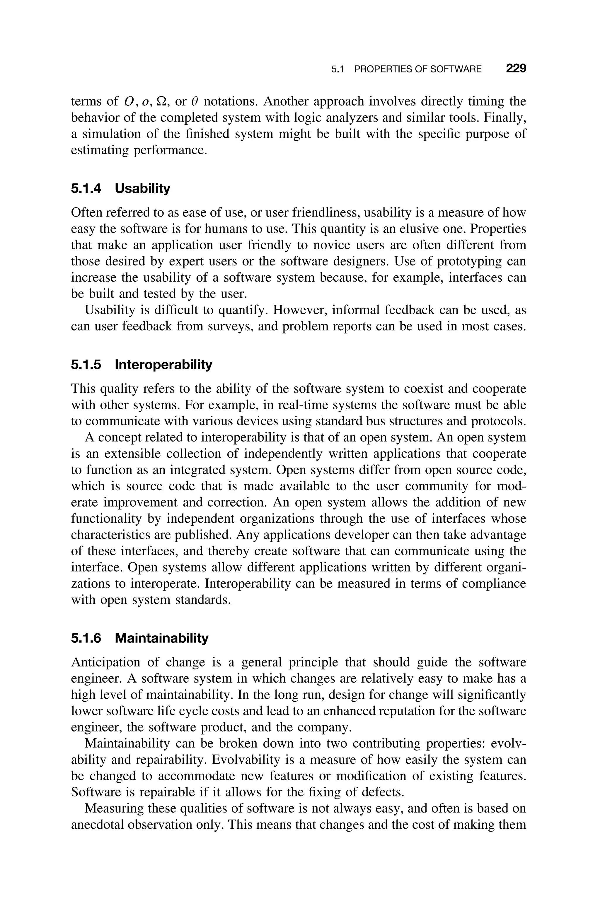 5.1 PROPERTIES OF SOFTWARE 229
terms of O, o, , or θ notations. Another approach involves directly timing the
behavior of the completed system with logic analyzers and similar tools. Finally,
a simulation of the ﬁnished system might be built with the speciﬁc purpose of
estimating performance.
5.1.4 Usability
Often referred to as ease of use, or user friendliness, usability is a measure of how
easy the software is for humans to use. This quantity is an elusive one. Properties
that make an application user friendly to novice users are often different from
those desired by expert users or the software designers. Use of prototyping can
increase the usability of a software system because, for example, interfaces can
be built and tested by the user.
Usability is difﬁcult to quantify. However, informal feedback can be used, as
can user feedback from surveys, and problem reports can be used in most cases.
5.1.5 Interoperability
This quality refers to the ability of the software system to coexist and cooperate
with other systems. For example, in real-time systems the software must be able
to communicate with various devices using standard bus structures and protocols.
A concept related to interoperability is that of an open system. An open system
is an extensible collection of independently written applications that cooperate
to function as an integrated system. Open systems differ from open source code,
which is source code that is made available to the user community for mod-
erate improvement and correction. An open system allows the addition of new
functionality by independent organizations through the use of interfaces whose
characteristics are published. Any applications developer can then take advantage
of these interfaces, and thereby create software that can communicate using the
interface. Open systems allow different applications written by different organi-
zations to interoperate. Interoperability can be measured in terms of compliance
with open system standards.
5.1.6 Maintainability
Anticipation of change is a general principle that should guide the software
engineer. A software system in which changes are relatively easy to make has a
high level of maintainability. In the long run, design for change will signiﬁcantly
lower software life cycle costs and lead to an enhanced reputation for the software
engineer, the software product, and the company.
Maintainability can be broken down into two contributing properties: evolv-
ability and repairability. Evolvability is a measure of how easily the system can
be changed to accommodate new features or modiﬁcation of existing features.
Software is repairable if it allows for the ﬁxing of defects.
Measuring these qualities of software is not always easy, and often is based on
anecdotal observation only. This means that changes and the cost of making them
 
