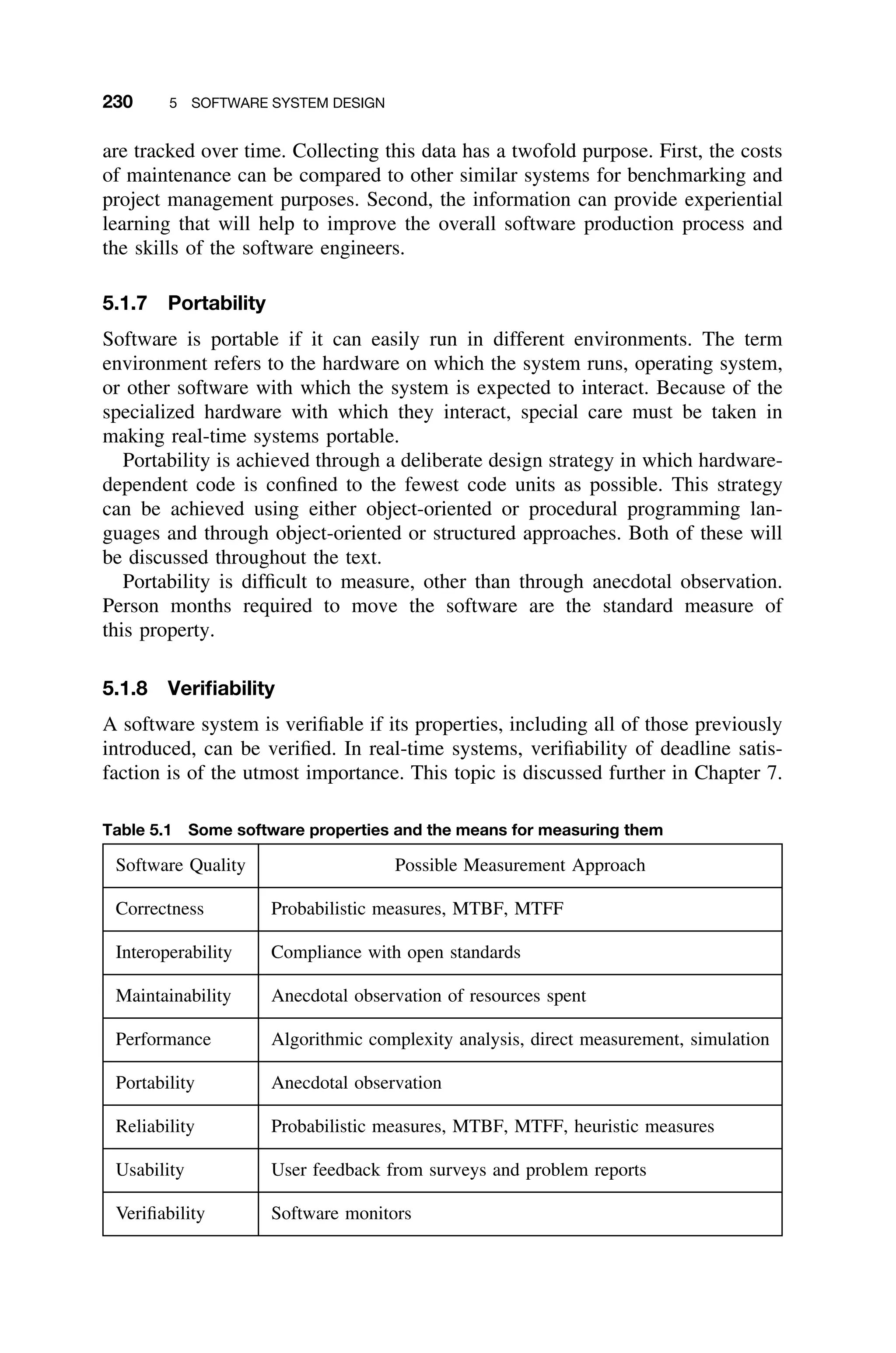 230 5 SOFTWARE SYSTEM DESIGN
are tracked over time. Collecting this data has a twofold purpose. First, the costs
of maintenance can be compared to other similar systems for benchmarking and
project management purposes. Second, the information can provide experiential
learning that will help to improve the overall software production process and
the skills of the software engineers.
5.1.7 Portability
Software is portable if it can easily run in different environments. The term
environment refers to the hardware on which the system runs, operating system,
or other software with which the system is expected to interact. Because of the
specialized hardware with which they interact, special care must be taken in
making real-time systems portable.
Portability is achieved through a deliberate design strategy in which hardware-
dependent code is conﬁned to the fewest code units as possible. This strategy
can be achieved using either object-oriented or procedural programming lan-
guages and through object-oriented or structured approaches. Both of these will
be discussed throughout the text.
Portability is difﬁcult to measure, other than through anecdotal observation.
Person months required to move the software are the standard measure of
this property.
5.1.8 Veriﬁability
A software system is veriﬁable if its properties, including all of those previously
introduced, can be veriﬁed. In real-time systems, veriﬁability of deadline satis-
faction is of the utmost importance. This topic is discussed further in Chapter 7.
Table 5.1 Some software properties and the means for measuring them
Software Quality Possible Measurement Approach
Correctness Probabilistic measures, MTBF, MTFF
Interoperability Compliance with open standards
Maintainability Anecdotal observation of resources spent
Performance Algorithmic complexity analysis, direct measurement, simulation
Portability Anecdotal observation
Reliability Probabilistic measures, MTBF, MTFF, heuristic measures
Usability User feedback from surveys and problem reports
Veriﬁability Software monitors
 