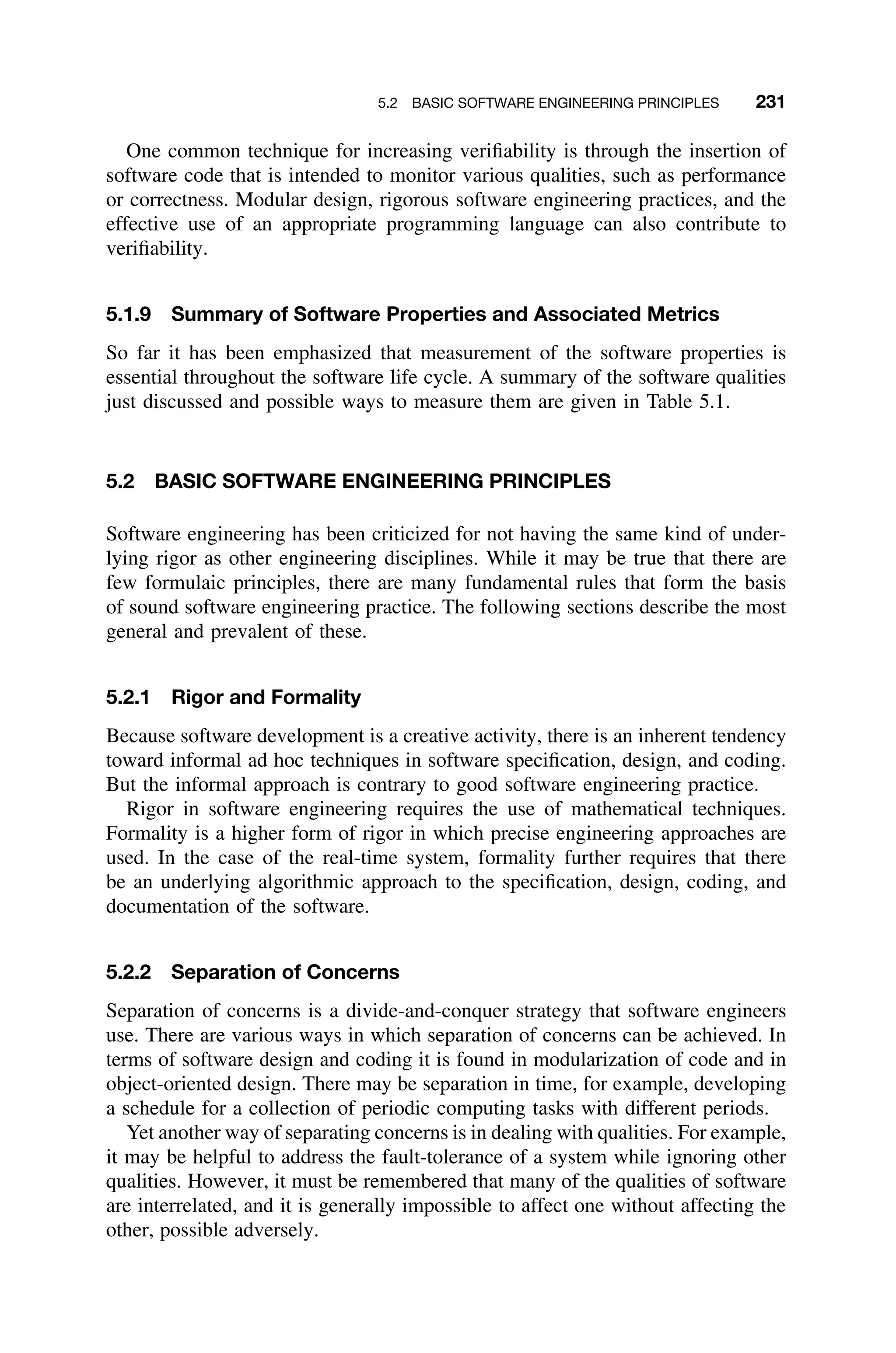 5.2 BASIC SOFTWARE ENGINEERING PRINCIPLES 231
One common technique for increasing veriﬁability is through the insertion of
software code that is intended to monitor various qualities, such as performance
or correctness. Modular design, rigorous software engineering practices, and the
effective use of an appropriate programming language can also contribute to
veriﬁability.
5.1.9 Summary of Software Properties and Associated Metrics
So far it has been emphasized that measurement of the software properties is
essential throughout the software life cycle. A summary of the software qualities
just discussed and possible ways to measure them are given in Table 5.1.
5.2 BASIC SOFTWARE ENGINEERING PRINCIPLES
Software engineering has been criticized for not having the same kind of under-
lying rigor as other engineering disciplines. While it may be true that there are
few formulaic principles, there are many fundamental rules that form the basis
of sound software engineering practice. The following sections describe the most
general and prevalent of these.
5.2.1 Rigor and Formality
Because software development is a creative activity, there is an inherent tendency
toward informal ad hoc techniques in software speciﬁcation, design, and coding.
But the informal approach is contrary to good software engineering practice.
Rigor in software engineering requires the use of mathematical techniques.
Formality is a higher form of rigor in which precise engineering approaches are
used. In the case of the real-time system, formality further requires that there
be an underlying algorithmic approach to the speciﬁcation, design, coding, and
documentation of the software.
5.2.2 Separation of Concerns
Separation of concerns is a divide-and-conquer strategy that software engineers
use. There are various ways in which separation of concerns can be achieved. In
terms of software design and coding it is found in modularization of code and in
object-oriented design. There may be separation in time, for example, developing
a schedule for a collection of periodic computing tasks with different periods.
Yet another way of separating concerns is in dealing with qualities. For example,
it may be helpful to address the fault-tolerance of a system while ignoring other
qualities. However, it must be remembered that many of the qualities of software
are interrelated, and it is generally impossible to affect one without affecting the
other, possible adversely.
 