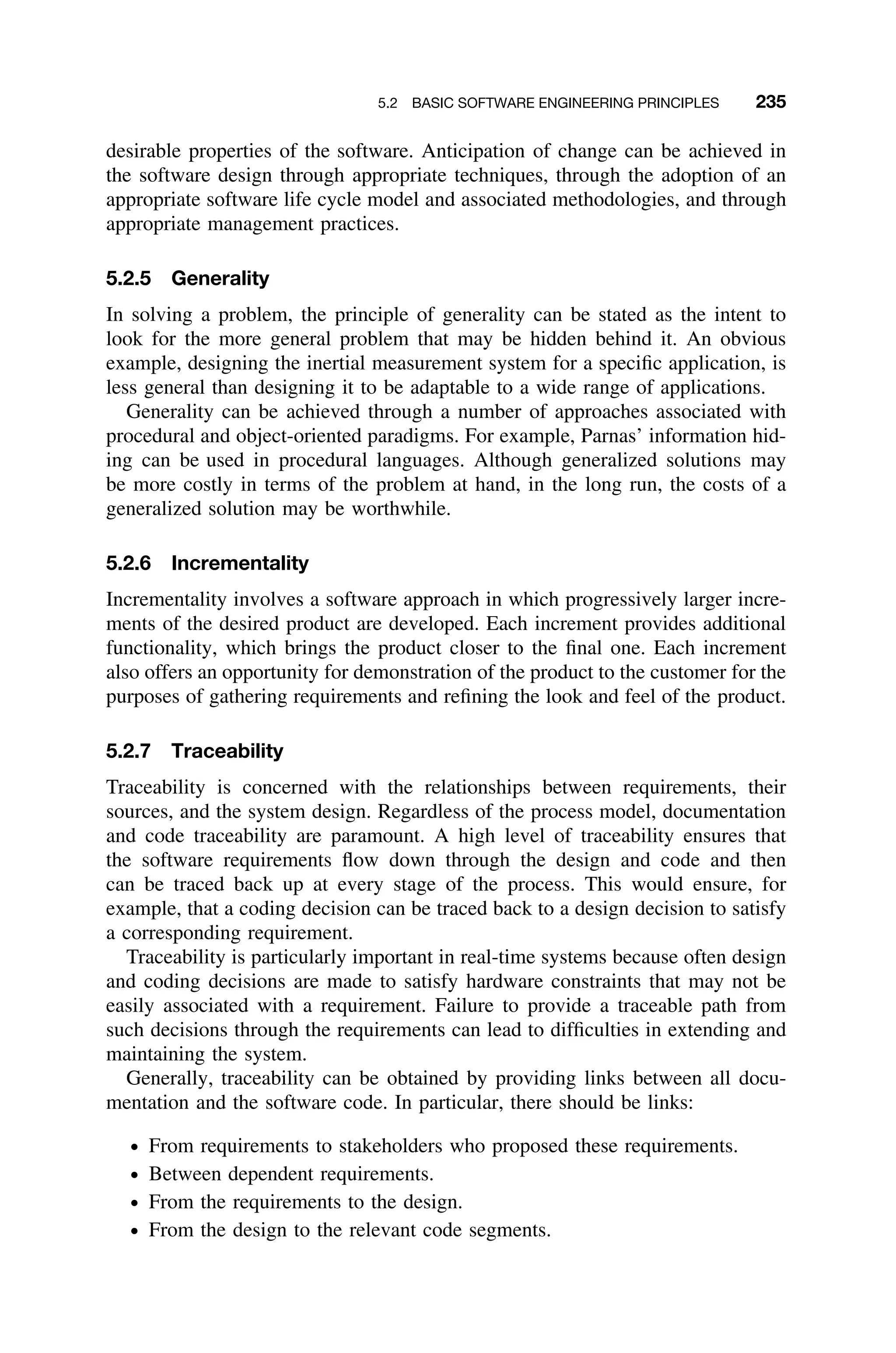 5.2 BASIC SOFTWARE ENGINEERING PRINCIPLES 235
desirable properties of the software. Anticipation of change can be achieved in
the software design through appropriate techniques, through the adoption of an
appropriate software life cycle model and associated methodologies, and through
appropriate management practices.
5.2.5 Generality
In solving a problem, the principle of generality can be stated as the intent to
look for the more general problem that may be hidden behind it. An obvious
example, designing the inertial measurement system for a speciﬁc application, is
less general than designing it to be adaptable to a wide range of applications.
Generality can be achieved through a number of approaches associated with
procedural and object-oriented paradigms. For example, Parnas’ information hid-
ing can be used in procedural languages. Although generalized solutions may
be more costly in terms of the problem at hand, in the long run, the costs of a
generalized solution may be worthwhile.
5.2.6 Incrementality
Incrementality involves a software approach in which progressively larger incre-
ments of the desired product are developed. Each increment provides additional
functionality, which brings the product closer to the ﬁnal one. Each increment
also offers an opportunity for demonstration of the product to the customer for the
purposes of gathering requirements and reﬁning the look and feel of the product.
5.2.7 Traceability
Traceability is concerned with the relationships between requirements, their
sources, and the system design. Regardless of the process model, documentation
and code traceability are paramount. A high level of traceability ensures that
the software requirements ﬂow down through the design and code and then
can be traced back up at every stage of the process. This would ensure, for
example, that a coding decision can be traced back to a design decision to satisfy
a corresponding requirement.
Traceability is particularly important in real-time systems because often design
and coding decisions are made to satisfy hardware constraints that may not be
easily associated with a requirement. Failure to provide a traceable path from
such decisions through the requirements can lead to difﬁculties in extending and
maintaining the system.
Generally, traceability can be obtained by providing links between all docu-
mentation and the software code. In particular, there should be links:
ž From requirements to stakeholders who proposed these requirements.
ž Between dependent requirements.
ž From the requirements to the design.
ž From the design to the relevant code segments.
 