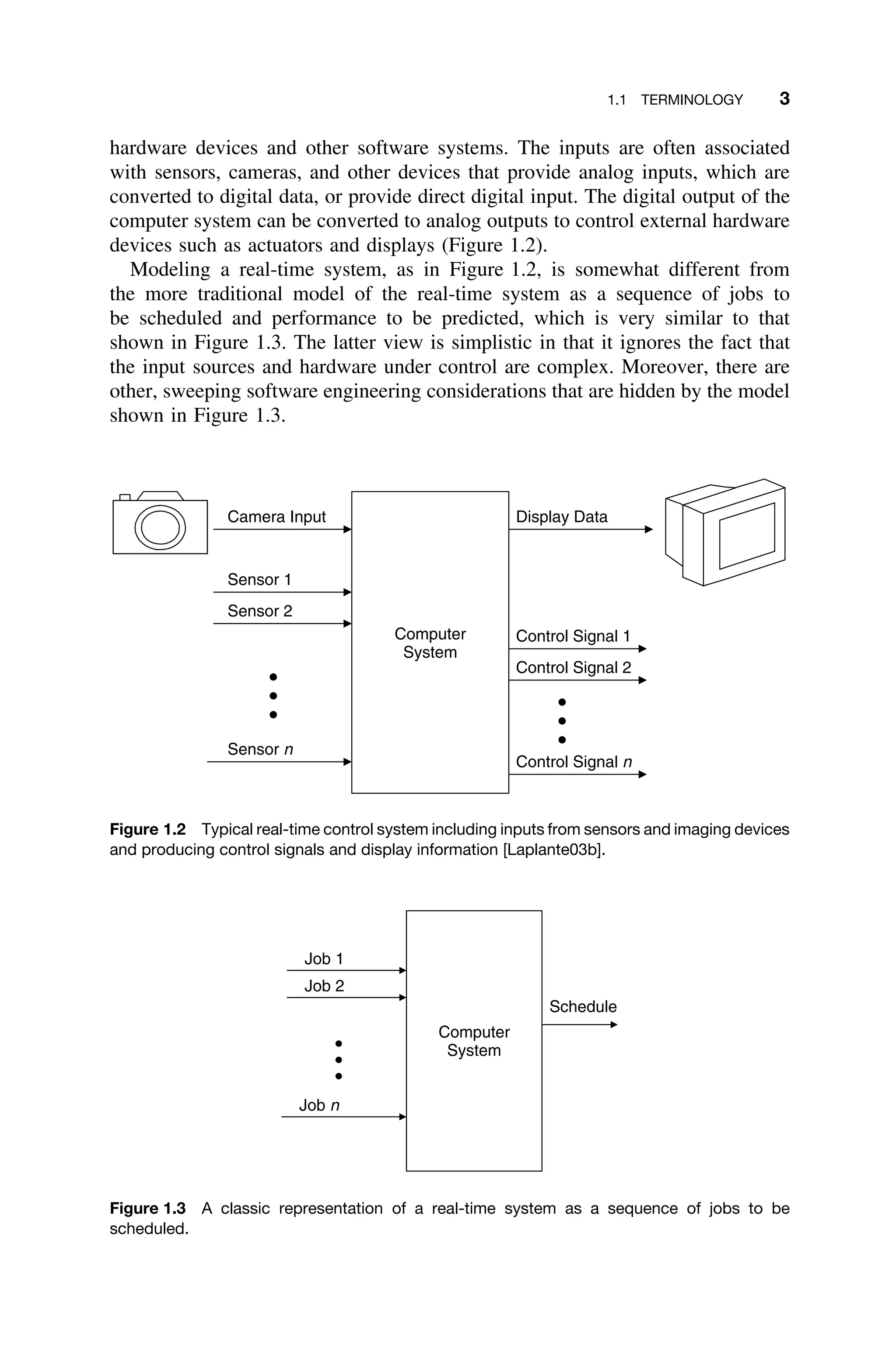 1.1 TERMINOLOGY 3
hardware devices and other software systems. The inputs are often associated
with sensors, cameras, and other devices that provide analog inputs, which are
converted to digital data, or provide direct digital input. The digital output of the
computer system can be converted to analog outputs to control external hardware
devices such as actuators and displays (Figure 1.2).
Modeling a real-time system, as in Figure 1.2, is somewhat different from
the more traditional model of the real-time system as a sequence of jobs to
be scheduled and performance to be predicted, which is very similar to that
shown in Figure 1.3. The latter view is simplistic in that it ignores the fact that
the input sources and hardware under control are complex. Moreover, there are
other, sweeping software engineering considerations that are hidden by the model
shown in Figure 1.3.
Computer
System
Sensor 1
Sensor 2
Sensor n
Display Data
Control Signal 1
Control Signal 2
Control Signal n
Camera Input
Figure 1.2 Typical real-time control system including inputs from sensors and imaging devices
and producing control signals and display information [Laplante03b].
Computer
System
Job 1
Job 2
Job n
Schedule
Figure 1.3 A classic representation of a real-time system as a sequence of jobs to be
scheduled.
 