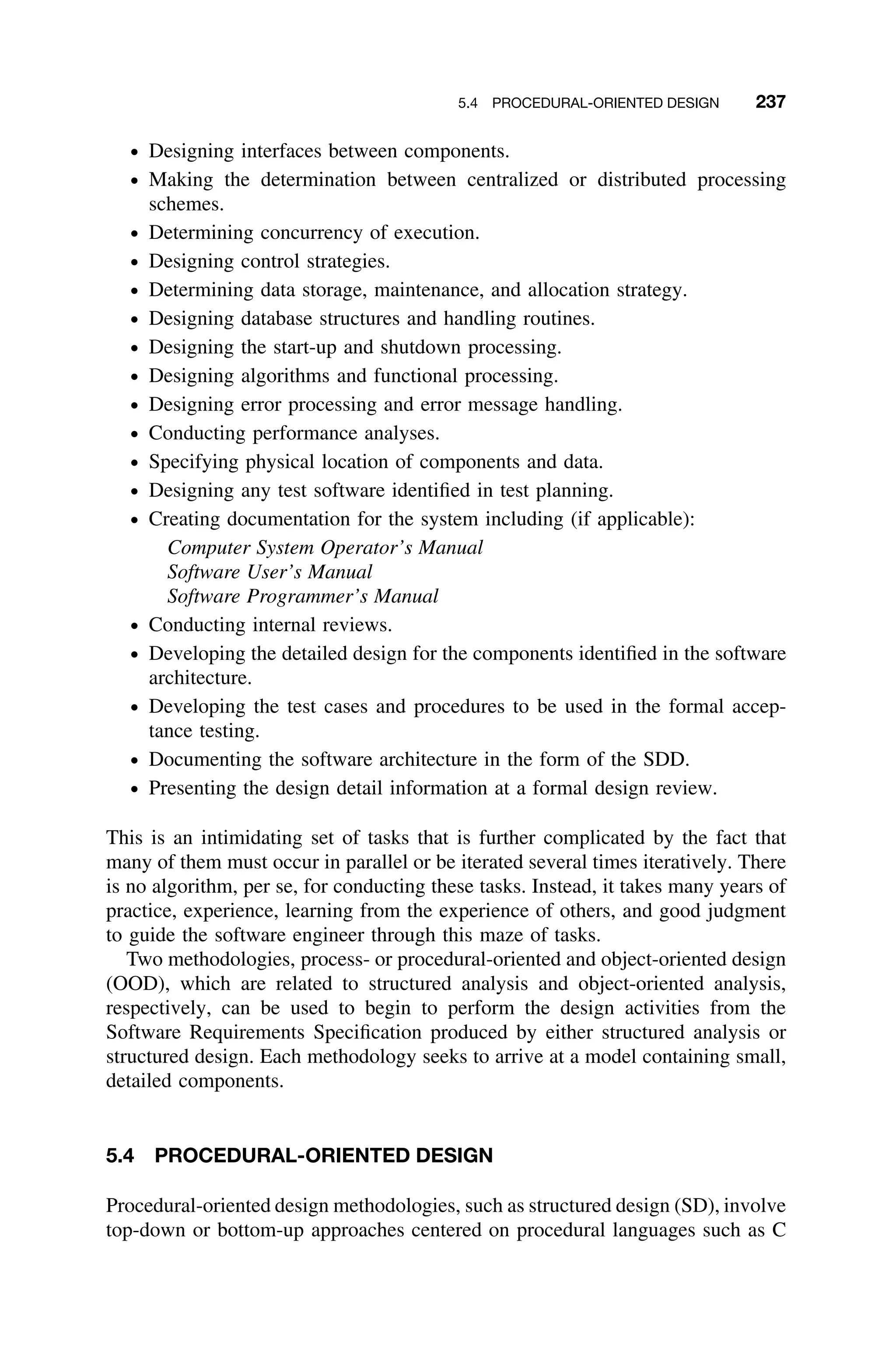 5.4 PROCEDURAL-ORIENTED DESIGN 237
ž Designing interfaces between components.
ž Making the determination between centralized or distributed processing
schemes.
ž Determining concurrency of execution.
ž Designing control strategies.
ž Determining data storage, maintenance, and allocation strategy.
ž Designing database structures and handling routines.
ž Designing the start-up and shutdown processing.
ž Designing algorithms and functional processing.
ž Designing error processing and error message handling.
ž Conducting performance analyses.
ž Specifying physical location of components and data.
ž Designing any test software identiﬁed in test planning.
ž Creating documentation for the system including (if applicable):
Computer System Operator’s Manual
Software User’s Manual
Software Programmer’s Manual
ž Conducting internal reviews.
ž Developing the detailed design for the components identiﬁed in the software
architecture.
ž Developing the test cases and procedures to be used in the formal accep-
tance testing.
ž Documenting the software architecture in the form of the SDD.
ž Presenting the design detail information at a formal design review.
This is an intimidating set of tasks that is further complicated by the fact that
many of them must occur in parallel or be iterated several times iteratively. There
is no algorithm, per se, for conducting these tasks. Instead, it takes many years of
practice, experience, learning from the experience of others, and good judgment
to guide the software engineer through this maze of tasks.
Two methodologies, process- or procedural-oriented and object-oriented design
(OOD), which are related to structured analysis and object-oriented analysis,
respectively, can be used to begin to perform the design activities from the
Software Requirements Speciﬁcation produced by either structured analysis or
structured design. Each methodology seeks to arrive at a model containing small,
detailed components.
5.4 PROCEDURAL-ORIENTED DESIGN
Procedural-oriented design methodologies, such as structured design (SD), involve
top-down or bottom-up approaches centered on procedural languages such as C
 