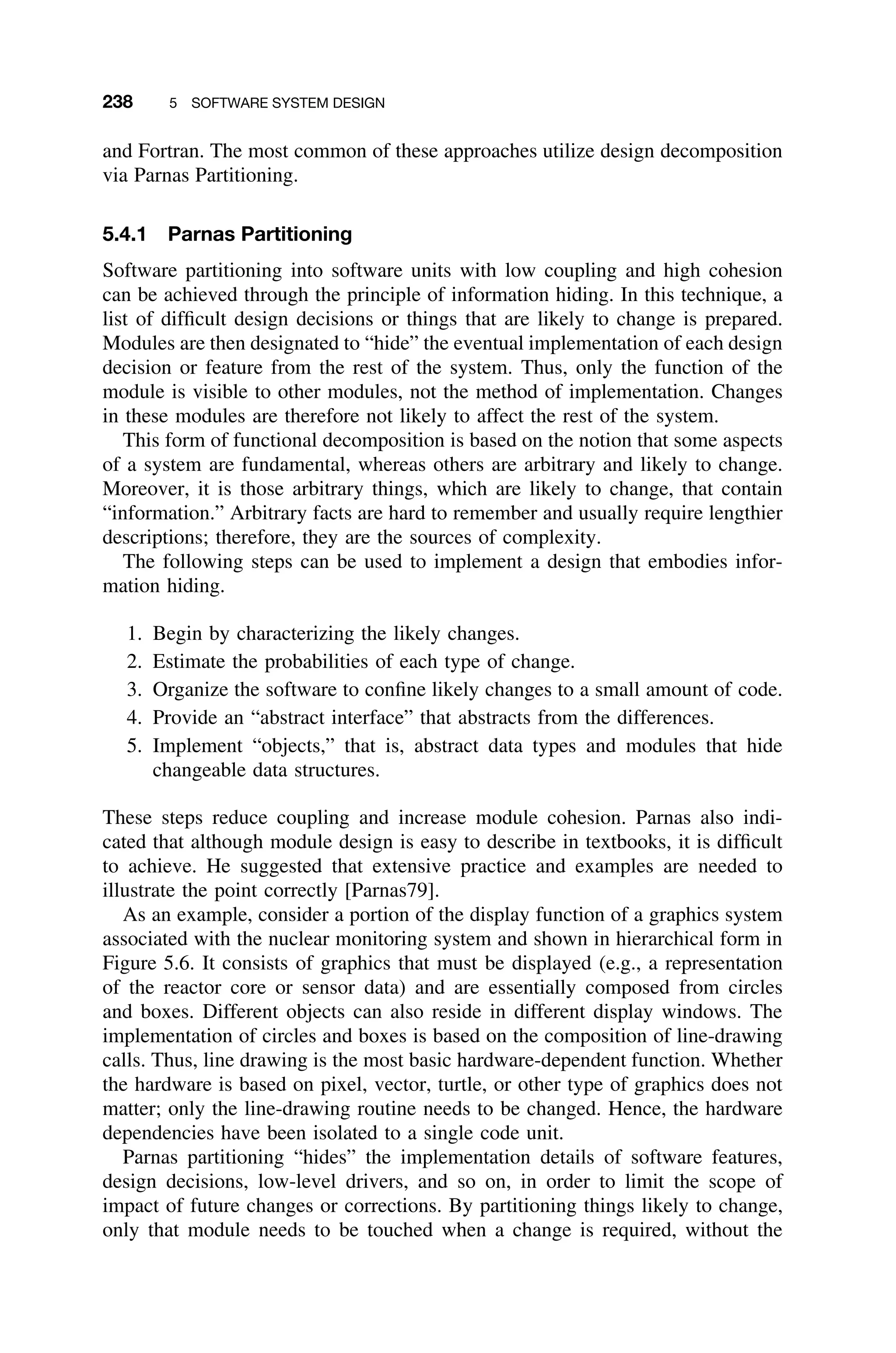 238 5 SOFTWARE SYSTEM DESIGN
and Fortran. The most common of these approaches utilize design decomposition
via Parnas Partitioning.
5.4.1 Parnas Partitioning
Software partitioning into software units with low coupling and high cohesion
can be achieved through the principle of information hiding. In this technique, a
list of difﬁcult design decisions or things that are likely to change is prepared.
Modules are then designated to “hide” the eventual implementation of each design
decision or feature from the rest of the system. Thus, only the function of the
module is visible to other modules, not the method of implementation. Changes
in these modules are therefore not likely to affect the rest of the system.
This form of functional decomposition is based on the notion that some aspects
of a system are fundamental, whereas others are arbitrary and likely to change.
Moreover, it is those arbitrary things, which are likely to change, that contain
“information.” Arbitrary facts are hard to remember and usually require lengthier
descriptions; therefore, they are the sources of complexity.
The following steps can be used to implement a design that embodies infor-
mation hiding.
1. Begin by characterizing the likely changes.
2. Estimate the probabilities of each type of change.
3. Organize the software to conﬁne likely changes to a small amount of code.
4. Provide an “abstract interface” that abstracts from the differences.
5. Implement “objects,” that is, abstract data types and modules that hide
changeable data structures.
These steps reduce coupling and increase module cohesion. Parnas also indi-
cated that although module design is easy to describe in textbooks, it is difﬁcult
to achieve. He suggested that extensive practice and examples are needed to
illustrate the point correctly [Parnas79].
As an example, consider a portion of the display function of a graphics system
associated with the nuclear monitoring system and shown in hierarchical form in
Figure 5.6. It consists of graphics that must be displayed (e.g., a representation
of the reactor core or sensor data) and are essentially composed from circles
and boxes. Different objects can also reside in different display windows. The
implementation of circles and boxes is based on the composition of line-drawing
calls. Thus, line drawing is the most basic hardware-dependent function. Whether
the hardware is based on pixel, vector, turtle, or other type of graphics does not
matter; only the line-drawing routine needs to be changed. Hence, the hardware
dependencies have been isolated to a single code unit.
Parnas partitioning “hides” the implementation details of software features,
design decisions, low-level drivers, and so on, in order to limit the scope of
impact of future changes or corrections. By partitioning things likely to change,
only that module needs to be touched when a change is required, without the
 