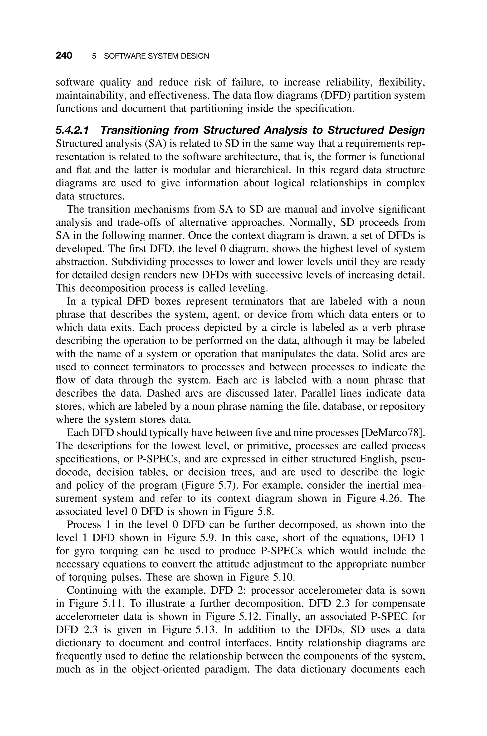 240 5 SOFTWARE SYSTEM DESIGN
software quality and reduce risk of failure, to increase reliability, ﬂexibility,
maintainability, and effectiveness. The data ﬂow diagrams (DFD) partition system
functions and document that partitioning inside the speciﬁcation.
5.4.2.1 Transitioning from Structured Analysis to Structured Design
Structured analysis (SA) is related to SD in the same way that a requirements rep-
resentation is related to the software architecture, that is, the former is functional
and ﬂat and the latter is modular and hierarchical. In this regard data structure
diagrams are used to give information about logical relationships in complex
data structures.
The transition mechanisms from SA to SD are manual and involve signiﬁcant
analysis and trade-offs of alternative approaches. Normally, SD proceeds from
SA in the following manner. Once the context diagram is drawn, a set of DFDs is
developed. The ﬁrst DFD, the level 0 diagram, shows the highest level of system
abstraction. Subdividing processes to lower and lower levels until they are ready
for detailed design renders new DFDs with successive levels of increasing detail.
This decomposition process is called leveling.
In a typical DFD boxes represent terminators that are labeled with a noun
phrase that describes the system, agent, or device from which data enters or to
which data exits. Each process depicted by a circle is labeled as a verb phrase
describing the operation to be performed on the data, although it may be labeled
with the name of a system or operation that manipulates the data. Solid arcs are
used to connect terminators to processes and between processes to indicate the
ﬂow of data through the system. Each arc is labeled with a noun phrase that
describes the data. Dashed arcs are discussed later. Parallel lines indicate data
stores, which are labeled by a noun phrase naming the ﬁle, database, or repository
where the system stores data.
Each DFD should typically have between ﬁve and nine processes [DeMarco78].
The descriptions for the lowest level, or primitive, processes are called process
speciﬁcations, or P-SPECs, and are expressed in either structured English, pseu-
docode, decision tables, or decision trees, and are used to describe the logic
and policy of the program (Figure 5.7). For example, consider the inertial mea-
surement system and refer to its context diagram shown in Figure 4.26. The
associated level 0 DFD is shown in Figure 5.8.
Process 1 in the level 0 DFD can be further decomposed, as shown into the
level 1 DFD shown in Figure 5.9. In this case, short of the equations, DFD 1
for gyro torquing can be used to produce P-SPECs which would include the
necessary equations to convert the attitude adjustment to the appropriate number
of torquing pulses. These are shown in Figure 5.10.
Continuing with the example, DFD 2: processor accelerometer data is sown
in Figure 5.11. To illustrate a further decomposition, DFD 2.3 for compensate
accelerometer data is shown in Figure 5.12. Finally, an associated P-SPEC for
DFD 2.3 is given in Figure 5.13. In addition to the DFDs, SD uses a data
dictionary to document and control interfaces. Entity relationship diagrams are
frequently used to deﬁne the relationship between the components of the system,
much as in the object-oriented paradigm. The data dictionary documents each
 