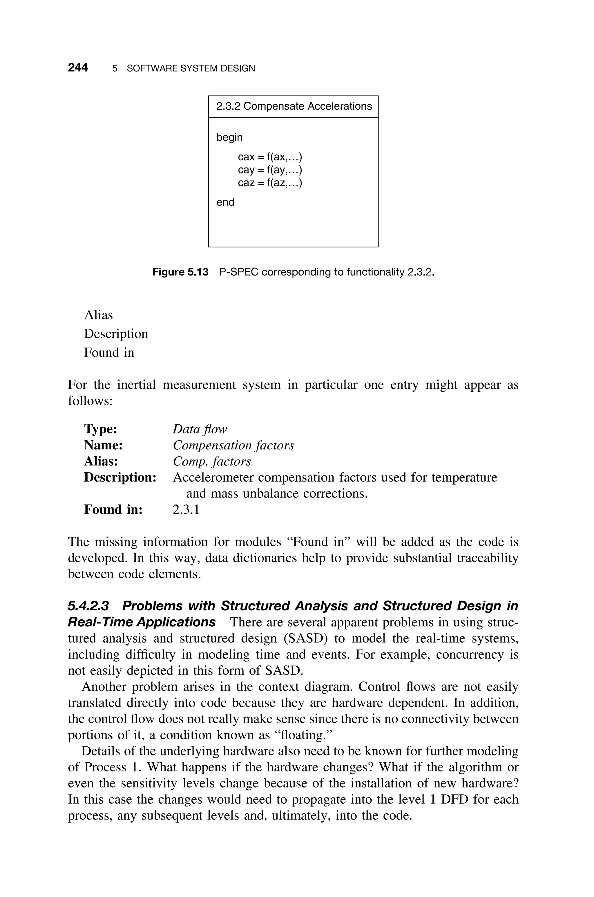 244 5 SOFTWARE SYSTEM DESIGN
2.3.2 Compensate Accelerations
begin
cax = f(ax,…)
cay = f(ay,…)
caz = f(az,…)
end
Figure 5.13 P-SPEC corresponding to functionality 2.3.2.
Alias
Description
Found in
For the inertial measurement system in particular one entry might appear as
follows:
Type: Data ﬂow
Name: Compensation factors
Alias: Comp. factors
Description: Accelerometer compensation factors used for temperature
and mass unbalance corrections.
Found in: 2.3.1
The missing information for modules “Found in” will be added as the code is
developed. In this way, data dictionaries help to provide substantial traceability
between code elements.
5.4.2.3 Problems with Structured Analysis and Structured Design in
Real-Time Applications There are several apparent problems in using struc-
tured analysis and structured design (SASD) to model the real-time systems,
including difﬁculty in modeling time and events. For example, concurrency is
not easily depicted in this form of SASD.
Another problem arises in the context diagram. Control ﬂows are not easily
translated directly into code because they are hardware dependent. In addition,
the control ﬂow does not really make sense since there is no connectivity between
portions of it, a condition known as “ﬂoating.”
Details of the underlying hardware also need to be known for further modeling
of Process 1. What happens if the hardware changes? What if the algorithm or
even the sensitivity levels change because of the installation of new hardware?
In this case the changes would need to propagate into the level 1 DFD for each
process, any subsequent levels and, ultimately, into the code.
 