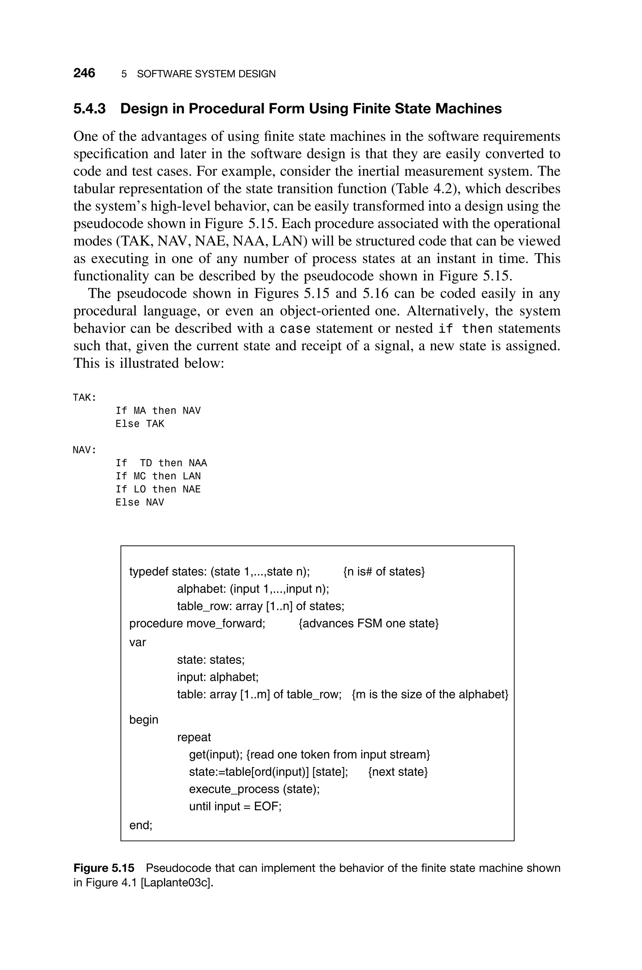 246 5 SOFTWARE SYSTEM DESIGN
5.4.3 Design in Procedural Form Using Finite State Machines
One of the advantages of using ﬁnite state machines in the software requirements
speciﬁcation and later in the software design is that they are easily converted to
code and test cases. For example, consider the inertial measurement system. The
tabular representation of the state transition function (Table 4.2), which describes
the system’s high-level behavior, can be easily transformed into a design using the
pseudocode shown in Figure 5.15. Each procedure associated with the operational
modes (TAK, NAV, NAE, NAA, LAN) will be structured code that can be viewed
as executing in one of any number of process states at an instant in time. This
functionality can be described by the pseudocode shown in Figure 5.15.
The pseudocode shown in Figures 5.15 and 5.16 can be coded easily in any
procedural language, or even an object-oriented one. Alternatively, the system
behavior can be described with a case statement or nested if then statements
such that, given the current state and receipt of a signal, a new state is assigned.
This is illustrated below:
TAK:
If MA then NAV
Else TAK
NAV:
If TD then NAA
If MC then LAN
If LO then NAE
Else NAV
typedef states: (state 1,...,state n); {n is# of states}
alphabet: (input 1,...,input n);
table_row: array [1..n] of states;
procedure move_forward; {advances FSM one state}
var
state: states;
input: alphabet;
table: array [1..m] of table_row; {m is the size of the alphabet}
begin
repeat
get(input); {read one token from input stream}
state:=table[ord(input)] [state]; {next state}
execute_process (state);
until input = EOF;
end;
Figure 5.15 Pseudocode that can implement the behavior of the ﬁnite state machine shown
in Figure 4.1 [Laplante03c].
 