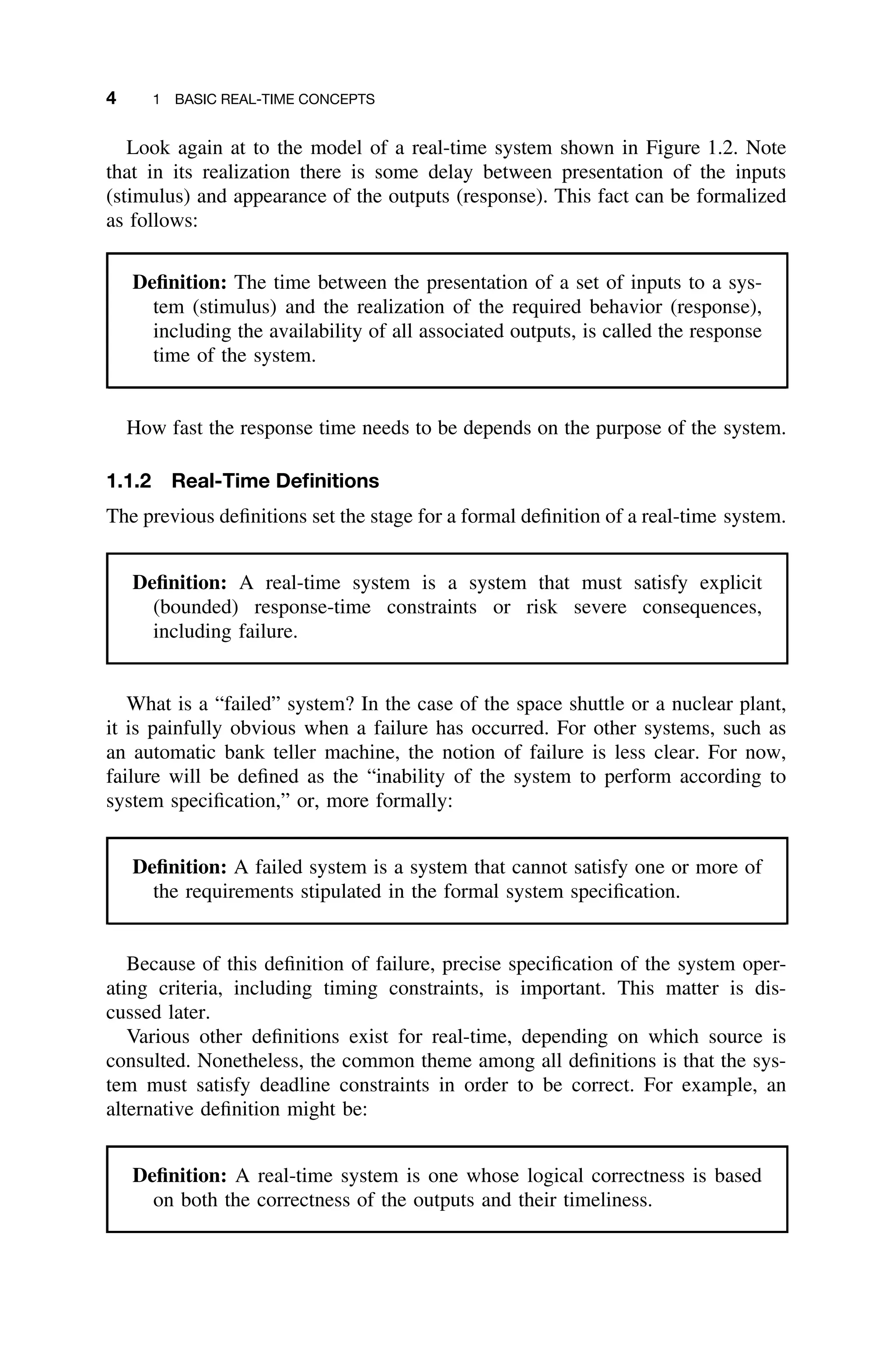 4 1 BASIC REAL-TIME CONCEPTS
Look again at to the model of a real-time system shown in Figure 1.2. Note
that in its realization there is some delay between presentation of the inputs
(stimulus) and appearance of the outputs (response). This fact can be formalized
as follows:
Deﬁnition: The time between the presentation of a set of inputs to a sys-
tem (stimulus) and the realization of the required behavior (response),
including the availability of all associated outputs, is called the response
time of the system.
How fast the response time needs to be depends on the purpose of the system.
1.1.2 Real-Time Deﬁnitions
The previous deﬁnitions set the stage for a formal deﬁnition of a real-time system.
Deﬁnition: A real-time system is a system that must satisfy explicit
(bounded) response-time constraints or risk severe consequences,
including failure.
What is a “failed” system? In the case of the space shuttle or a nuclear plant,
it is painfully obvious when a failure has occurred. For other systems, such as
an automatic bank teller machine, the notion of failure is less clear. For now,
failure will be deﬁned as the “inability of the system to perform according to
system speciﬁcation,” or, more formally:
Deﬁnition: A failed system is a system that cannot satisfy one or more of
the requirements stipulated in the formal system speciﬁcation.
Because of this deﬁnition of failure, precise speciﬁcation of the system oper-
ating criteria, including timing constraints, is important. This matter is dis-
cussed later.
Various other deﬁnitions exist for real-time, depending on which source is
consulted. Nonetheless, the common theme among all deﬁnitions is that the sys-
tem must satisfy deadline constraints in order to be correct. For example, an
alternative deﬁnition might be:
Deﬁnition: A real-time system is one whose logical correctness is based
on both the correctness of the outputs and their timeliness.
 