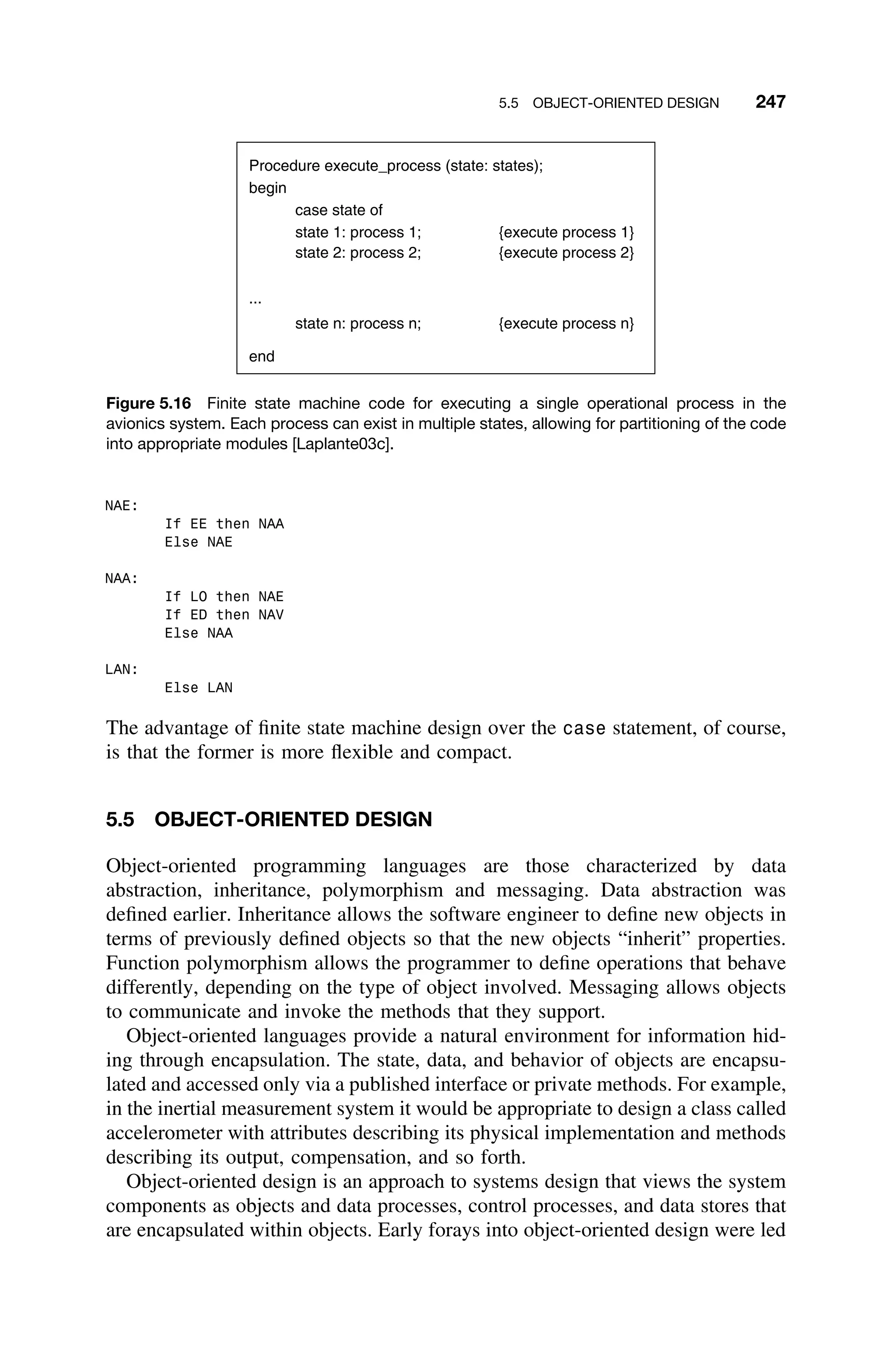 5.5 OBJECT-ORIENTED DESIGN 247
Procedure execute_process (state: states);
begin
case state of
state 1: process 1; {execute process 1}
state 2: process 2; {execute process 2}
...
state n: process n; {execute process n}
end
Figure 5.16 Finite state machine code for executing a single operational process in the
avionics system. Each process can exist in multiple states, allowing for partitioning of the code
into appropriate modules [Laplante03c].
NAE:
If EE then NAA
Else NAE
NAA:
If LO then NAE
If ED then NAV
Else NAA
LAN:
Else LAN
The advantage of ﬁnite state machine design over the case statement, of course,
is that the former is more ﬂexible and compact.
5.5 OBJECT-ORIENTED DESIGN
Object-oriented programming languages are those characterized by data
abstraction, inheritance, polymorphism and messaging. Data abstraction was
deﬁned earlier. Inheritance allows the software engineer to deﬁne new objects in
terms of previously deﬁned objects so that the new objects “inherit” properties.
Function polymorphism allows the programmer to deﬁne operations that behave
differently, depending on the type of object involved. Messaging allows objects
to communicate and invoke the methods that they support.
Object-oriented languages provide a natural environment for information hid-
ing through encapsulation. The state, data, and behavior of objects are encapsu-
lated and accessed only via a published interface or private methods. For example,
in the inertial measurement system it would be appropriate to design a class called
accelerometer with attributes describing its physical implementation and methods
describing its output, compensation, and so forth.
Object-oriented design is an approach to systems design that views the system
components as objects and data processes, control processes, and data stores that
are encapsulated within objects. Early forays into object-oriented design were led
 
