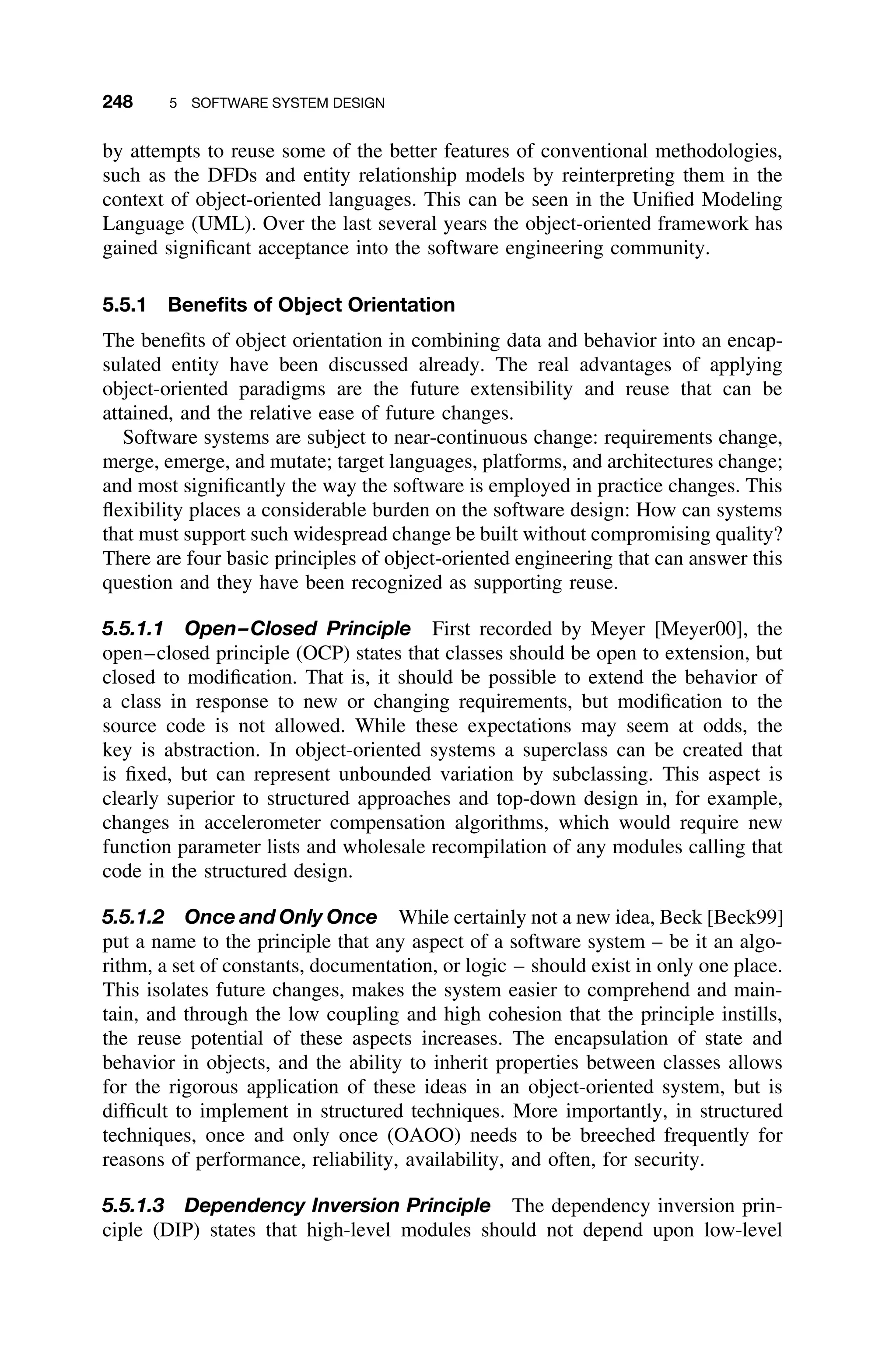 248 5 SOFTWARE SYSTEM DESIGN
by attempts to reuse some of the better features of conventional methodologies,
such as the DFDs and entity relationship models by reinterpreting them in the
context of object-oriented languages. This can be seen in the Uniﬁed Modeling
Language (UML). Over the last several years the object-oriented framework has
gained signiﬁcant acceptance into the software engineering community.
5.5.1 Beneﬁts of Object Orientation
The beneﬁts of object orientation in combining data and behavior into an encap-
sulated entity have been discussed already. The real advantages of applying
object-oriented paradigms are the future extensibility and reuse that can be
attained, and the relative ease of future changes.
Software systems are subject to near-continuous change: requirements change,
merge, emerge, and mutate; target languages, platforms, and architectures change;
and most signiﬁcantly the way the software is employed in practice changes. This
ﬂexibility places a considerable burden on the software design: How can systems
that must support such widespread change be built without compromising quality?
There are four basic principles of object-oriented engineering that can answer this
question and they have been recognized as supporting reuse.
5.5.1.1 Open–Closed Principle First recorded by Meyer [Meyer00], the
open–closed principle (OCP) states that classes should be open to extension, but
closed to modiﬁcation. That is, it should be possible to extend the behavior of
a class in response to new or changing requirements, but modiﬁcation to the
source code is not allowed. While these expectations may seem at odds, the
key is abstraction. In object-oriented systems a superclass can be created that
is ﬁxed, but can represent unbounded variation by subclassing. This aspect is
clearly superior to structured approaches and top-down design in, for example,
changes in accelerometer compensation algorithms, which would require new
function parameter lists and wholesale recompilation of any modules calling that
code in the structured design.
5.5.1.2 Once and Only Once While certainly not a new idea, Beck [Beck99]
put a name to the principle that any aspect of a software system – be it an algo-
rithm, a set of constants, documentation, or logic – should exist in only one place.
This isolates future changes, makes the system easier to comprehend and main-
tain, and through the low coupling and high cohesion that the principle instills,
the reuse potential of these aspects increases. The encapsulation of state and
behavior in objects, and the ability to inherit properties between classes allows
for the rigorous application of these ideas in an object-oriented system, but is
difﬁcult to implement in structured techniques. More importantly, in structured
techniques, once and only once (OAOO) needs to be breeched frequently for
reasons of performance, reliability, availability, and often, for security.
5.5.1.3 Dependency Inversion Principle The dependency inversion prin-
ciple (DIP) states that high-level modules should not depend upon low-level
 