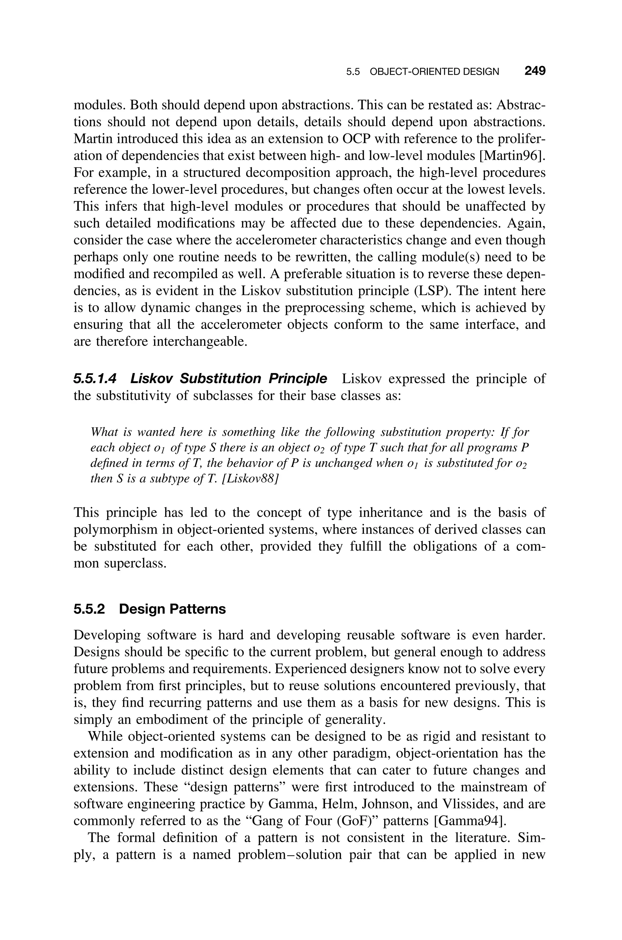 5.5 OBJECT-ORIENTED DESIGN 249
modules. Both should depend upon abstractions. This can be restated as: Abstrac-
tions should not depend upon details, details should depend upon abstractions.
Martin introduced this idea as an extension to OCP with reference to the prolifer-
ation of dependencies that exist between high- and low-level modules [Martin96].
For example, in a structured decomposition approach, the high-level procedures
reference the lower-level procedures, but changes often occur at the lowest levels.
This infers that high-level modules or procedures that should be unaffected by
such detailed modiﬁcations may be affected due to these dependencies. Again,
consider the case where the accelerometer characteristics change and even though
perhaps only one routine needs to be rewritten, the calling module(s) need to be
modiﬁed and recompiled as well. A preferable situation is to reverse these depen-
dencies, as is evident in the Liskov substitution principle (LSP). The intent here
is to allow dynamic changes in the preprocessing scheme, which is achieved by
ensuring that all the accelerometer objects conform to the same interface, and
are therefore interchangeable.
5.5.1.4 Liskov Substitution Principle Liskov expressed the principle of
the substitutivity of subclasses for their base classes as:
What is wanted here is something like the following substitution property: If for
each object o1 of type S there is an object o2 of type T such that for all programs P
deﬁned in terms of T, the behavior of P is unchanged when o1 is substituted for o2
then S is a subtype of T. [Liskov88]
This principle has led to the concept of type inheritance and is the basis of
polymorphism in object-oriented systems, where instances of derived classes can
be substituted for each other, provided they fulﬁll the obligations of a com-
mon superclass.
5.5.2 Design Patterns
Developing software is hard and developing reusable software is even harder.
Designs should be speciﬁc to the current problem, but general enough to address
future problems and requirements. Experienced designers know not to solve every
problem from ﬁrst principles, but to reuse solutions encountered previously, that
is, they ﬁnd recurring patterns and use them as a basis for new designs. This is
simply an embodiment of the principle of generality.
While object-oriented systems can be designed to be as rigid and resistant to
extension and modiﬁcation as in any other paradigm, object-orientation has the
ability to include distinct design elements that can cater to future changes and
extensions. These “design patterns” were ﬁrst introduced to the mainstream of
software engineering practice by Gamma, Helm, Johnson, and Vlissides, and are
commonly referred to as the “Gang of Four (GoF)” patterns [Gamma94].
The formal deﬁnition of a pattern is not consistent in the literature. Sim-
ply, a pattern is a named problem–solution pair that can be applied in new
 