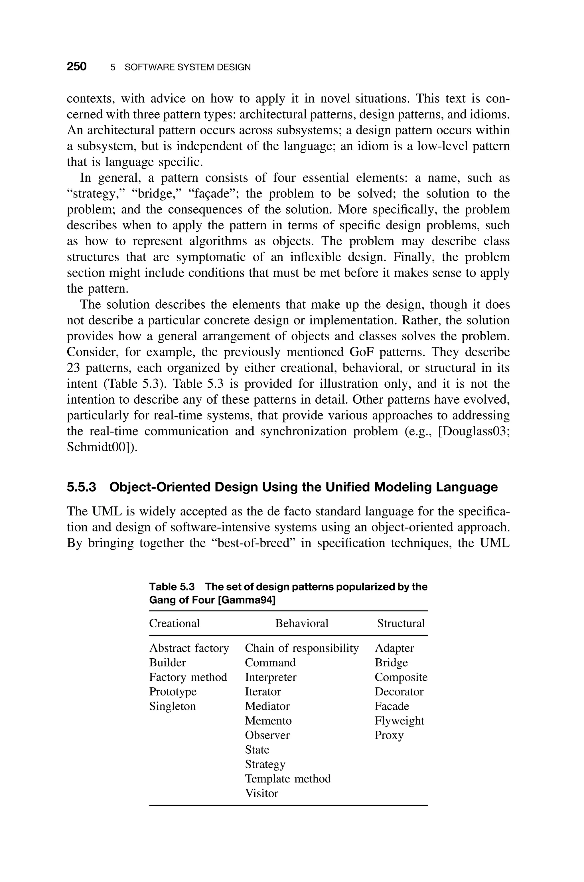 250 5 SOFTWARE SYSTEM DESIGN
contexts, with advice on how to apply it in novel situations. This text is con-
cerned with three pattern types: architectural patterns, design patterns, and idioms.
An architectural pattern occurs across subsystems; a design pattern occurs within
a subsystem, but is independent of the language; an idiom is a low-level pattern
that is language speciﬁc.
In general, a pattern consists of four essential elements: a name, such as
“strategy,” “bridge,” “façade”; the problem to be solved; the solution to the
problem; and the consequences of the solution. More speciﬁcally, the problem
describes when to apply the pattern in terms of speciﬁc design problems, such
as how to represent algorithms as objects. The problem may describe class
structures that are symptomatic of an inﬂexible design. Finally, the problem
section might include conditions that must be met before it makes sense to apply
the pattern.
The solution describes the elements that make up the design, though it does
not describe a particular concrete design or implementation. Rather, the solution
provides how a general arrangement of objects and classes solves the problem.
Consider, for example, the previously mentioned GoF patterns. They describe
23 patterns, each organized by either creational, behavioral, or structural in its
intent (Table 5.3). Table 5.3 is provided for illustration only, and it is not the
intention to describe any of these patterns in detail. Other patterns have evolved,
particularly for real-time systems, that provide various approaches to addressing
the real-time communication and synchronization problem (e.g., [Douglass03;
Schmidt00]).
5.5.3 Object-Oriented Design Using the Uniﬁed Modeling Language
The UML is widely accepted as the de facto standard language for the speciﬁca-
tion and design of software-intensive systems using an object-oriented approach.
By bringing together the “best-of-breed” in speciﬁcation techniques, the UML
Table 5.3 The set of design patterns popularized by the
Gang of Four [Gamma94]
Creational Behavioral Structural
Abstract factory Chain of responsibility Adapter
Builder Command Bridge
Factory method Interpreter Composite
Prototype Iterator Decorator
Singleton Mediator Facade
Memento Flyweight
Observer Proxy
State
Strategy
Template method
Visitor
 