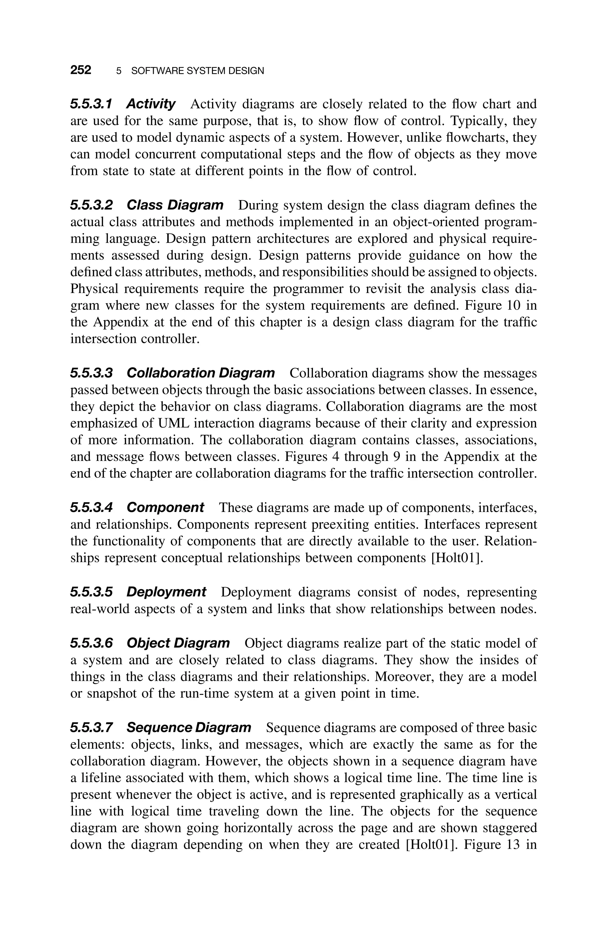 252 5 SOFTWARE SYSTEM DESIGN
5.5.3.1 Activity Activity diagrams are closely related to the ﬂow chart and
are used for the same purpose, that is, to show ﬂow of control. Typically, they
are used to model dynamic aspects of a system. However, unlike ﬂowcharts, they
can model concurrent computational steps and the ﬂow of objects as they move
from state to state at different points in the ﬂow of control.
5.5.3.2 Class Diagram During system design the class diagram deﬁnes the
actual class attributes and methods implemented in an object-oriented program-
ming language. Design pattern architectures are explored and physical require-
ments assessed during design. Design patterns provide guidance on how the
deﬁned class attributes, methods, and responsibilities should be assigned to objects.
Physical requirements require the programmer to revisit the analysis class dia-
gram where new classes for the system requirements are deﬁned. Figure 10 in
the Appendix at the end of this chapter is a design class diagram for the trafﬁc
intersection controller.
5.5.3.3 Collaboration Diagram Collaboration diagrams show the messages
passed between objects through the basic associations between classes. In essence,
they depict the behavior on class diagrams. Collaboration diagrams are the most
emphasized of UML interaction diagrams because of their clarity and expression
of more information. The collaboration diagram contains classes, associations,
and message ﬂows between classes. Figures 4 through 9 in the Appendix at the
end of the chapter are collaboration diagrams for the trafﬁc intersection controller.
5.5.3.4 Component These diagrams are made up of components, interfaces,
and relationships. Components represent preexiting entities. Interfaces represent
the functionality of components that are directly available to the user. Relation-
ships represent conceptual relationships between components [Holt01].
5.5.3.5 Deployment Deployment diagrams consist of nodes, representing
real-world aspects of a system and links that show relationships between nodes.
5.5.3.6 Object Diagram Object diagrams realize part of the static model of
a system and are closely related to class diagrams. They show the insides of
things in the class diagrams and their relationships. Moreover, they are a model
or snapshot of the run-time system at a given point in time.
5.5.3.7 Sequence Diagram Sequence diagrams are composed of three basic
elements: objects, links, and messages, which are exactly the same as for the
collaboration diagram. However, the objects shown in a sequence diagram have
a lifeline associated with them, which shows a logical time line. The time line is
present whenever the object is active, and is represented graphically as a vertical
line with logical time traveling down the line. The objects for the sequence
diagram are shown going horizontally across the page and are shown staggered
down the diagram depending on when they are created [Holt01]. Figure 13 in
 