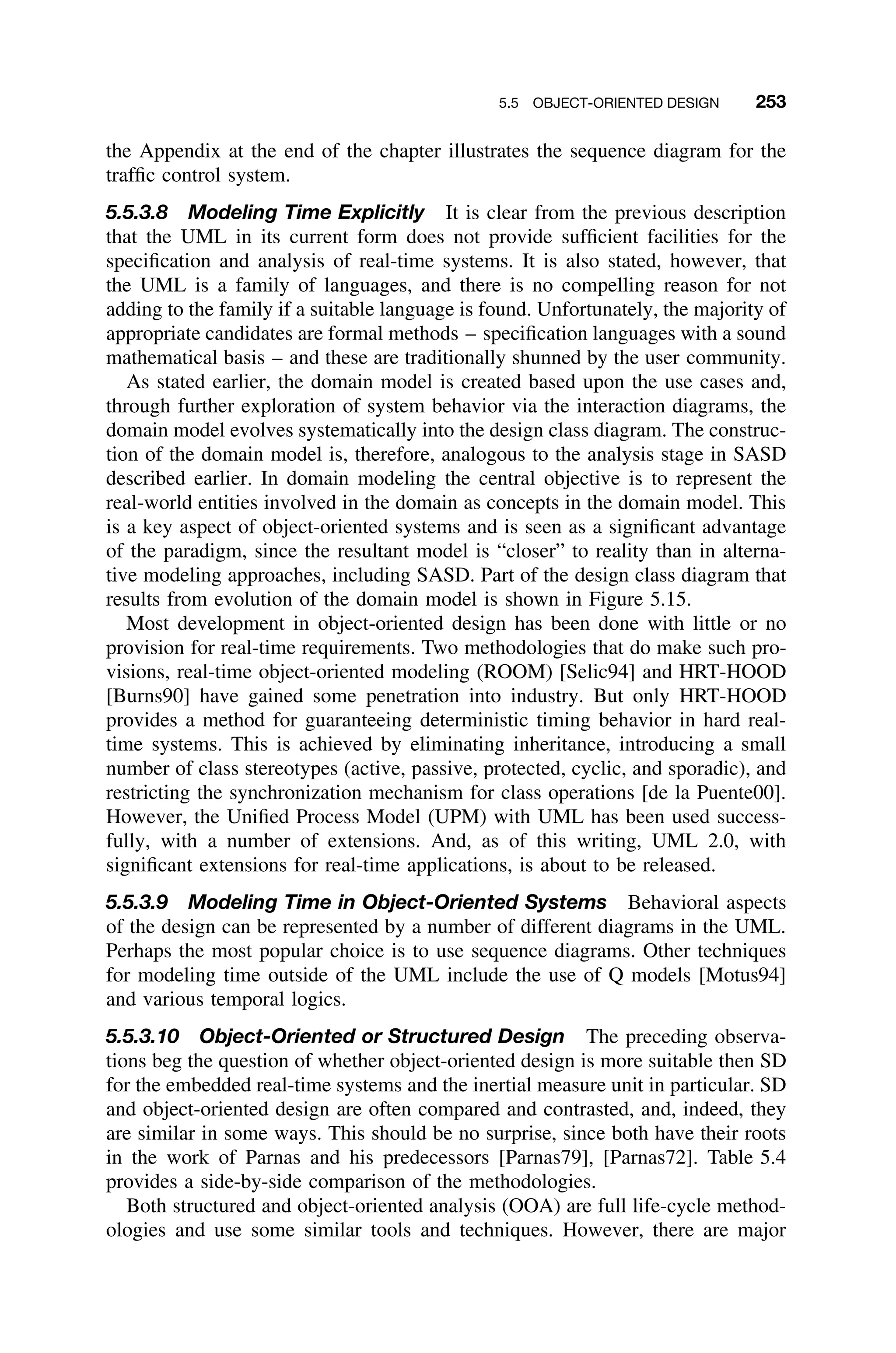 5.5 OBJECT-ORIENTED DESIGN 253
the Appendix at the end of the chapter illustrates the sequence diagram for the
trafﬁc control system.
5.5.3.8 Modeling Time Explicitly It is clear from the previous description
that the UML in its current form does not provide sufﬁcient facilities for the
speciﬁcation and analysis of real-time systems. It is also stated, however, that
the UML is a family of languages, and there is no compelling reason for not
adding to the family if a suitable language is found. Unfortunately, the majority of
appropriate candidates are formal methods – speciﬁcation languages with a sound
mathematical basis – and these are traditionally shunned by the user community.
As stated earlier, the domain model is created based upon the use cases and,
through further exploration of system behavior via the interaction diagrams, the
domain model evolves systematically into the design class diagram. The construc-
tion of the domain model is, therefore, analogous to the analysis stage in SASD
described earlier. In domain modeling the central objective is to represent the
real-world entities involved in the domain as concepts in the domain model. This
is a key aspect of object-oriented systems and is seen as a signiﬁcant advantage
of the paradigm, since the resultant model is “closer” to reality than in alterna-
tive modeling approaches, including SASD. Part of the design class diagram that
results from evolution of the domain model is shown in Figure 5.15.
Most development in object-oriented design has been done with little or no
provision for real-time requirements. Two methodologies that do make such pro-
visions, real-time object-oriented modeling (ROOM) [Selic94] and HRT-HOOD
[Burns90] have gained some penetration into industry. But only HRT-HOOD
provides a method for guaranteeing deterministic timing behavior in hard real-
time systems. This is achieved by eliminating inheritance, introducing a small
number of class stereotypes (active, passive, protected, cyclic, and sporadic), and
restricting the synchronization mechanism for class operations [de la Puente00].
However, the Uniﬁed Process Model (UPM) with UML has been used success-
fully, with a number of extensions. And, as of this writing, UML 2.0, with
signiﬁcant extensions for real-time applications, is about to be released.
5.5.3.9 Modeling Time in Object-Oriented Systems Behavioral aspects
of the design can be represented by a number of different diagrams in the UML.
Perhaps the most popular choice is to use sequence diagrams. Other techniques
for modeling time outside of the UML include the use of Q models [Motus94]
and various temporal logics.
5.5.3.10 Object-Oriented or Structured Design The preceding observa-
tions beg the question of whether object-oriented design is more suitable then SD
for the embedded real-time systems and the inertial measure unit in particular. SD
and object-oriented design are often compared and contrasted, and, indeed, they
are similar in some ways. This should be no surprise, since both have their roots
in the work of Parnas and his predecessors [Parnas79], [Parnas72]. Table 5.4
provides a side-by-side comparison of the methodologies.
Both structured and object-oriented analysis (OOA) are full life-cycle method-
ologies and use some similar tools and techniques. However, there are major
 