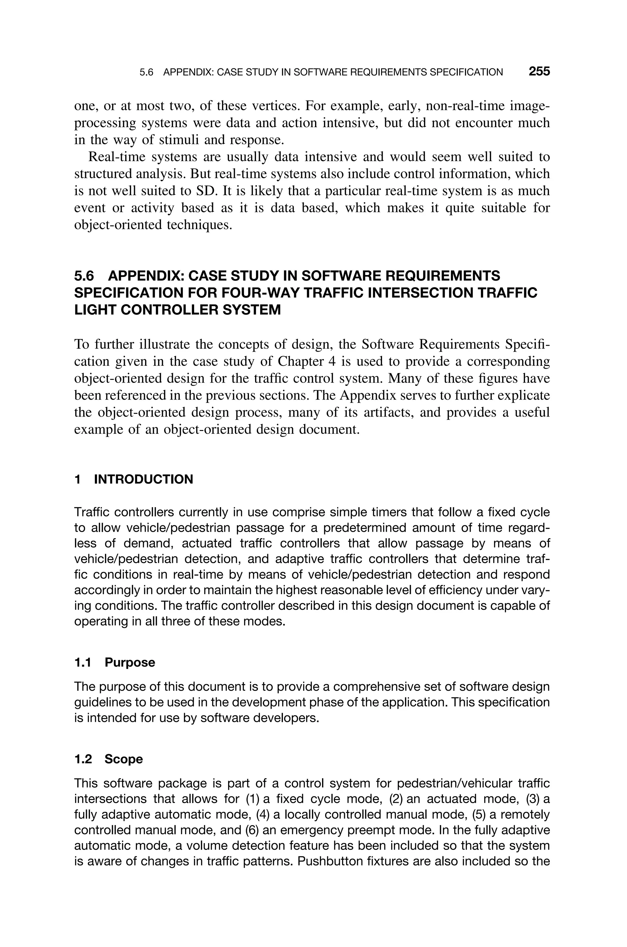 5.6 APPENDIX: CASE STUDY IN SOFTWARE REQUIREMENTS SPECIFICATION 255
one, or at most two, of these vertices. For example, early, non-real-time image-
processing systems were data and action intensive, but did not encounter much
in the way of stimuli and response.
Real-time systems are usually data intensive and would seem well suited to
structured analysis. But real-time systems also include control information, which
is not well suited to SD. It is likely that a particular real-time system is as much
event or activity based as it is data based, which makes it quite suitable for
object-oriented techniques.
5.6 APPENDIX: CASE STUDY IN SOFTWARE REQUIREMENTS
SPECIFICATION FOR FOUR-WAY TRAFFIC INTERSECTION TRAFFIC
LIGHT CONTROLLER SYSTEM
To further illustrate the concepts of design, the Software Requirements Speciﬁ-
cation given in the case study of Chapter 4 is used to provide a corresponding
object-oriented design for the trafﬁc control system. Many of these ﬁgures have
been referenced in the previous sections. The Appendix serves to further explicate
the object-oriented design process, many of its artifacts, and provides a useful
example of an object-oriented design document.
1 INTRODUCTION
Trafﬁc controllers currently in use comprise simple timers that follow a ﬁxed cycle
to allow vehicle/pedestrian passage for a predetermined amount of time regard-
less of demand, actuated trafﬁc controllers that allow passage by means of
vehicle/pedestrian detection, and adaptive trafﬁc controllers that determine traf-
ﬁc conditions in real-time by means of vehicle/pedestrian detection and respond
accordingly in order to maintain the highest reasonable level of efﬁciency under vary-
ing conditions. The trafﬁc controller described in this design document is capable of
operating in all three of these modes.
1.1 Purpose
The purpose of this document is to provide a comprehensive set of software design
guidelines to be used in the development phase of the application. This speciﬁcation
is intended for use by software developers.
1.2 Scope
This software package is part of a control system for pedestrian/vehicular trafﬁc
intersections that allows for (1) a ﬁxed cycle mode, (2) an actuated mode, (3) a
fully adaptive automatic mode, (4) a locally controlled manual mode, (5) a remotely
controlled manual mode, and (6) an emergency preempt mode. In the fully adaptive
automatic mode, a volume detection feature has been included so that the system
is aware of changes in trafﬁc patterns. Pushbutton ﬁxtures are also included so the
 