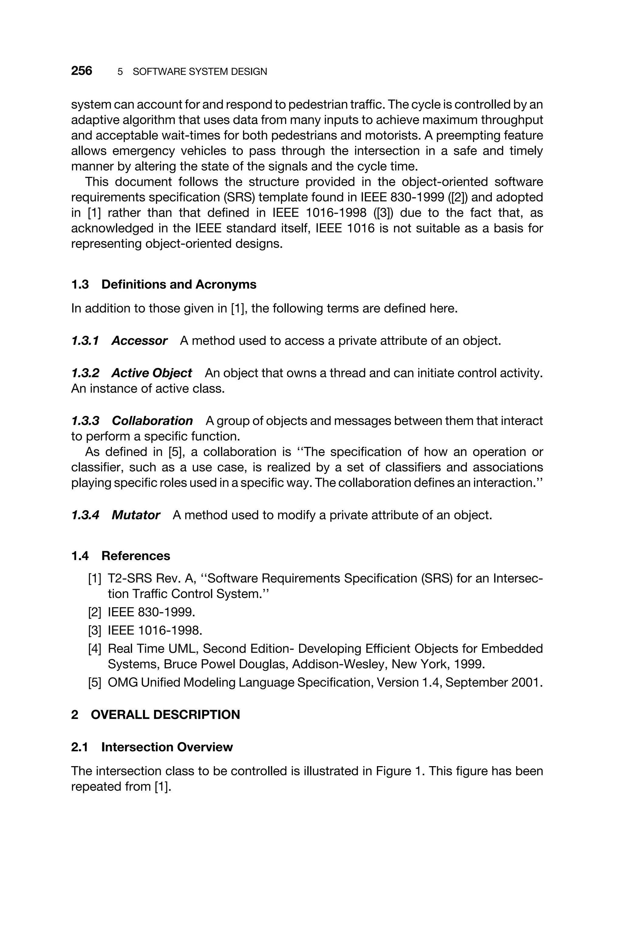 256 5 SOFTWARE SYSTEM DESIGN
system can account for and respond to pedestrian trafﬁc. The cycle is controlled by an
adaptive algorithm that uses data from many inputs to achieve maximum throughput
and acceptable wait-times for both pedestrians and motorists. A preempting feature
allows emergency vehicles to pass through the intersection in a safe and timely
manner by altering the state of the signals and the cycle time.
This document follows the structure provided in the object-oriented software
requirements speciﬁcation (SRS) template found in IEEE 830-1999 ([2]) and adopted
in [1] rather than that deﬁned in IEEE 1016-1998 ([3]) due to the fact that, as
acknowledged in the IEEE standard itself, IEEE 1016 is not suitable as a basis for
representing object-oriented designs.
1.3 Deﬁnitions and Acronyms
In addition to those given in [1], the following terms are deﬁned here.
1.3.1 Accessor A method used to access a private attribute of an object.
1.3.2 Active Object An object that owns a thread and can initiate control activity.
An instance of active class.
1.3.3 Collaboration A group of objects and messages between them that interact
to perform a speciﬁc function.
As deﬁned in [5], a collaboration is ‘‘The speciﬁcation of how an operation or
classiﬁer, such as a use case, is realized by a set of classiﬁers and associations
playing speciﬁc roles used in a speciﬁc way. The collaboration deﬁnes an interaction.’’
1.3.4 Mutator A method used to modify a private attribute of an object.
1.4 References
[1] T2-SRS Rev. A, ‘‘Software Requirements Speciﬁcation (SRS) for an Intersec-
tion Trafﬁc Control System.’’
[2] IEEE 830-1999.
[3] IEEE 1016-1998.
[4] Real Time UML, Second Edition- Developing Efﬁcient Objects for Embedded
Systems, Bruce Powel Douglas, Addison-Wesley, New York, 1999.
[5] OMG Uniﬁed Modeling Language Speciﬁcation, Version 1.4, September 2001.
2 OVERALL DESCRIPTION
2.1 Intersection Overview
The intersection class to be controlled is illustrated in Figure 1. This ﬁgure has been
repeated from [1].
 