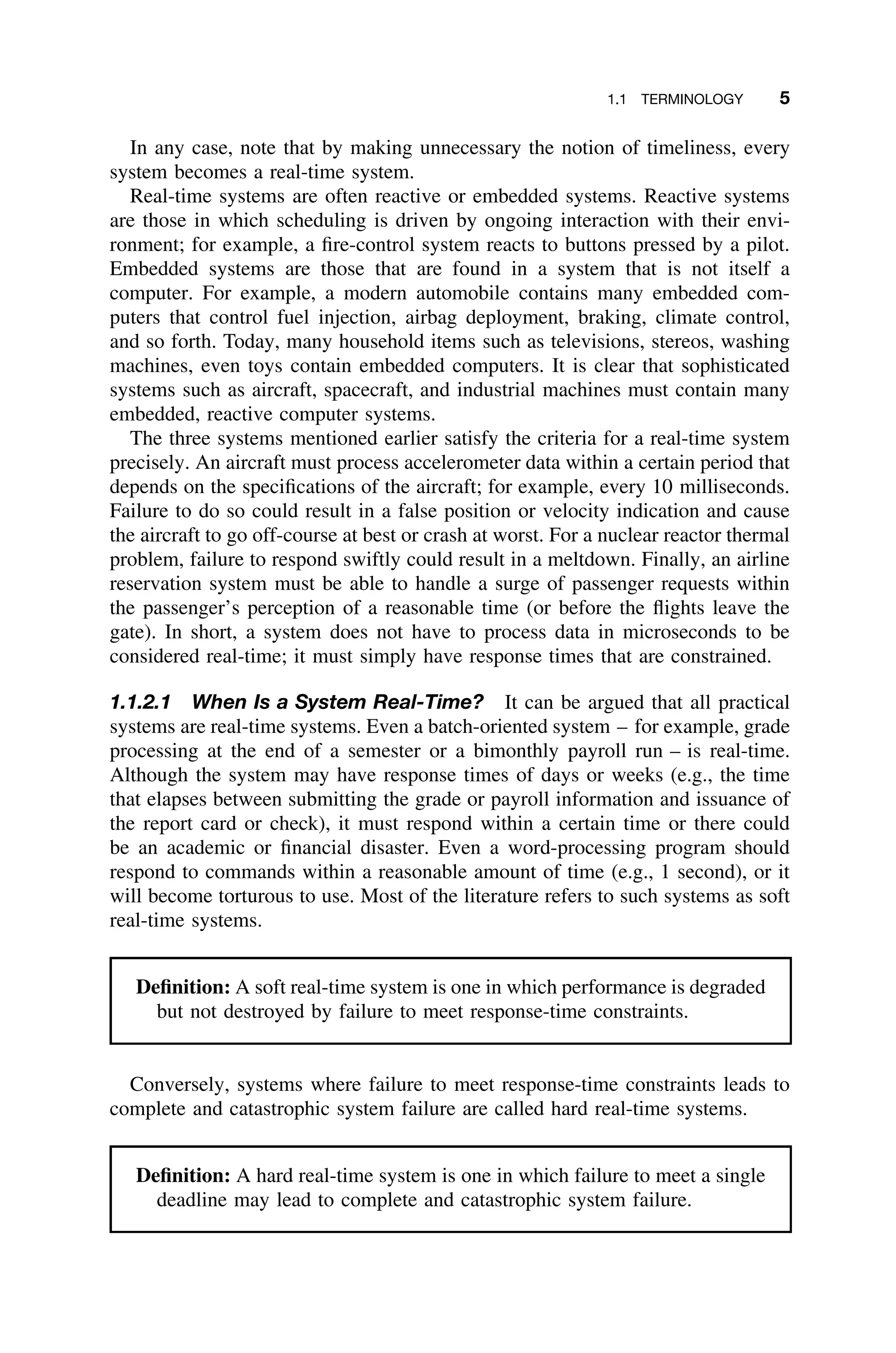 1.1 TERMINOLOGY 5
In any case, note that by making unnecessary the notion of timeliness, every
system becomes a real-time system.
Real-time systems are often reactive or embedded systems. Reactive systems
are those in which scheduling is driven by ongoing interaction with their envi-
ronment; for example, a ﬁre-control system reacts to buttons pressed by a pilot.
Embedded systems are those that are found in a system that is not itself a
computer. For example, a modern automobile contains many embedded com-
puters that control fuel injection, airbag deployment, braking, climate control,
and so forth. Today, many household items such as televisions, stereos, washing
machines, even toys contain embedded computers. It is clear that sophisticated
systems such as aircraft, spacecraft, and industrial machines must contain many
embedded, reactive computer systems.
The three systems mentioned earlier satisfy the criteria for a real-time system
precisely. An aircraft must process accelerometer data within a certain period that
depends on the speciﬁcations of the aircraft; for example, every 10 milliseconds.
Failure to do so could result in a false position or velocity indication and cause
the aircraft to go off-course at best or crash at worst. For a nuclear reactor thermal
problem, failure to respond swiftly could result in a meltdown. Finally, an airline
reservation system must be able to handle a surge of passenger requests within
the passenger’s perception of a reasonable time (or before the ﬂights leave the
gate). In short, a system does not have to process data in microseconds to be
considered real-time; it must simply have response times that are constrained.
1.1.2.1 When Is a System Real-Time? It can be argued that all practical
systems are real-time systems. Even a batch-oriented system – for example, grade
processing at the end of a semester or a bimonthly payroll run – is real-time.
Although the system may have response times of days or weeks (e.g., the time
that elapses between submitting the grade or payroll information and issuance of
the report card or check), it must respond within a certain time or there could
be an academic or ﬁnancial disaster. Even a word-processing program should
respond to commands within a reasonable amount of time (e.g., 1 second), or it
will become torturous to use. Most of the literature refers to such systems as soft
real-time systems.
Deﬁnition: A soft real-time system is one in which performance is degraded
but not destroyed by failure to meet response-time constraints.
Conversely, systems where failure to meet response-time constraints leads to
complete and catastrophic system failure are called hard real-time systems.
Deﬁnition: A hard real-time system is one in which failure to meet a single
deadline may lead to complete and catastrophic system failure.
 