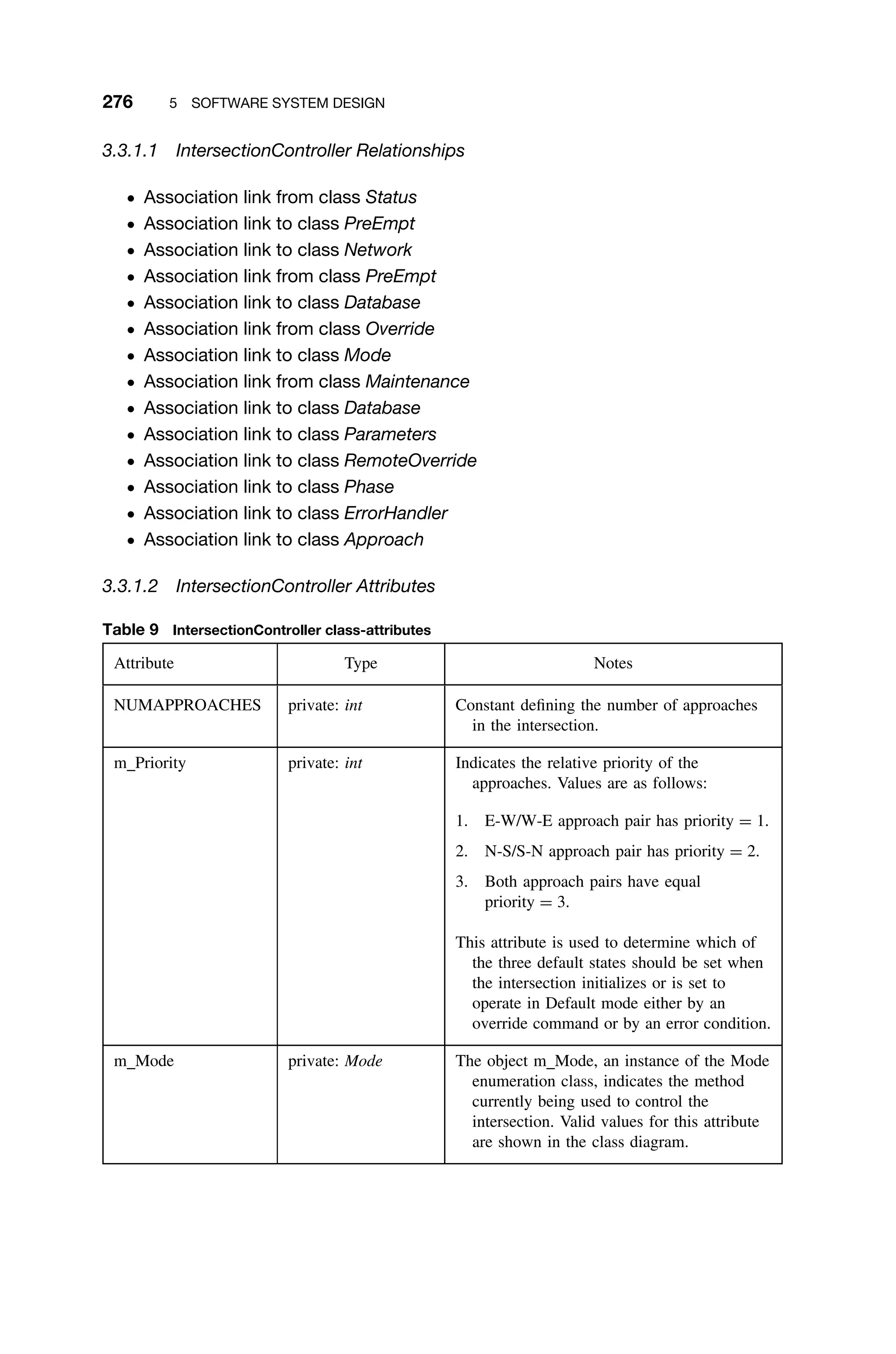 276 5 SOFTWARE SYSTEM DESIGN
3.3.1.1 IntersectionController Relationships
ž Association link from class Status
ž Association link to class PreEmpt
ž Association link to class Network
ž Association link from class PreEmpt
ž Association link to class Database
ž Association link from class Override
ž Association link to class Mode
ž Association link from class Maintenance
ž Association link to class Database
ž Association link to class Parameters
ž Association link to class RemoteOverride
ž Association link to class Phase
ž Association link to class ErrorHandler
ž Association link to class Approach
3.3.1.2 IntersectionController Attributes
Table 9 IntersectionController class-attributes
Attribute Type Notes
NUMAPPROACHES private: int Constant deﬁning the number of approaches
in the intersection.
m Priority private: int Indicates the relative priority of the
approaches. Values are as follows:
1. E-W/W-E approach pair has priority = 1.
2. N-S/S-N approach pair has priority = 2.
3. Both approach pairs have equal
priority = 3.
This attribute is used to determine which of
the three default states should be set when
the intersection initializes or is set to
operate in Default mode either by an
override command or by an error condition.
m Mode private: Mode The object m Mode, an instance of the Mode
enumeration class, indicates the method
currently being used to control the
intersection. Valid values for this attribute
are shown in the class diagram.
 