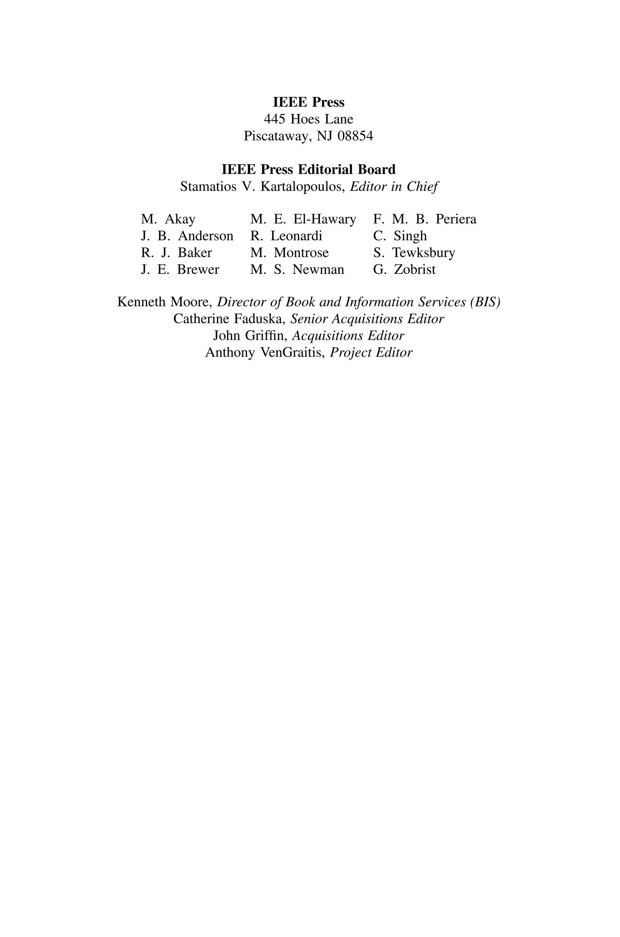 IEEE Press
445 Hoes Lane
Piscataway, NJ 08854
IEEE Press Editorial Board
Stamatios V. Kartalopoulos, Editor in Chief
M. Akay M. E. El-Hawary F. M. B. Periera
J. B. Anderson R. Leonardi C. Singh
R. J. Baker M. Montrose S. Tewksbury
J. E. Brewer M. S. Newman G. Zobrist
Kenneth Moore, Director of Book and Information Services (BIS)
Catherine Faduska, Senior Acquisitions Editor
John Grifﬁn, Acquisitions Editor
Anthony VenGraitis, Project Editor
 