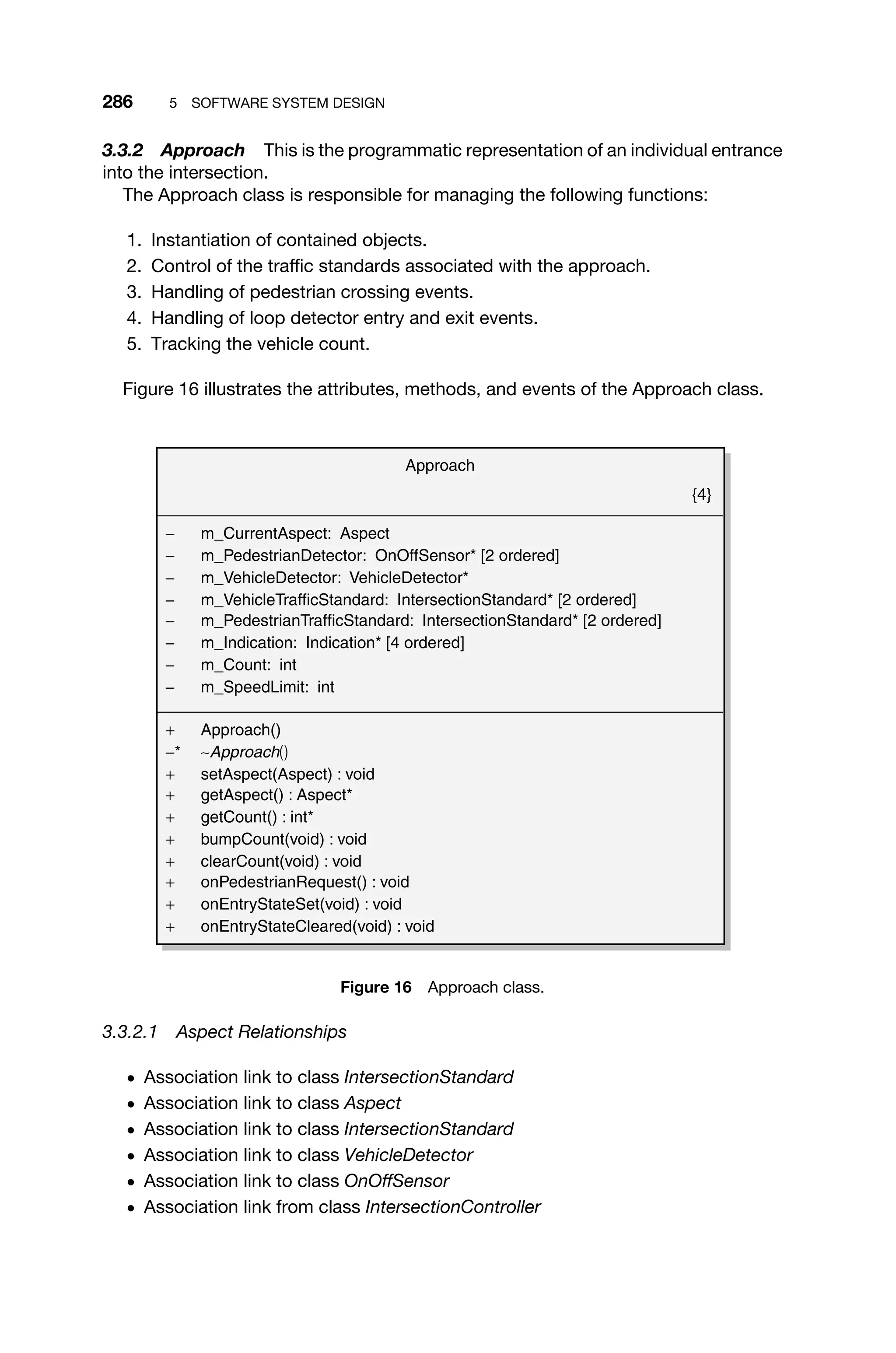 286 5 SOFTWARE SYSTEM DESIGN
3.3.2 Approach This is the programmatic representation of an individual entrance
into the intersection.
The Approach class is responsible for managing the following functions:
1. Instantiation of contained objects.
2. Control of the trafﬁc standards associated with the approach.
3. Handling of pedestrian crossing events.
4. Handling of loop detector entry and exit events.
5. Tracking the vehicle count.
Figure 16 illustrates the attributes, methods, and events of the Approach class.
Approach
{4}
− m_CurrentAspect: Aspect
− m_PedestrianDetector: OnOffSensor* [2 ordered]
− m_VehicleDetector: VehicleDetector*
− m_VehicleTrafficStandard: IntersectionStandard* [2 ordered]
− m_PedestrianTrafficStandard: IntersectionStandard* [2 ordered]
− m_Indication: Indication* [4 ordered]
− m_Count: int
− m_SpeedLimit: int
+ Approach()
−* ∼Approach()
+ setAspect(Aspect) : void
+ getAspect() : Aspect*
+ getCount() : int*
+ bumpCount(void) : void
+ clearCount(void) : void
+ onPedestrianRequest() : void
+ onEntryStateSet(void) : void
+ onEntryStateCleared(void) : void
Figure 16 Approach class.
3.3.2.1 Aspect Relationships
ž Association link to class IntersectionStandard
ž Association link to class Aspect
ž Association link to class IntersectionStandard
ž Association link to class VehicleDetector
ž Association link to class OnOffSensor
ž Association link from class IntersectionController
 