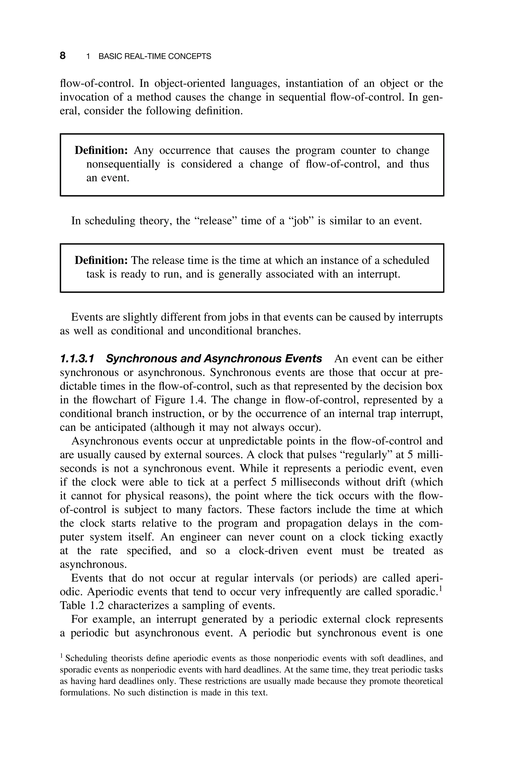 8 1 BASIC REAL-TIME CONCEPTS
ﬂow-of-control. In object-oriented languages, instantiation of an object or the
invocation of a method causes the change in sequential ﬂow-of-control. In gen-
eral, consider the following deﬁnition.
Deﬁnition: Any occurrence that causes the program counter to change
nonsequentially is considered a change of ﬂow-of-control, and thus
an event.
In scheduling theory, the “release” time of a “job” is similar to an event.
Deﬁnition: The release time is the time at which an instance of a scheduled
task is ready to run, and is generally associated with an interrupt.
Events are slightly different from jobs in that events can be caused by interrupts
as well as conditional and unconditional branches.
1.1.3.1 Synchronous and Asynchronous Events An event can be either
synchronous or asynchronous. Synchronous events are those that occur at pre-
dictable times in the ﬂow-of-control, such as that represented by the decision box
in the ﬂowchart of Figure 1.4. The change in ﬂow-of-control, represented by a
conditional branch instruction, or by the occurrence of an internal trap interrupt,
can be anticipated (although it may not always occur).
Asynchronous events occur at unpredictable points in the ﬂow-of-control and
are usually caused by external sources. A clock that pulses “regularly” at 5 milli-
seconds is not a synchronous event. While it represents a periodic event, even
if the clock were able to tick at a perfect 5 milliseconds without drift (which
it cannot for physical reasons), the point where the tick occurs with the ﬂow-
of-control is subject to many factors. These factors include the time at which
the clock starts relative to the program and propagation delays in the com-
puter system itself. An engineer can never count on a clock ticking exactly
at the rate speciﬁed, and so a clock-driven event must be treated as
asynchronous.
Events that do not occur at regular intervals (or periods) are called aperi-
odic. Aperiodic events that tend to occur very infrequently are called sporadic.1
Table 1.2 characterizes a sampling of events.
For example, an interrupt generated by a periodic external clock represents
a periodic but asynchronous event. A periodic but synchronous event is one
1
Scheduling theorists deﬁne aperiodic events as those nonperiodic events with soft deadlines, and
sporadic events as nonperiodic events with hard deadlines. At the same time, they treat periodic tasks
as having hard deadlines only. These restrictions are usually made because they promote theoretical
formulations. No such distinction is made in this text.
 