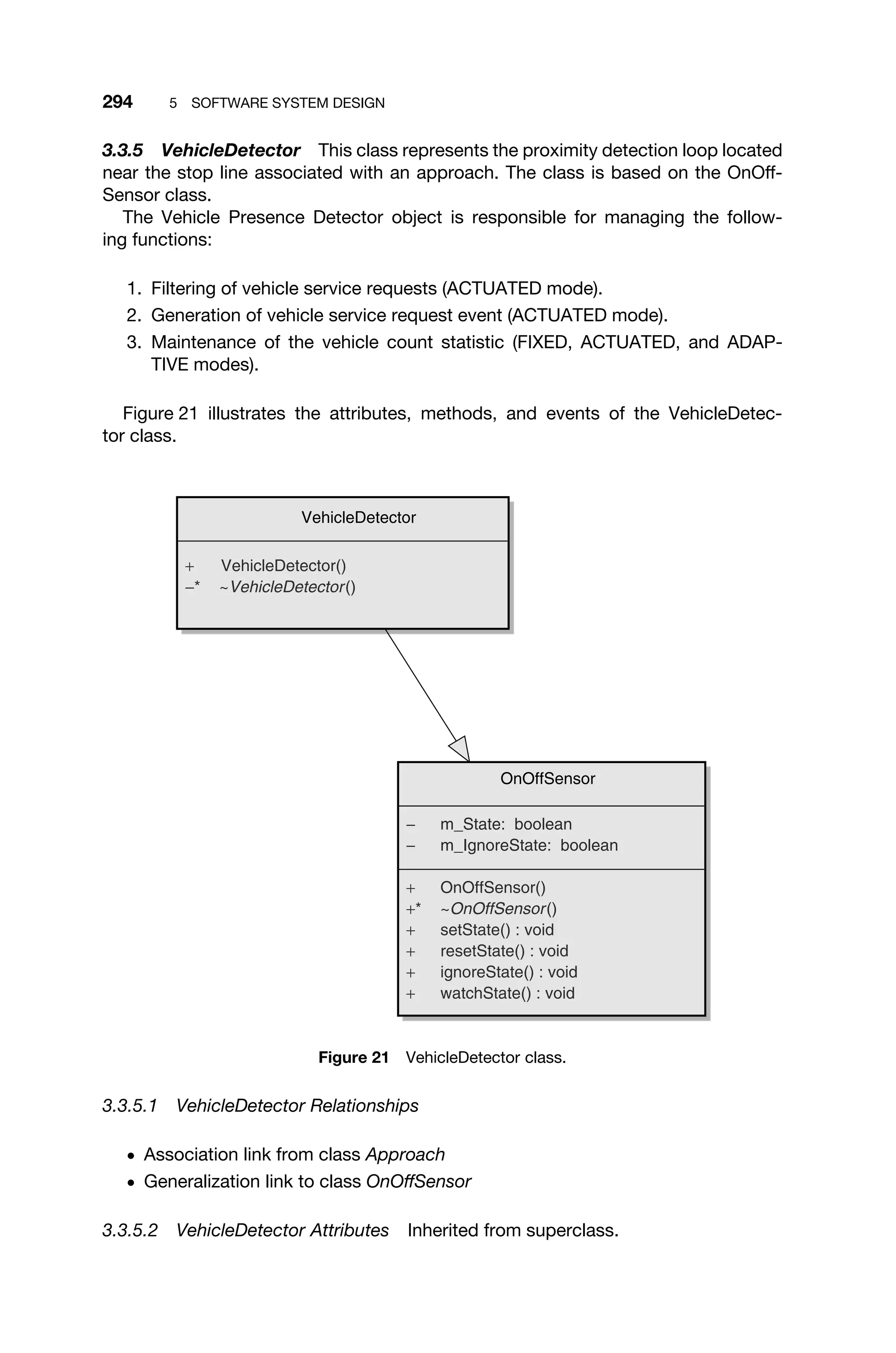 294 5 SOFTWARE SYSTEM DESIGN
3.3.5 VehicleDetector This class represents the proximity detection loop located
near the stop line associated with an approach. The class is based on the OnOff-
Sensor class.
The Vehicle Presence Detector object is responsible for managing the follow-
ing functions:
1. Filtering of vehicle service requests (ACTUATED mode).
2. Generation of vehicle service request event (ACTUATED mode).
3. Maintenance of the vehicle count statistic (FIXED, ACTUATED, and ADAP-
TIVE modes).
Figure 21 illustrates the attributes, methods, and events of the VehicleDetec-
tor class.
OnOffSensor
− m_State: boolean
− m_IgnoreState: boolean
+ OnOffSensor()
+* ~OnOffSensor()
+ setState() : void
+ resetState() : void
+ ignoreState() : void
+ watchState() : void
VehicleDetector
+ VehicleDetector()
−* ~VehicleDetector()
Figure 21 VehicleDetector class.
3.3.5.1 VehicleDetector Relationships
ž Association link from class Approach
ž Generalization link to class OnOffSensor
3.3.5.2 VehicleDetector Attributes Inherited from superclass.
 