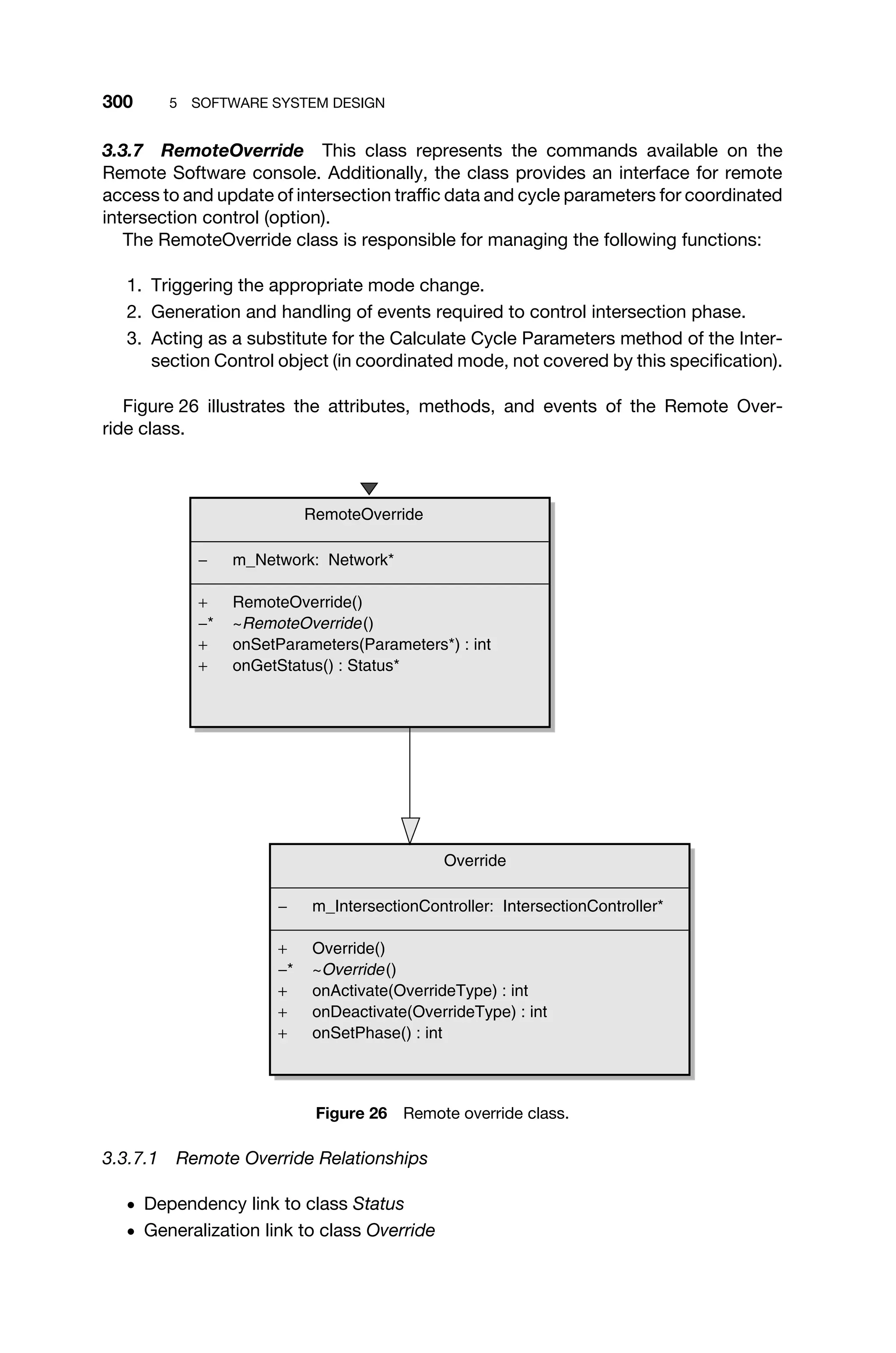 300 5 SOFTWARE SYSTEM DESIGN
3.3.7 RemoteOverride This class represents the commands available on the
Remote Software console. Additionally, the class provides an interface for remote
access to and update of intersection trafﬁc data and cycle parameters for coordinated
intersection control (option).
The RemoteOverride class is responsible for managing the following functions:
1. Triggering the appropriate mode change.
2. Generation and handling of events required to control intersection phase.
3. Acting as a substitute for the Calculate Cycle Parameters method of the Inter-
section Control object (in coordinated mode, not covered by this speciﬁcation).
Figure 26 illustrates the attributes, methods, and events of the Remote Over-
ride class.
Override
− m_IntersectionController: IntersectionController*
+ Override()
−* ~Override()
+ onActivate(OverrideType) : int
+ onDeactivate(OverrideType) : int
+ onSetPhase() : int
RemoteOverride
− m_Network: Network*
+ RemoteOverride()
−* ~RemoteOverride()
+ onSetParameters(Parameters*) : int
+ onGetStatus() : Status*
Figure 26 Remote override class.
3.3.7.1 Remote Override Relationships
ž Dependency link to class Status
ž Generalization link to class Override
 