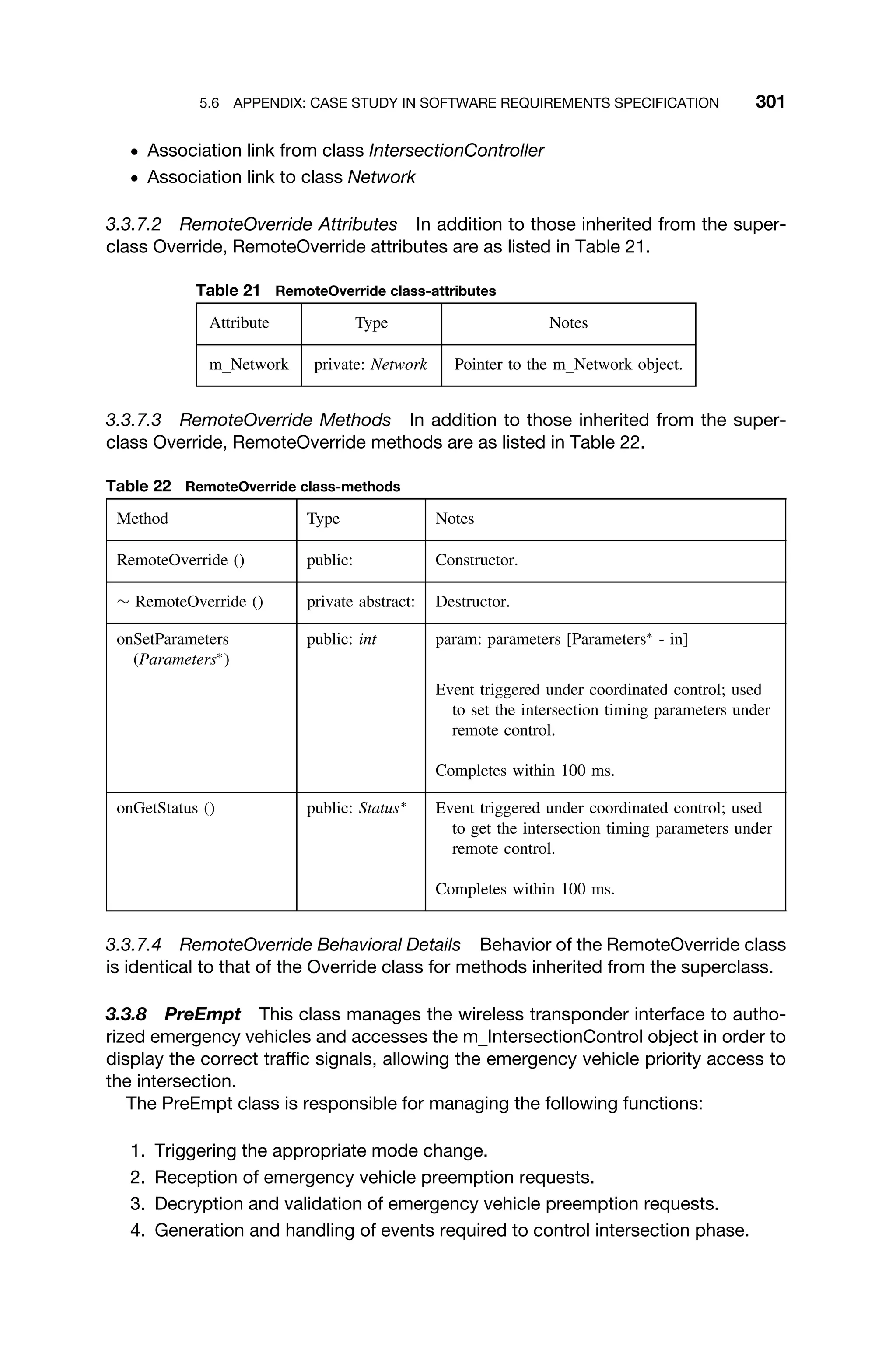 5.6 APPENDIX: CASE STUDY IN SOFTWARE REQUIREMENTS SPECIFICATION 301
ž Association link from class IntersectionController
ž Association link to class Network
3.3.7.2 RemoteOverride Attributes In addition to those inherited from the super-
class Override, RemoteOverride attributes are as listed in Table 21.
Table 21 RemoteOverride class-attributes
Attribute Type Notes
m Network private: Network Pointer to the m Network object.
3.3.7.3 RemoteOverride Methods In addition to those inherited from the super-
class Override, RemoteOverride methods are as listed in Table 22.
Table 22 RemoteOverride class-methods
Method Type Notes
RemoteOverride () public: Constructor.
∼ RemoteOverride () private abstract: Destructor.
onSetParameters
(Parameters∗
)
public: int param: parameters [Parameters∗
- in]
Event triggered under coordinated control; used
to set the intersection timing parameters under
remote control.
Completes within 100 ms.
onGetStatus () public: Status∗
Event triggered under coordinated control; used
to get the intersection timing parameters under
remote control.
Completes within 100 ms.
3.3.7.4 RemoteOverride Behavioral Details Behavior of the RemoteOverride class
is identical to that of the Override class for methods inherited from the superclass.
3.3.8 PreEmpt This class manages the wireless transponder interface to autho-
rized emergency vehicles and accesses the m IntersectionControl object in order to
display the correct trafﬁc signals, allowing the emergency vehicle priority access to
the intersection.
The PreEmpt class is responsible for managing the following functions:
1. Triggering the appropriate mode change.
2. Reception of emergency vehicle preemption requests.
3. Decryption and validation of emergency vehicle preemption requests.
4. Generation and handling of events required to control intersection phase.
 