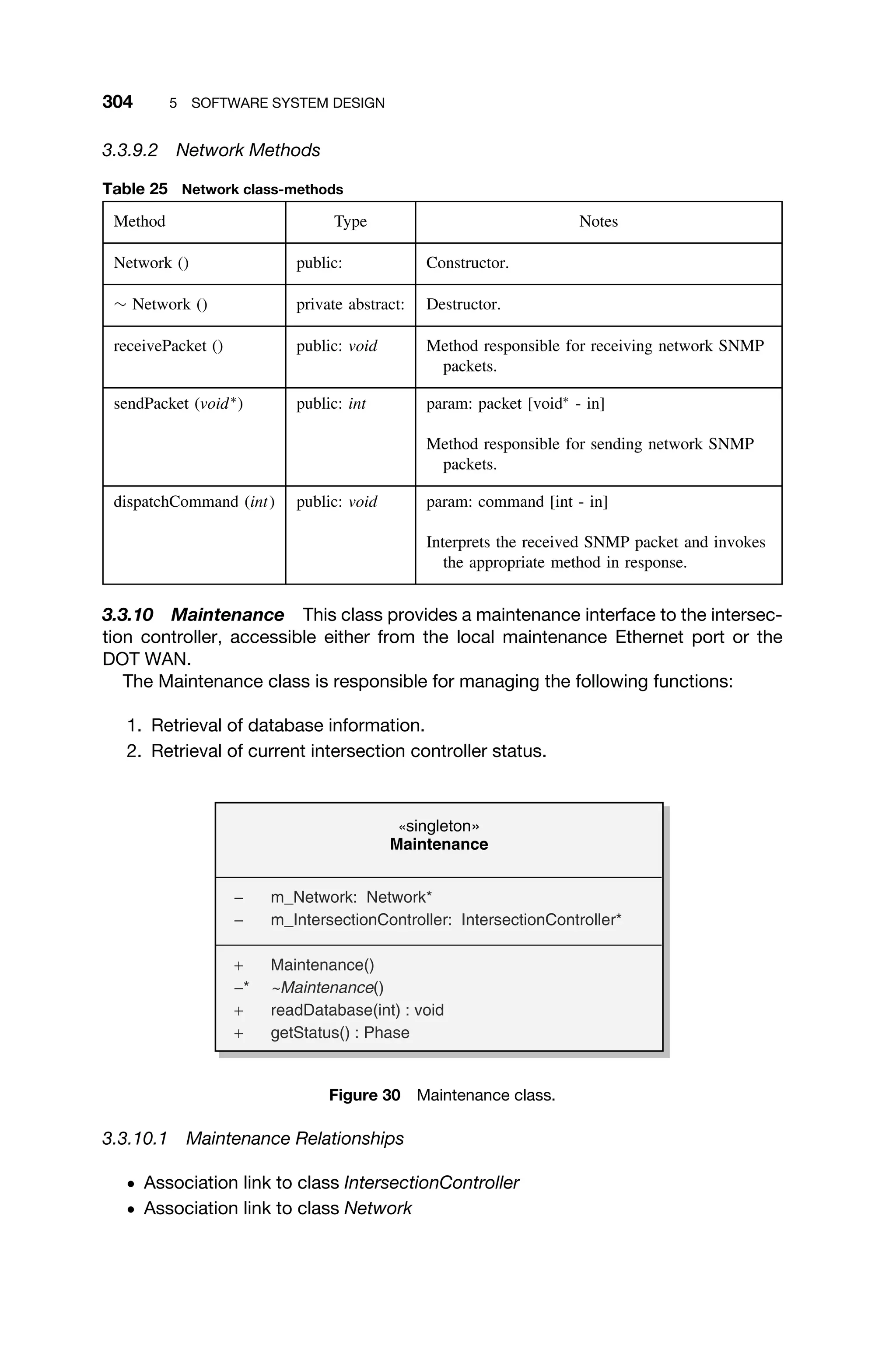 304 5 SOFTWARE SYSTEM DESIGN
3.3.9.2 Network Methods
Table 25 Network class-methods
Method Type Notes
Network () public: Constructor.
∼ Network () private abstract: Destructor.
receivePacket () public: void Method responsible for receiving network SNMP
packets.
sendPacket (void∗
) public: int param: packet [void∗
- in]
Method responsible for sending network SNMP
packets.
dispatchCommand (int) public: void param: command [int - in]
Interprets the received SNMP packet and invokes
the appropriate method in response.
3.3.10 Maintenance This class provides a maintenance interface to the intersec-
tion controller, accessible either from the local maintenance Ethernet port or the
DOT WAN.
The Maintenance class is responsible for managing the following functions:
1. Retrieval of database information.
2. Retrieval of current intersection controller status.
«singleton»
Maintenance
− m_Network: Network*
− m_IntersectionController: IntersectionController*
+ Maintenance()
−* ~Maintenance()
+ readDatabase(int) : void
+ getStatus() : Phase
Figure 30 Maintenance class.
3.3.10.1 Maintenance Relationships
ž Association link to class IntersectionController
ž Association link to class Network
 