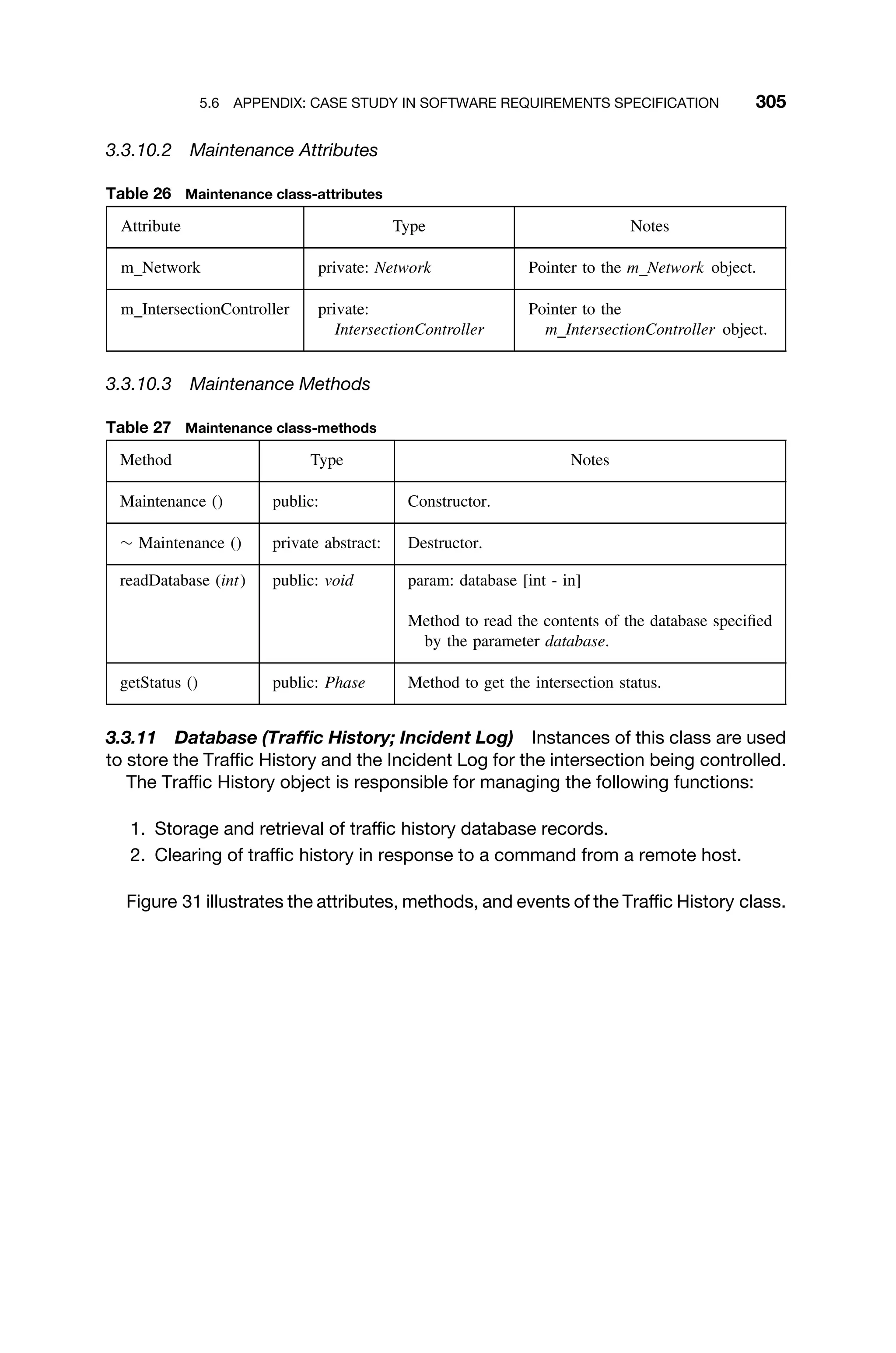 5.6 APPENDIX: CASE STUDY IN SOFTWARE REQUIREMENTS SPECIFICATION 305
3.3.10.2 Maintenance Attributes
Table 26 Maintenance class-attributes
Attribute Type Notes
m Network private: Network Pointer to the m Network object.
m IntersectionController private:
IntersectionController
Pointer to the
m IntersectionController object.
3.3.10.3 Maintenance Methods
Table 27 Maintenance class-methods
Method Type Notes
Maintenance () public: Constructor.
∼ Maintenance () private abstract: Destructor.
readDatabase (int) public: void param: database [int - in]
Method to read the contents of the database speciﬁed
by the parameter database.
getStatus () public: Phase Method to get the intersection status.
3.3.11 Database (Trafﬁc History; Incident Log) Instances of this class are used
to store the Trafﬁc History and the Incident Log for the intersection being controlled.
The Trafﬁc History object is responsible for managing the following functions:
1. Storage and retrieval of trafﬁc history database records.
2. Clearing of trafﬁc history in response to a command from a remote host.
Figure 31 illustrates the attributes, methods, and events of the Trafﬁc History class.
 
