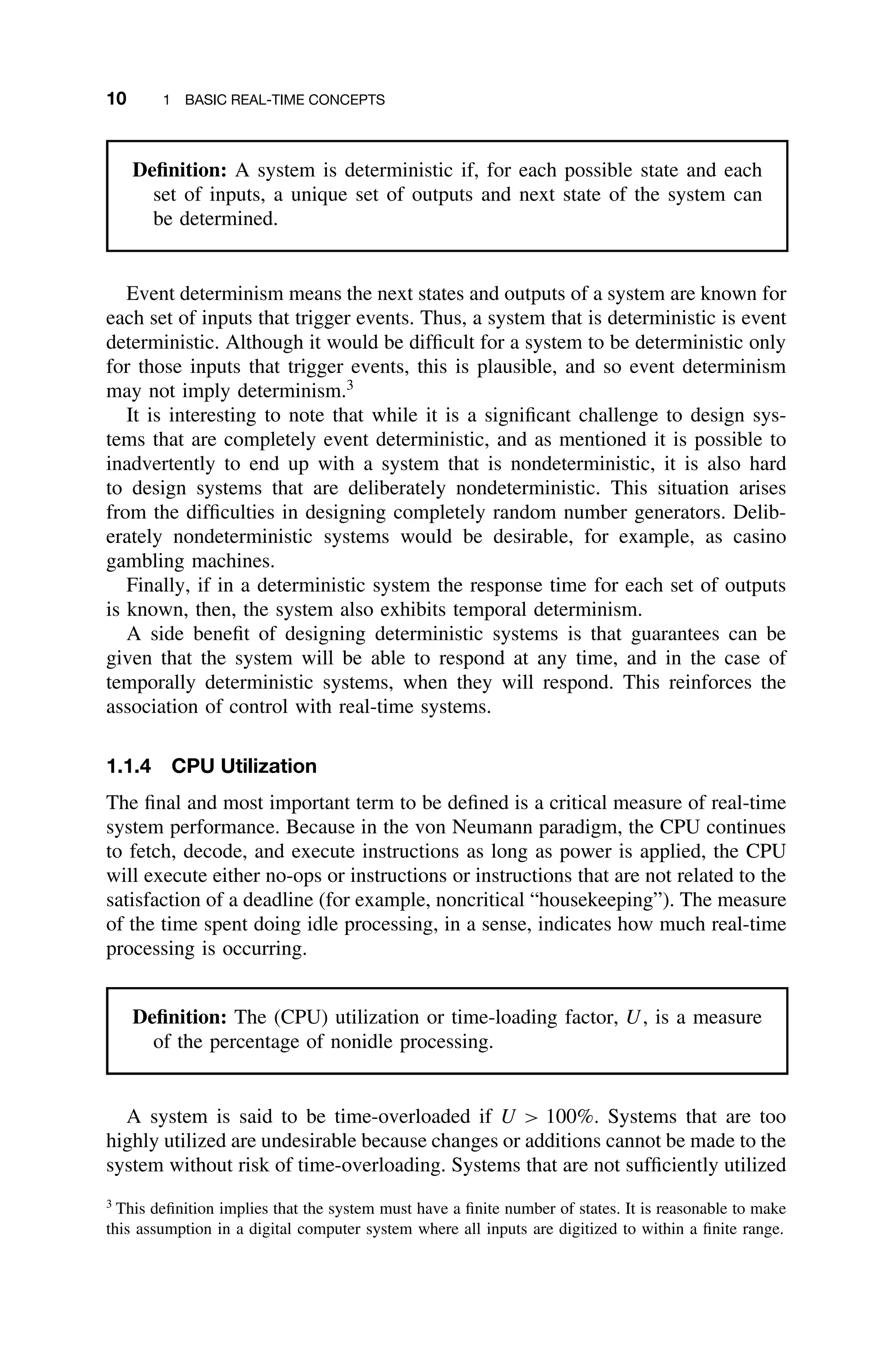 10 1 BASIC REAL-TIME CONCEPTS
Deﬁnition: A system is deterministic if, for each possible state and each
set of inputs, a unique set of outputs and next state of the system can
be determined.
Event determinism means the next states and outputs of a system are known for
each set of inputs that trigger events. Thus, a system that is deterministic is event
deterministic. Although it would be difﬁcult for a system to be deterministic only
for those inputs that trigger events, this is plausible, and so event determinism
may not imply determinism.3
It is interesting to note that while it is a signiﬁcant challenge to design sys-
tems that are completely event deterministic, and as mentioned it is possible to
inadvertently to end up with a system that is nondeterministic, it is also hard
to design systems that are deliberately nondeterministic. This situation arises
from the difﬁculties in designing completely random number generators. Delib-
erately nondeterministic systems would be desirable, for example, as casino
gambling machines.
Finally, if in a deterministic system the response time for each set of outputs
is known, then, the system also exhibits temporal determinism.
A side beneﬁt of designing deterministic systems is that guarantees can be
given that the system will be able to respond at any time, and in the case of
temporally deterministic systems, when they will respond. This reinforces the
association of control with real-time systems.
1.1.4 CPU Utilization
The ﬁnal and most important term to be deﬁned is a critical measure of real-time
system performance. Because in the von Neumann paradigm, the CPU continues
to fetch, decode, and execute instructions as long as power is applied, the CPU
will execute either no-ops or instructions or instructions that are not related to the
satisfaction of a deadline (for example, noncritical “housekeeping”). The measure
of the time spent doing idle processing, in a sense, indicates how much real-time
processing is occurring.
Deﬁnition: The (CPU) utilization or time-loading factor, U, is a measure
of the percentage of nonidle processing.
A system is said to be time-overloaded if U  100%. Systems that are too
highly utilized are undesirable because changes or additions cannot be made to the
system without risk of time-overloading. Systems that are not sufﬁciently utilized
3
This deﬁnition implies that the system must have a ﬁnite number of states. It is reasonable to make
this assumption in a digital computer system where all inputs are digitized to within a ﬁnite range.
 