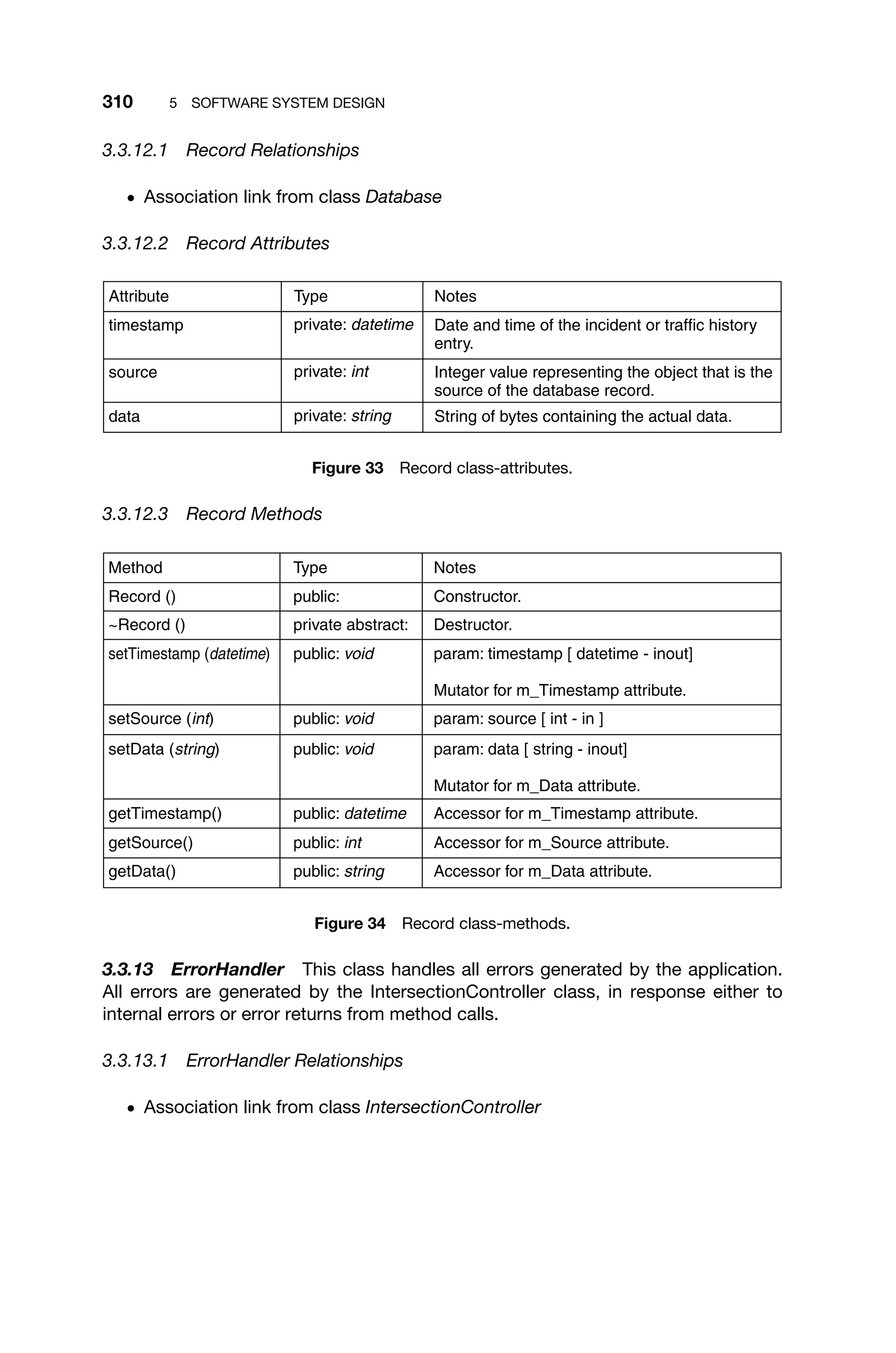 310 5 SOFTWARE SYSTEM DESIGN
3.3.12.1 Record Relationships
ž Association link from class Database
3.3.12.2 Record Attributes
String of bytes containing the actual data.
private: string
data
Integer value representing the object that is the
source of the database record.
private: int
source
Date and time of the incident or traffic history
entry.
private: datetime
timestamp
Notes
Type
Attribute
Figure 33 Record class-attributes.
3.3.12.3 Record Methods
public: string
public: int
public: datetime
public: void
public: void
public: void
private abstract:
public:
Accessor for m_Data attribute.
Accessor for m_Source attribute.
Accessor for m_Timestamp attribute.
param: data [ string - inout]
Mutator for m_Data attribute.
param: source [ int - in ]
param: timestamp [ datetime - inout]
Mutator for m_Timestamp attribute.
Destructor.
Constructor.
getData()
getSource()
getTimestamp()
setData (string)
setSource (int)
setTimestamp (datetime)
~Record ()
Record ()
Notes
Type
Method
Figure 34 Record class-methods.
3.3.13 ErrorHandler This class handles all errors generated by the application.
All errors are generated by the IntersectionController class, in response either to
internal errors or error returns from method calls.
3.3.13.1 ErrorHandler Relationships
ž Association link from class IntersectionController
 