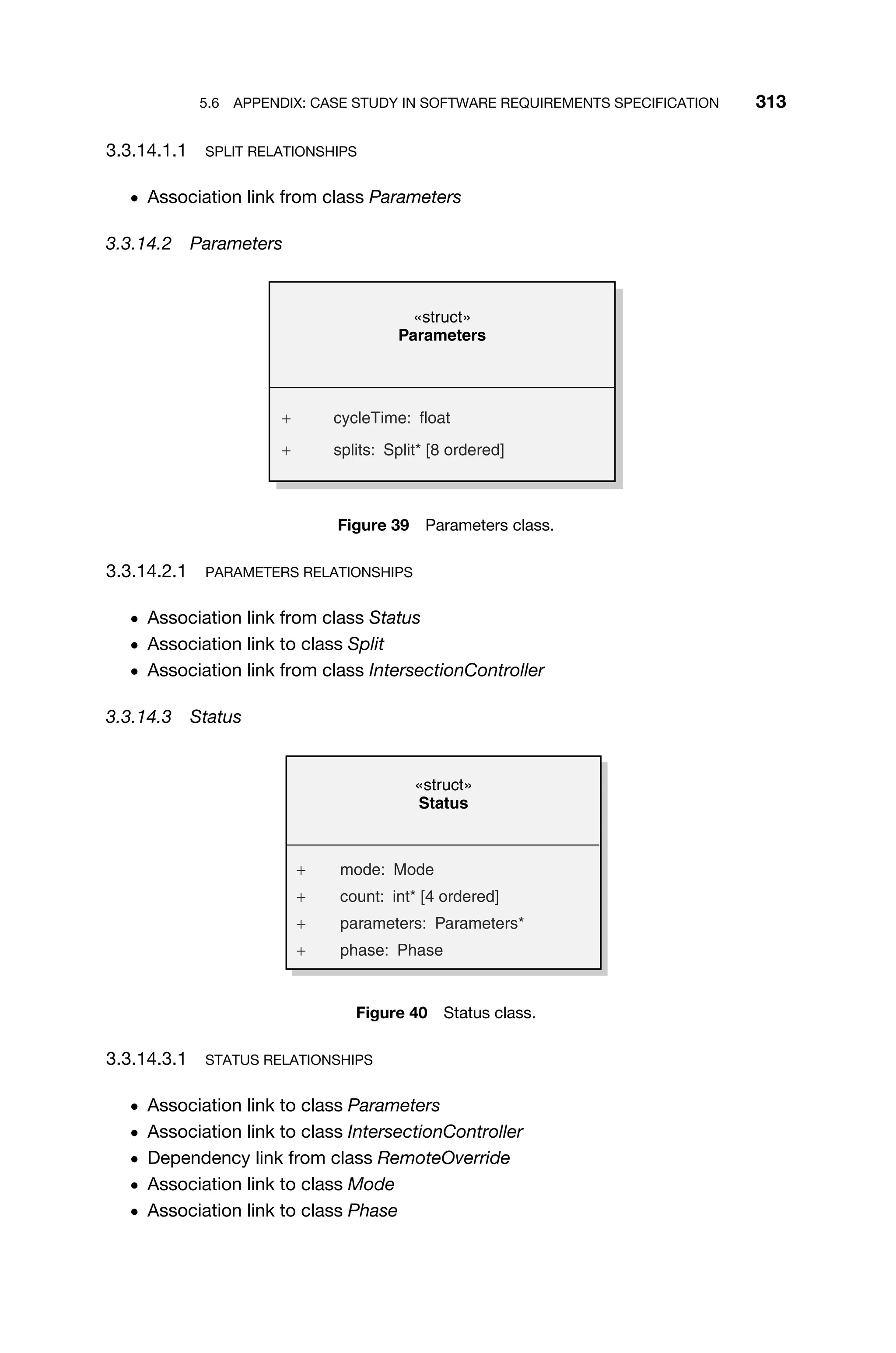 5.6 APPENDIX: CASE STUDY IN SOFTWARE REQUIREMENTS SPECIFICATION 313
3.3.14.1.1 SPLIT RELATIONSHIPS
ž Association link from class Parameters
3.3.14.2 Parameters
«struct»
Parameters
+ cycleTime: float
+ splits: Split* [8 ordered]
Figure 39 Parameters class.
3.3.14.2.1 PARAMETERS RELATIONSHIPS
ž Association link from class Status
ž Association link to class Split
ž Association link from class IntersectionController
3.3.14.3 Status
«struct»
Status
+ mode: Mode
+ count: int* [4 ordered]
+ parameters: Parameters*
+ phase: Phase
Figure 40 Status class.
3.3.14.3.1 STATUS RELATIONSHIPS
ž Association link to class Parameters
ž Association link to class IntersectionController
ž Dependency link from class RemoteOverride
ž Association link to class Mode
ž Association link to class Phase
 