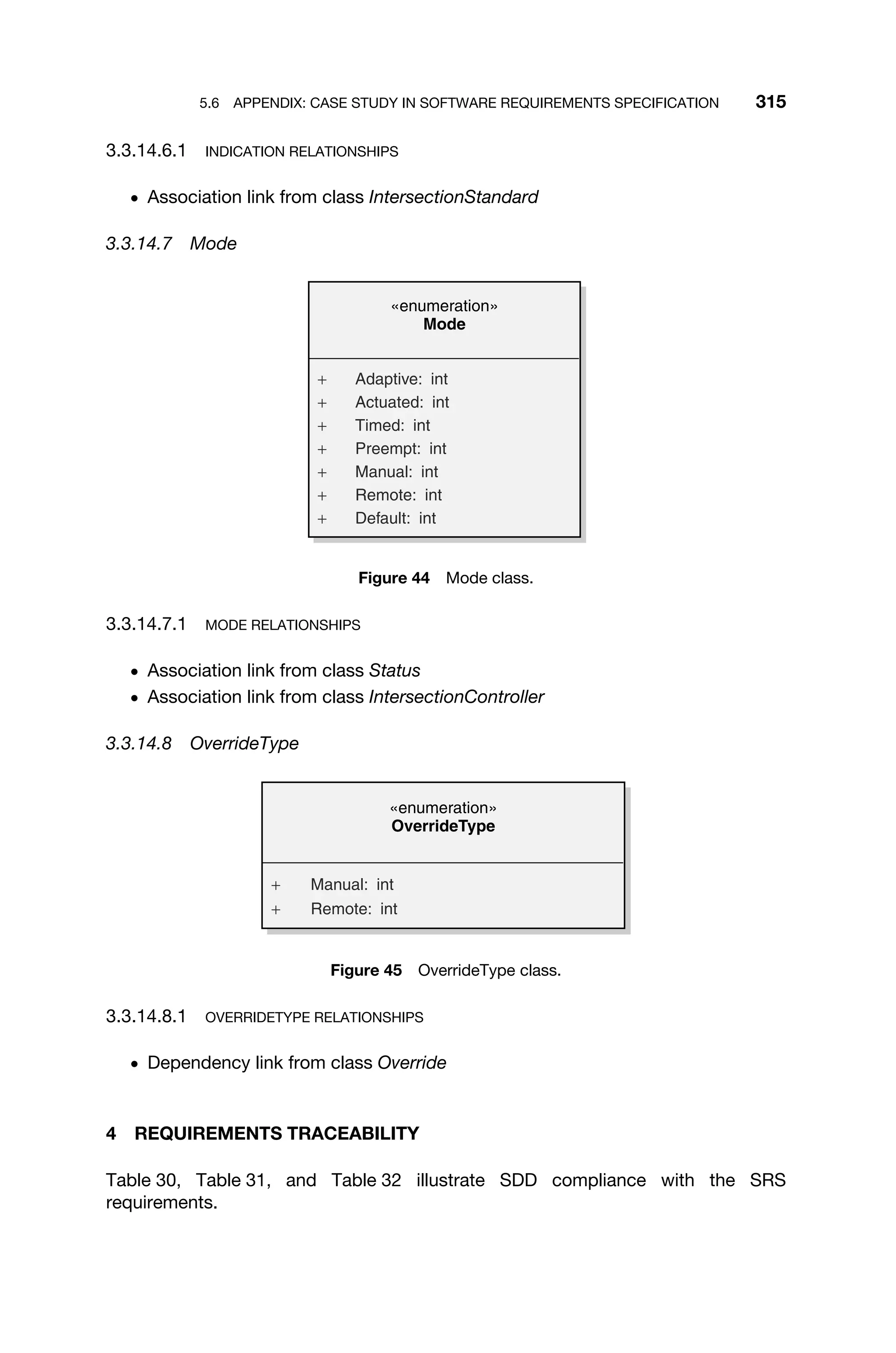 5.6 APPENDIX: CASE STUDY IN SOFTWARE REQUIREMENTS SPECIFICATION 315
3.3.14.6.1 INDICATION RELATIONSHIPS
ž Association link from class IntersectionStandard
3.3.14.7 Mode
«enumeration»
Mode
+ Adaptive: int
+ Actuated: int
+ Timed: int
+ Preempt: int
+ Manual: int
+ Remote: int
+ Default: int
Figure 44 Mode class.
3.3.14.7.1 MODE RELATIONSHIPS
ž Association link from class Status
ž Association link from class IntersectionController
3.3.14.8 OverrideType
«enumeration»
OverrideType
+ Manual: int
+ Remote: int
Figure 45 OverrideType class.
3.3.14.8.1 OVERRIDETYPE RELATIONSHIPS
ž Dependency link from class Override
4 REQUIREMENTS TRACEABILITY
Table 30, Table 31, and Table 32 illustrate SDD compliance with the SRS
requirements.
 