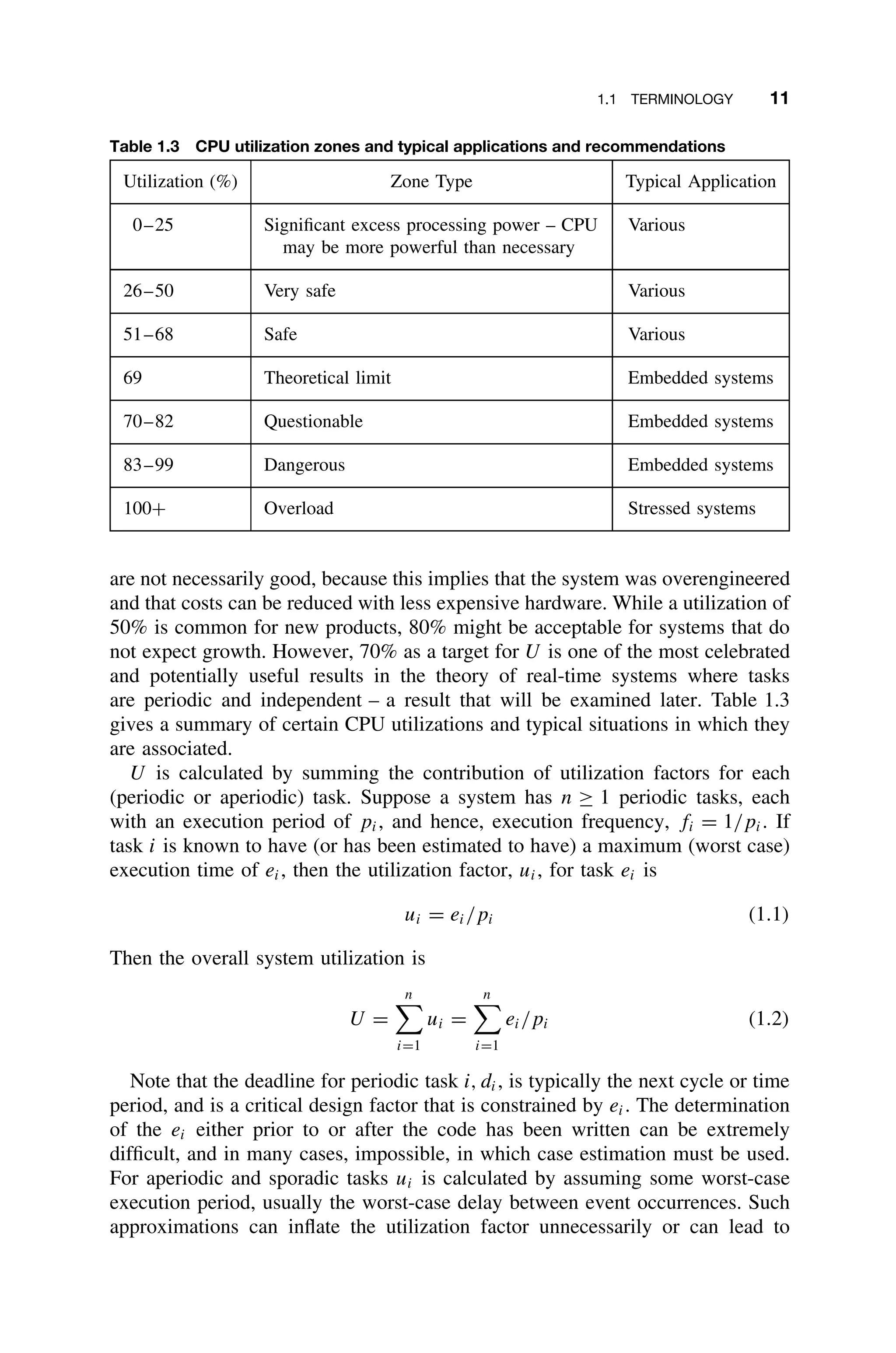 1.1 TERMINOLOGY 11
Table 1.3 CPU utilization zones and typical applications and recommendations
Utilization (%) Zone Type Typical Application
0–25 Signiﬁcant excess processing power – CPU
may be more powerful than necessary
Various
26–50 Very safe Various
51–68 Safe Various
69 Theoretical limit Embedded systems
70–82 Questionable Embedded systems
83–99 Dangerous Embedded systems
100+ Overload Stressed systems
are not necessarily good, because this implies that the system was overengineered
and that costs can be reduced with less expensive hardware. While a utilization of
50% is common for new products, 80% might be acceptable for systems that do
not expect growth. However, 70% as a target for U is one of the most celebrated
and potentially useful results in the theory of real-time systems where tasks
are periodic and independent – a result that will be examined later. Table 1.3
gives a summary of certain CPU utilizations and typical situations in which they
are associated.
U is calculated by summing the contribution of utilization factors for each
(periodic or aperiodic) task. Suppose a system has n ≥ 1 periodic tasks, each
with an execution period of pi, and hence, execution frequency, fi = 1/pi. If
task i is known to have (or has been estimated to have) a maximum (worst case)
execution time of ei, then the utilization factor, ui, for task ei is
ui = ei/pi (1.1)
Then the overall system utilization is
U =
n

i=1
ui =
n

i=1
ei/pi (1.2)
Note that the deadline for periodic task i, di, is typically the next cycle or time
period, and is a critical design factor that is constrained by ei. The determination
of the ei either prior to or after the code has been written can be extremely
difﬁcult, and in many cases, impossible, in which case estimation must be used.
For aperiodic and sporadic tasks ui is calculated by assuming some worst-case
execution period, usually the worst-case delay between event occurrences. Such
approximations can inﬂate the utilization factor unnecessarily or can lead to
 